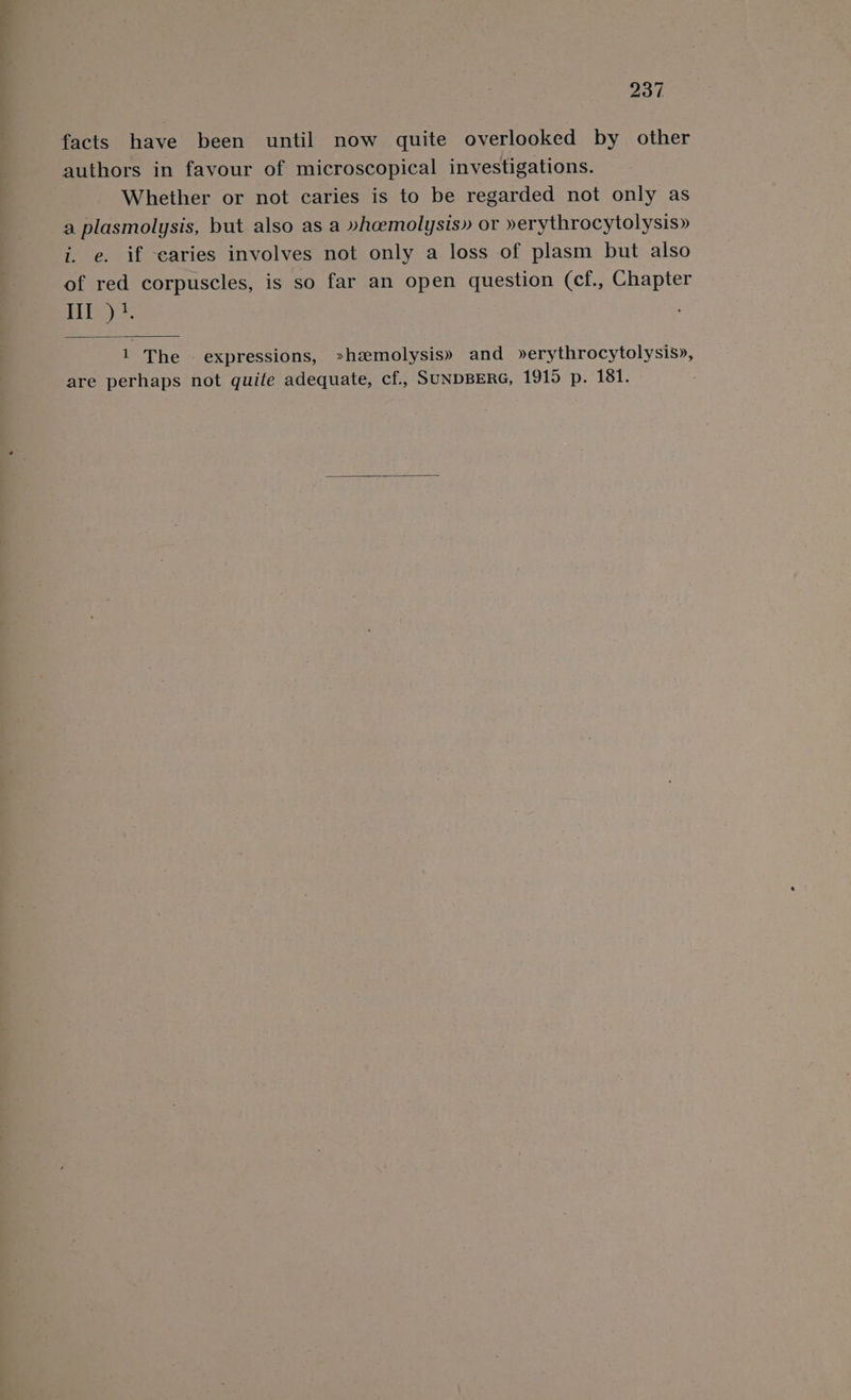 facts have been until now quite overlooked by other authors in favour of microscopical investigations. Whether or not caries is to be regarded not only as a plasmolysis, but. also as a »heemolysis» or »erythrocytolysis» i. e. if caries involves not only a loss of plasm but also of red corpuscles, is so far an open question (cf., Chapter PLUS) 2: 1 The expressions, »hemolysis» and »erythrocytolysis», are perhaps not quite adequate, cf., SUNDBERG, 1915 p. 181.