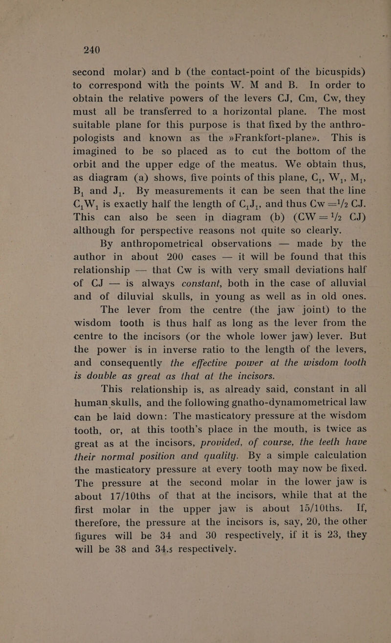 second molar) and b (the contact-point of the bicuspids) to correspond witn the points W. M and B. In order to obtain the relative powers of the levers CJ, Cm, Cw, they must all be transferred to a horizontal plane. The most suitable plane for this purpose is that fixed by the anthro- pologists and known as the »Frankfort-plane». This is imagined to be so placed as to cut the bottom of the orbit and the upper edge of the meatus. We obtain thus, as diagram (a) shows, five points of this plane, C,, W,, M,, B, and J,. By measurements it can be seen that the line C,W, is exactly half the length of C,J,, and thus Cw =!/2 CJ. This can also be seen in diagram (b) (CW=1!/2 CJ) although for perspective reasons not quite so clearly. By anthropometrical observations — made by the author in about 200 cases — it will be found that this relationship — that Cw is with very small deviations half of CJ — is always constant, both in the case of alluvial and of diluvial skulls, in young as well as in old ones. The lever from the centre (the jaw joint) to the wisdom tooth is thus half as long as the lever from the centre to the incisors (or the whole lower jaw) lever. But the power is in inverse ratio to the length of the levers, and consequently the effective power at the wisdom tooth is double as great as that ai the incisors. This relationship is, as already said, constant in all human skulls, and the following gnatho-dynamometrical law can be laid down: The masticatory pressure at the wisdom tooth, or, at this tooth’s place in the mouth, is twice as great as at the incisors, provided, of course, the teeth have their normal position and quality. By a simple calculation the masticatory pressure at every tooth may now be fixed. The pressure at the second molar in the lower jaw is about 17/10ths of that at the incisors, while that at the first molar in the upper jaw is about 15/10ths. If, therefore, the pressure at the incisors is, say, 20, the other figures will be 34 and 30 respectively, if it is 23, they will be 38 and 34.5 respectively.