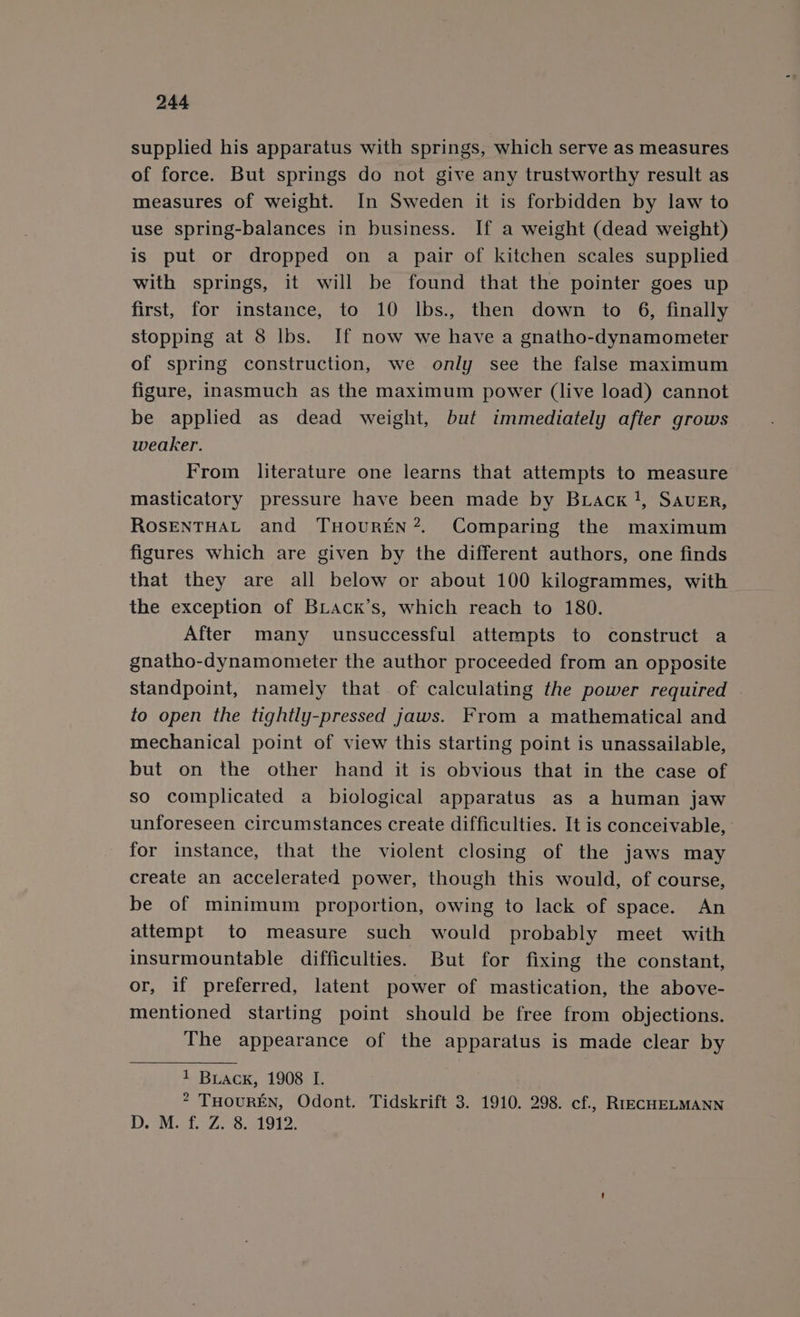 supplied his apparatus with springs, which serve as measures of force. But springs do not give any trustworthy result as measures of weight. In Sweden it is forbidden by law to use spring-balances in business. If a weight (dead weight) is put or dropped on a pair of kitchen scales supplied with springs, it will be found that the pointer goes up first, for instance, to 10 lbs., then down to 6, finally stopping at 8 lbs. If now we have a gnatho-dynamometer of spring construction, we only see the false maximum figure, inasmuch as the maximum power (live load) cannot be applied as dead weight, but immediately after grows weaker. From literature one learns that attempts to measure masticatory pressure have been made by Brack}, SAvEr, ROSENTHAL and THoUREN?. Comparing the maximum figures which are given by the different authors, one finds that they are all below or about 100 kilogrammes, with the exception of Biack’s, which reach to 180. After many unsuccessful attempts to construct a gnatho-dynamonieter the author proceeded from an opposite standpoint, namely that of calculating the power required — to open the tightly-pressed jaws. From a mathematical and mechanical point of view this starting point is unassailable, but on the other hand it is obvious that in the case of so complicated a biological apparatus as a human jaw unforeseen circumstances create difficulties. It is conceivable, for instance, that the violent closing of the jaws may create an accelerated power, though this would, of course, be of minimum proportion, owing to lack of space. An attempt to measure such would probably meet with insurmountable difficulties. But for fixing the constant, or, if preferred, latent power of mastication, the above- mentioned starting point should be free from objections. The appearance of the apparatus is made clear by 1 Buack, 1908 I. 2 THoUREN, Odont. Tidskrift 3. 1910. 298. cf., RrECHELMANN DD. OM at. 7.2 58a O12.