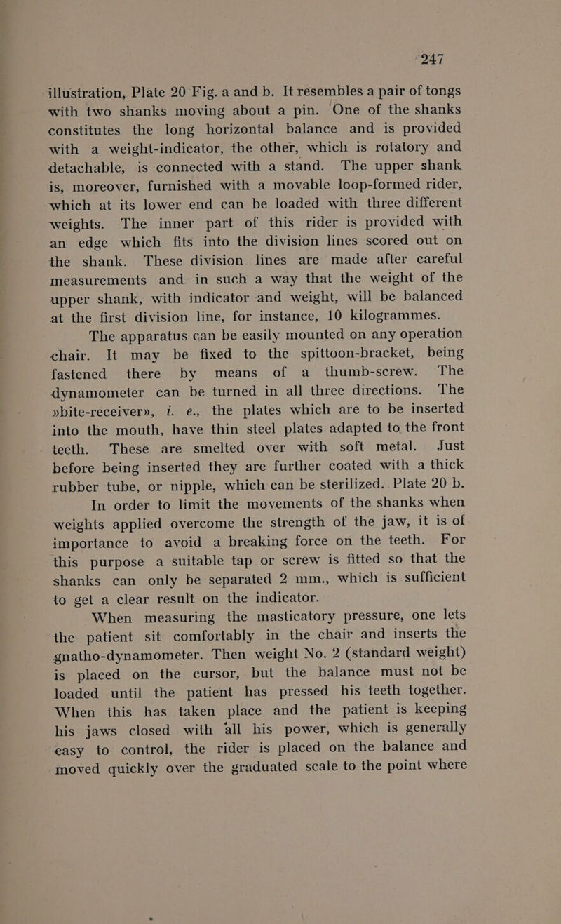 “247 ‘illustration, Plate 20 Fig. a and b. It resembles a pair of tongs with two shanks moving about a pin. One of the shanks constitutes the long horizontal balance and is provided with a weight-indicator, the other, which is rotatory and detachable, is connected with a stand. The upper shank is, moreover, furnished with a movable loop-formed rider, which at its lower end can be loaded with three different weights. The inner part of this rider is provided with an edge which fits into the division lines scored out on the shank. These division lines are made after careful measurements and in such a way that the weight of the upper shank, with indicator and weight, will be balanced at the first division line, for instance, 10 kilogrammes. The apparatus can be easily mounted on any operation chair. It may be fixed to the spittoon-bracket, being fastened there by means of a thumb-screw. The dynamometer can be turned in all three directions. The »bite-receiver», i. e., the plates which are to be inserted into the mouth, have thin steel plates adapted to, the front teeth. These are smelted over with soft metal. Just before being inserted they are further coated with a thick rubber tube, or nipple, which can be sterilized. . Plate 20 b. In order to limit the movements of the shanks when weights applied overcome the strength of the jaw, it is of importance to avoid a breaking force on the teeth. For this purpose a suitable tap or screw is fitted so that the shanks can only be separated 2 mm., which is sufficient to get a clear result on the indicator. When measuring the masticatory pressure, one lets the patient sit comfortably in the chair and inserts the gnatho-dynamometer. Then weight No. 2 (standard weight) is placed on the cursor, but the balance must not be loaded until the patient has pressed his teeth together. When this has taken place and the patient is keeping his jaws closed with all his power, which is generally easy to control, the rider is placed on the balance and moved quickly over the graduated scale to the point where