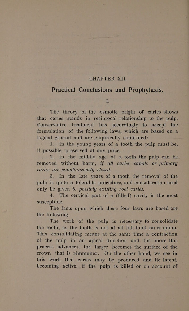 CHAPTER XII. Practical Conclusions and Prophylaxis. I. The theory of the osmotic origin of caries shows that caries stands in reciprocal relationship to the pulp. Conservative treatment has accordingly to accept the formulation of the following laws, which are based on a logical ground and are empirically confirmed: 1. In the young years of a tooth the pulp must be, if possible, preserved at any price. 2. In the middle age of a tooth the pulp can be. removed without harm, if all caries canals or primary caries are simultaneously closed. 3. In the late years of a tooth the removal of the pulp is quite a tolerable procedure, and consideration need only be given fo possibly existing root caries. 4, The cervical part of a (filled) cavity is the most susceptible. | The facts upon which these four laws are based are the following. The work of the pulp is necessary to consolidate the tooth, as the tooth is not at all full-built on eruption. This consolidating means at the same time a contraction of the pulp in an apical direction and the more this process advances, the larger becomes the surface of the crown that is »immune». On the other hand, we see in this work that caries may be produced and lie latent, becoming active, if the pulp is killed or on account of