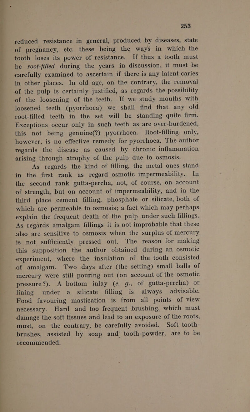 reduced resistance in general, produced by diseases, state of pregnancy, etc. these being the ways in which the tooth loses its power of resistance. If thus a tooth must be root-filled during the years in discussion, it must be carefully examined to ascertain if there is any latent caries in other places. In old age, on the contrary, the removal of the pulp is certainly justified, as regards the possibility of the loosening of the teeth. If we study mouths with loosened teeth (pyorrhoea) we shall find that any old root-filled teeth in the set will be standing quite firm. Exceptions occur only in such teeth as are over-burdened, this not being genuine(?) pyorrhoea. Root-filling only, however, is no effective remedy for pyorrhoea. The author regards the disease as caused by chronic inflammation arising through atrophy of the pulp due to osmosis. As regards the kind of filling, the metal ones stand in the first rank as regard osmotic impermeability. In the second rank gutta-percha, not, of course, on account of strength, but on account of impermeability, and in the third place cement filling, phosphate or silicate, both of which are permeable to osmosis; a fact which may perhaps explain the frequent death of the pulp under such fillings. As regards amalgam fillings it is not improbable that these also are sensitive to osmosis when the surplus of mercury is not sufficiently pressed out. The reason for making this supposition the author obtained during an osmotic experiment, where the insulation of the tooth consisted of amalgam. Two days after (the setting) small balls of mercury were still pouring out (on account of the osmotic pressure?). A bottom inlay (e. g., of gutta-percha) or lining under a silicate filling is always advisable. Food favouring mastication is from all points of view necessary. Hard and too frequent brushing, which must damage the soft tissues and lead to an exposure of the roots, must, on the contrary, be carefully avoided. Soft tooth- brushes, assisted by soap and’ tooth-powder, are to be recommended.