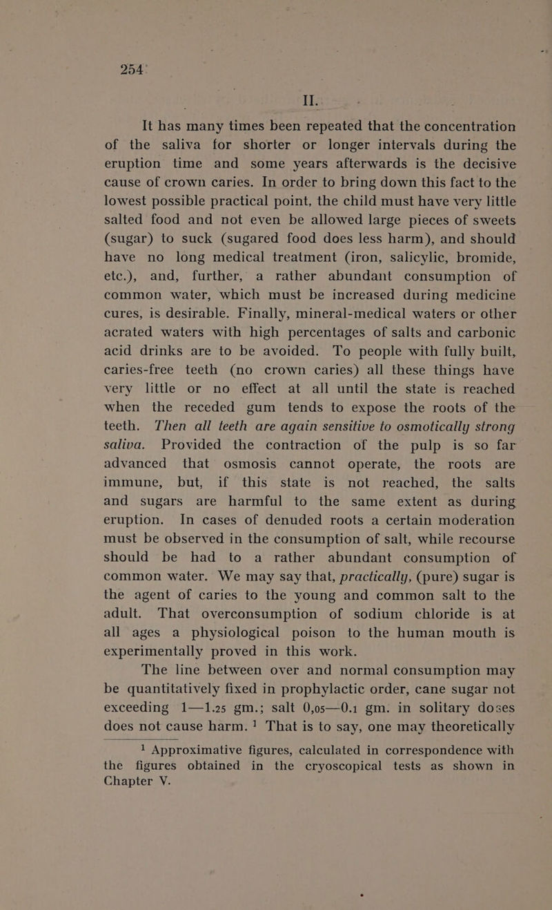 254: Il. It has many times been repeated that the concentration of the saliva for shorter or longer intervals during the eruption time and some years afterwards is the decisive cause of crown caries. In order to bring down this fact to the lowest possible practical point, the child must have very little salted food and not even be allowed large pieces of sweets (sugar) to suck (sugared food does less harm), and should have no long medical treatment (iron, salicylic, bromide, etc.), and, further, a rather abundant consumption of common water, which must be increased during medicine cures, is desirable. Finally, mineral-medical waters or other acrated waters with high percentages of salts and carbonic acid drinks are to be avoided. To people with fully built, caries-free teeth (no crown caries) all these things have very little or no effect at all until the state is reached when the receded gum tends to expose the roots of the teeth. Then all teeth are again sensitive to osmotically strong saliva. Provided the contraction of the pulp is so far advanced that osmosis cannot operate, the roots are immune, but, if this state is not reached, the salts and sugars are harmful to the same extent as during eruption. In cases of denuded roots a certain moderation must be observed in the consumption of salt, while recourse should be had to a rather abundant consumption of common water. We may say that, practically, (pure) sugar is the agent of caries to the young and common salt to the adult. That overconsumption of sodium chloride is at all ages a physiological poison to the human mouth is experimentally proved in this work. The line between over and normal consumption may be quantitatively fixed in prophylactic order, cane sugar not exceeding 1—1.25 gm.; salt 0,o5—0.1 gm. in solitary doses does not cause harm.! That is to say, one may theoretically 1 Approximative figures, calculated in correspondence with the figures obtained in the cryoscopical tests as shown in Chapter VY.