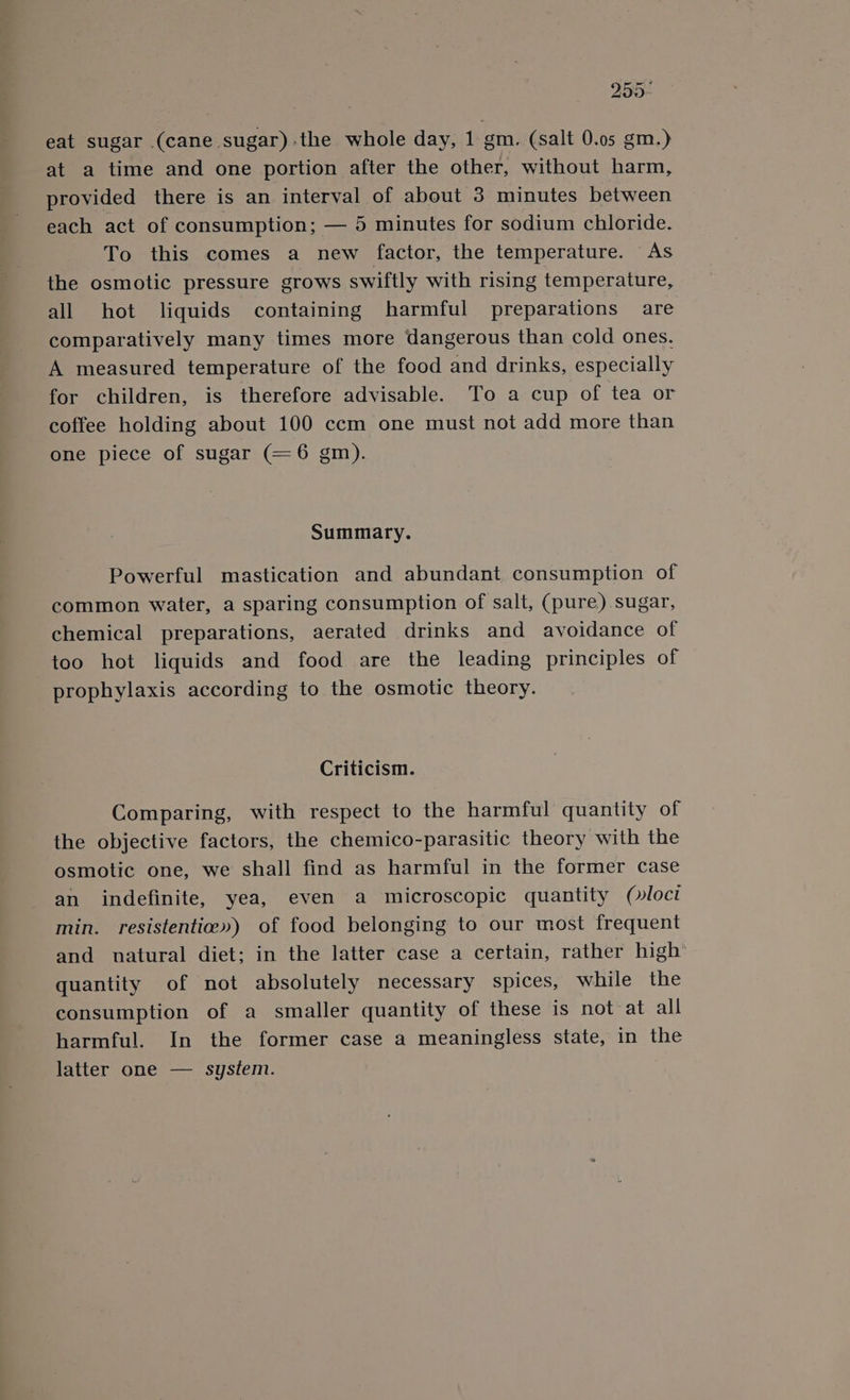 255- eat sugar (cane sugar):the whole day, 1 gm. (salt 0.05 gm.) at a time and one portion after the other, without harm, provided there is an interval of about 3 minutes between each act of consumption; — 5 minutes for sodium chloride. To this comes a new factor, the temperature. As the osmotic pressure grows swiftly with rising temperature, all hot liquids containing harmful preparations are comparatively many times more dangerous than cold ones. A measured temperature of the food and drinks, especially for children, is therefore advisable. To a cup of tea or coffee holding about 100 ccm one must not add more than one piece of sugar (—6 gm). Summary. Powerful mastication and abundant consumption of common water, a sparing consumption of salt, (pure) sugar, chemical preparations, aerated drinks and avoidance of too hot liquids and food are the leading principles of prophylaxis according to the osmotic theory. Criticism. Comparing, with respect to the harmful quantity of the objective factors, the chemico-parasitic theory with the osmotic one, we shall find as harmful in the former case an indefinite, yea, even a microscopic quantity (»loct min. resistentice») of food belonging to our most frequent and natural diet; in the latter case a certain, rather high’ quantity of not absolutely necessary spices, while the consumption of a smaller quantity of these is not at all harmful. In the former case a meaningless state, in the latter one — system.