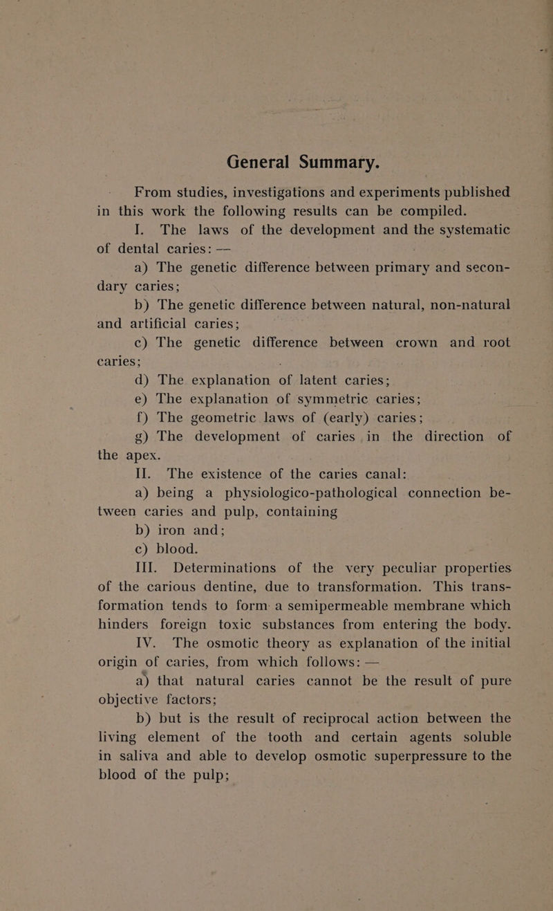 General Summary. From studies, investigations and experiments published in this work the following results can be compiled. I. The laws of the development and the systematic of dental caries: —— . a) The genetic difference between primary and secon- dary caries; b) The genetic difference between natural, non-natural and artificial caries; } c) The genetic difference between crown and root caries; d) The explanation of latent caries; e) The explanation of symmetric caries; {) The geometric laws of (early) caries; g) The development of caries in the direction of the apex. 1 II. The existence of the caries canal: a) being a_ physiologico-pathological connection be- tween caries and pulp, containing b) iron and; c) blood. III. Determinations of the very peculiar properties of the carious dentine, due to transformation. This trans- formation tends to form: a semipermeable membrane which hinders foreign toxic substances from entering the body. IV. The osmotic theory as explanation of the initial origin of caries, from which follows: — a) that natural caries cannot be the result of pure objective factors; b) but is the result of reciprocal action between the living element of the tooth and certain agents soluble in saliva and able to develop osmotic superpressure to the blood of the pulp;