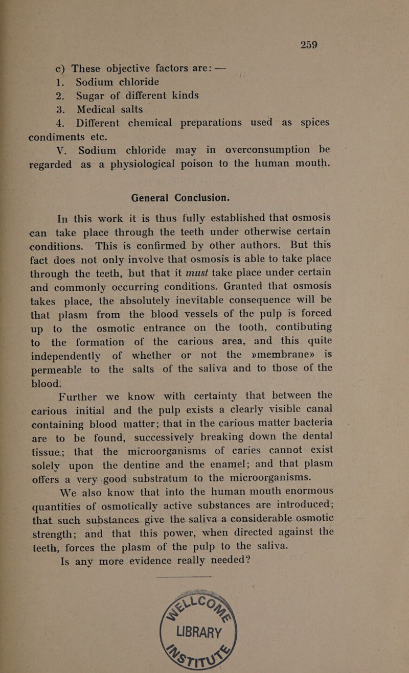 c) These objective factors are: — 1. Sodium chloride 2. Sugar of different kinds 3. Medical salts — 4. Different chemical preparations used as _ spices condiments etc. V. Sodium chloride may in overconsumption be regarded as a physiological poison to the human mouth. General Conclusion. In this work it is thus fully established that osmosis can take place through the teeth under otherwise certain conditions. This is confirmed by other authors. But this fact does not only involve that osmosis is able to take place through the teeth, but that it must take place under certain and commonly occurring conditions. Granted that osmosis takes place, the absolutely inevitable consequence will be that plasm from the blood vessels of the pulp is forced up to the osmotic entrance on the tooth, contibuting to the formation of the carious area, and this quite independently of whether or not the »membrane» is permeable to the salts of the saliva and to those of the blood. Further we know with certainty that between the carious initial and the pulp exists a clearly visible canal containing blood matter; that in the carious matter bacteria are to be found, successively breaking down the dental tissue; that the microorganisms of caries cannot exist solely upon the dentine and the enamel; and that plasm offers a very..good substratum to the microorganisms. We also know that into the human mouth enormous quantities of osmotically active substances are introduced; that such substances give the saliva a considerable osmotic strength; and that this power, when directed against the teeth, forces the plasm of the pulp to the saliva. Is any more evidence really needed? LCG SG LIBRARY Y &amp; Cori