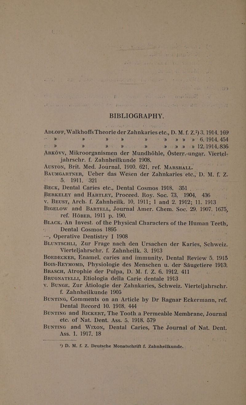 BIBLIOGRAPHY. ADLOFF, Walichoneshiecris dey Zahnkaries etc., D. M. f. Z.1) 3. 1914. 169 » » » » » » -y' y “p-651914, 454 mo »y » » » » » sd » -» 12,1914; 836 ARKOvv, _Mikroorganismen der Mundhohle, Osterr.-ungar. Viertel- jahrschr. f. Zahnheilkunde 1908. Auston, Brit. Med. Journal, 1910. 621, ref. MARSHALL. BAUMGARTNER, Ueber das Wesen der Zahnkaries etc., D. M. f: Z.- pi 1914, 7321 BEcK, Dental Caries etc., Dental Ooenee 1918. 351 BERKELEY and Hartey, Proceed. Roy. Soc. 73, 1904, 436 v. Beust, Arch. f. Zahnheilk. 10, 1911; 1 and 2. 1912; 11. 1913 BIGELOW and BARTELL, Journal er Chem. Soc. 29, 1907. me ref. HOseEr, 1911 p. 190. Buiack, An Invest. of the Physical Characters of the Human Teeth, Dental Cosmos 1895 --, Operative Dentistry I 1908 Vierteljahrschr. f. Zahnheilk. 3. 1913 BOEDECKER, Enamel, caries and immunity, Dental Review 5. 1915 Bots-REYMomp, Physiologie des Menschen u. der Saugetiere 1913. Brascu, Atrophie der Pulpa, D. M. f. Z. 6. 1912, 411 BRUGNATELLI, Etiologia della Carie dentale 1913 v. Bunce, Zur Atiologie der Zahnkaries, Schweiz. Vierteljahrschr. f. Zahnheilkunde 1905 BUNTING, Comments on an Article by Dr Ragnar Se eae ref. Dental Record 10. 1918. 444 Buntine and Rickert, The Tooth a.Permeable Wabhe Journal etc. of Nat. Dent. Ass. 5. 19]8.:579. | |. BuNTING and Wrxon, Dental Caries, The Journal of Nat. Deat. Ass. au 1917, 18 | ; sane