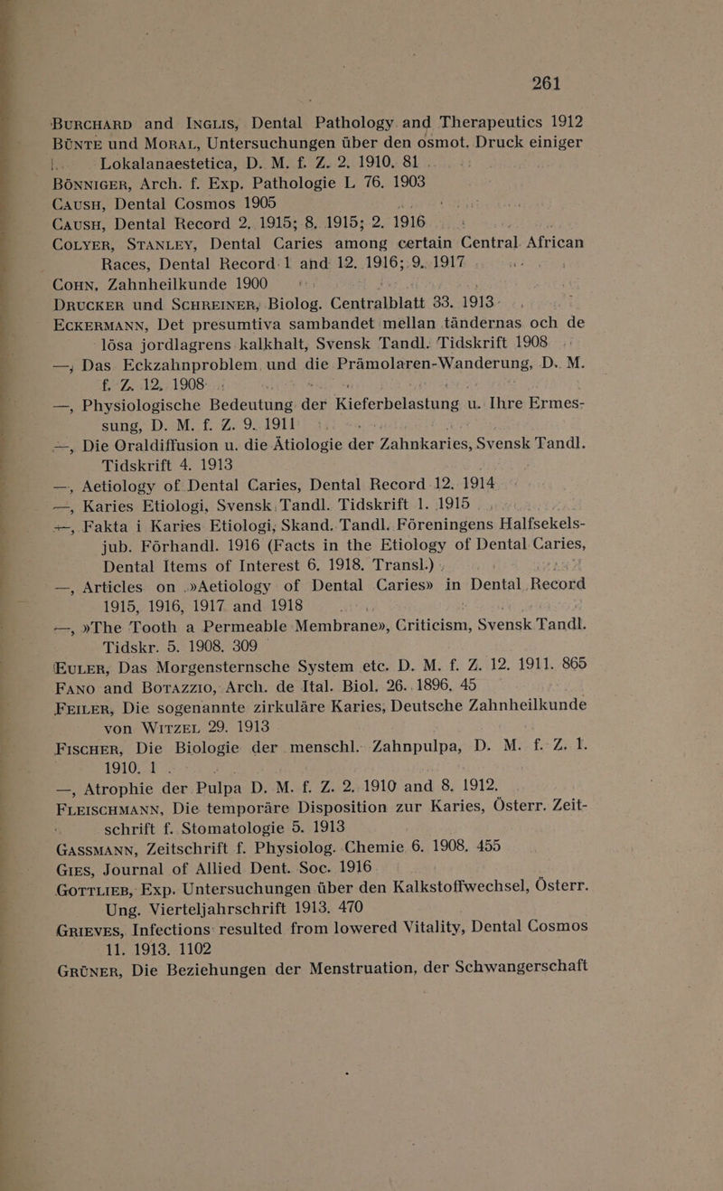 — a ae oe a ee Oe il 261 BuRCHARD and INnauis, Dental Pathology. and Therapeutics 1912 BUNnTE und Morat, Untersuchungen uber den osmot. Druck einiger is Lokalanaestetica, D. M. f. Z. 2, 1910, 81 .. Bonnicer, Arch. f. Exp. Pathologie L 76. 1903 Causu, Dental Cosmos 1905 Causu, Dental Record 2, 1915; 8, 1915; 2. 1916 CoLYER, STANLEY, Dental Caries among certain Central. African Races, Dental Record: 1 and 12. 1916;.9,. 1917 DRUCKER und SCHREINER, Biolog. Centralblatt 33. 1913. ECKERMANN, Det presumtiva sambandet mellan tandernas och de -lésa jordlagrens kalkhalt, Svensk Tandl. Tidskrift 1908 —, Das Eckzahnproblem,. und die Pre pte e Uo iLen aa: D.. M. £670 12,21 908- | —, Physiologische Bedeutung den Ricforholawhunge uw. Ihre Ermes- sung, D. M. f. Z. 9.1911 . ~, Die Oraldiffusion u. die Atiologie der Taney. Svensk Tandl. Tidskrift 4. 1913 . Aetiology of Dental Caries, Dental Record -12. 1914 —, Karies Etiologi, Svensk,Tandl. Tidskrift 1. 1919 | | +, Fakta i Karies Etiologi; Skand. Tandl. Féreningens Halfsekels- jub. Forhandl. 1916 (Facts in the Etiology of Dental wildest Dental Items of Interest 6. 1918. Transl.) . a —, Articles on .»Aetiology of Dental Caries» in Dental, Record 1915, 1916, 1917 and 1918 —, »The Tooth a Permeable Membrane», Criticism, F cpebek Tandl. Tidskr. 5. 1908. 309 “vier, Das Morgensternsche System etc. D. M. f. Z. 12. 1911. 865 Fano and Borazzio, Arch. de Ital. Biol. 26..1896. 45 Friter, Die sogenannte zirkulare Karies, Deutsche Zahnheilkunde von WIrzEL 29. 1913 . Fiscuer, Die Biologie der menschl. Ze tnpilid. D, M:: f- Z,- f. 1910.25. —, Atrophie der. Pulpa D. M. f. Z. 2..1910 and 8. 1912, Peciecuuasy, Die temporare Disposition zur Karies, Osterr. Zeit- schrift f. Stomatologie 5. 1913 GASSMANN, Zeitschrift f. Physiolog. Chemie 6. 1908, 455 GiEs, Journal of Allied Dent. Soc. 1916 Gorr.ies, Exp. Untersuchungen tiber den Kalkstoffwechsel, Osterr. Ung. Vierteljahrschrift 1913. 470 GRrIEVES, Infections: resulted from lowered Vitality, Dental Cosmos peridwl Gia&gt;-1102 Groner, Die Beziehungen der Menstruation, der Schwangerschaft