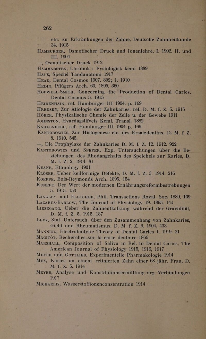 etc. zu eee der Zahne, Deutsche Zahnheilkunde 34, 1915. III. 1904 —, Osmotischer Druck 1912 HAMMARSTEN, Larobok i Fysiologisk kemi 1889 Haus, Speciel Tandanatomi 1917 HEAD, Dental Cosmos 1907. 802; 1. 1910 HeEpIn, Pfligers Arch. 60. 1895. 360 HopweE.i-SmiTH, Concerning the Production of Dental Caries, Dental Cosmos 5, 1915 HEIDENBAIN, ref. Hamburger III 1904. p. 169 Hrepsky, Zur Atiologie der Zahnkaries, ref. D. M. f. Z. 5. 1915 H6sBER, Physikalische Chemie der Zelle u. der Gewebe 1911 JOHNSTON, Hvardagslifvets Kemi, Transl]. 1882 KAHLENBERG, ref. Hamburger III 1904 p. 169 KANTOROWICS, Zur Histogenese etc. des Ersatzdentins, D. M. f. Z. 8. 1910. 545. —, Die Prophylaxe der Zahnkaries D. M. f. Z. 12. 1912. 922 KANTOROWICS und SPEYER, Exp. Untersuchungen aber die Be- ziehungen des Rhodangehalts des Speichels zur Karies, D. M. f. Z. 2. 1914. 81 KEANE, Ethnology 1901 KLOsER, Ueber keilf6rmige Defekte, D. M. f. Z. 3. 1914. 216 KoEppE, Bois-Reymonds Arch. 1895. 154 KuNERT, Der Wert der modernen Ernahrungsreformbestrebungen 5. 1915,. 153 LANGLEY and FLetcuer, Phil. Transactions Royal. Soc. 1889. 109 LazaRrus-BarRLow, The Journal of Physiology 19. 1895. 149 LIESEGANG, Ueber die Zahnentkalkung wahrend der Graviditat, D. M.: £. °Z. 5;-1915. 187 Levy, Stat. Untersuch. iber den Zusammenhang von Zahnkaries, Gicht und Rheumatismus, D. M. f. Z. 6. 1904. 433 MANNING, Electrobiolytic Theory of Dental Caries 1. 1919. 21 MaaiTot, Recherches sur la carie dentaire 1866 MARSHALL, Composition of Saliva in Rel. to Dental Caries, The American Journal of Physiology 1915, 1916, 1917 Meyer und Gorrtiies, Experimentelle Pharmakologie 1914 Mex, Karies an einem retinierten Zahn einer 68 jahr. Frau, D. M. f. Z. 5. 1914 Meyer, Analyse und Konstituttonsermittlung org. Verbindungen 1917 MICHAELIS, Wasserstoffionenconzentration 1914