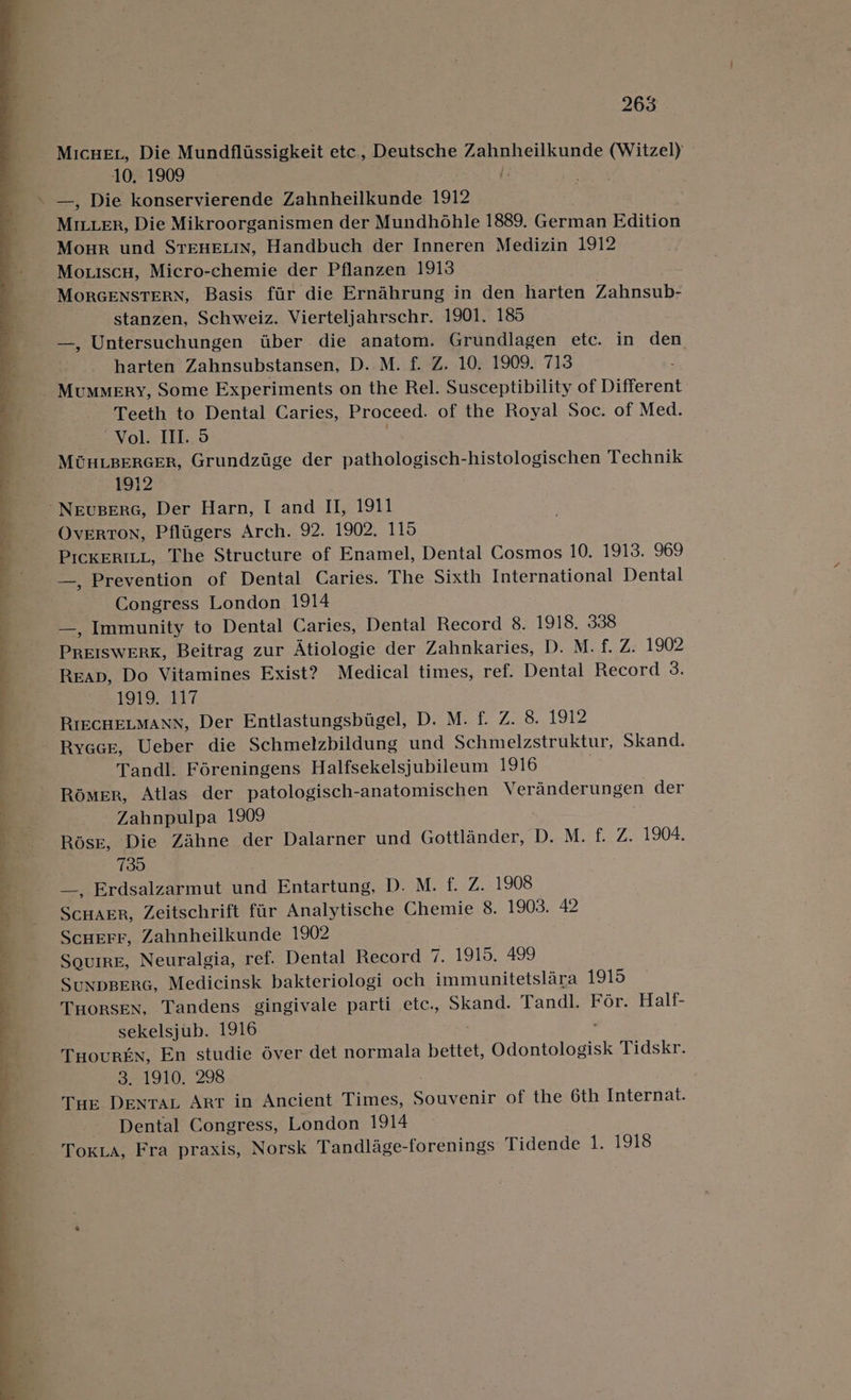 ree a ae ee _~ o eae OE Bey Tee ee, MICHEL, Die Mundflissigkeit etc., Deutsche Zahnheilkunde (Witzel) - 10. 1909 —, Die konservierende Zahnheilkunde 1912 MILLER, Die Mikroorganismen der Mundhohle 1889. German Edition Mour und STEHELIN, Handbuch der Inneren Medizin 1912 Mo.iscu, Micro-chemie der Pflanzen 1913 MORGENSTERN, Basis fir die Ernahrung in den harten Zahnsub- stanzen, Schweiz. Vierteljahrschr. 1901. 185 —, Untersuchungen tiber die anatom. Grundlagen etc. in den harten Zahnsubstansen, D. M. f. Z. 10, 1909. 713 Mummery, Some Experiments on the Rel. Susceptibility of Different Teeth to Dental Caries, Proceed. of the Royal Soc. of Med. VOL TEL, MOHLBERGER, Grundzige der pathologisch-histologischen Technik 1912 OvertoN, Pfligers Arch. 92. 1902. 115 PICKERILL, The Structure of Enamel, Dental Cosmos 10. 1913. 969 —, Prevention of Dental Caries. The Sixth International Dental Congress London 1914 —, Immunity to Dental Caries, Dental Record 8. 1918, 338 Pee wenk, Beitrag zur Atiologie der Zahnkaries, D. M. f. Z. 1902 Reap, Do Vitamines Exist? Medical times, ref. Dental Record 3. 1919. 117 Ryacr, Ueber die Schmelzbildung und Schmelzstruktur, Skand. Tandl. Féreningens Halfsekelsjubileum 1916 Romer, Atlas der patologisch-anatomischen Veranderungen der Zahnpulpa 1909 Rosr, Die Zahne der Dalarner und Gottlander, D. M. f. Z. 1904. 730 —, Erdsalzarmut und Entartung, bao. £2721 908 sey ees Zeitschrift fiir Analytische Chemie 8. 1903. 42 Scuerr, Zahnheilkunde 1902 Squire, Neuralgia, ref. Dental Record 7. 1915. 499 SuNDBERG, Medicinsk bakteriologi och immunitetslara 1915 THORSEN, Tandens gingivale parti etc., Skand. Tandl. For. Half- sekelsjub. 1916 THourkEN, En studie éver det normala bettet, Odontologisk Tidskr. 3. 1910. 298 Tue DENTAL ART in Ancient Times, Soreenie of the 6th facernae Dental Congress, London 1914 TokLa, Fra praxis, Norsk Tandlage- forenings Tidende 1. 1918