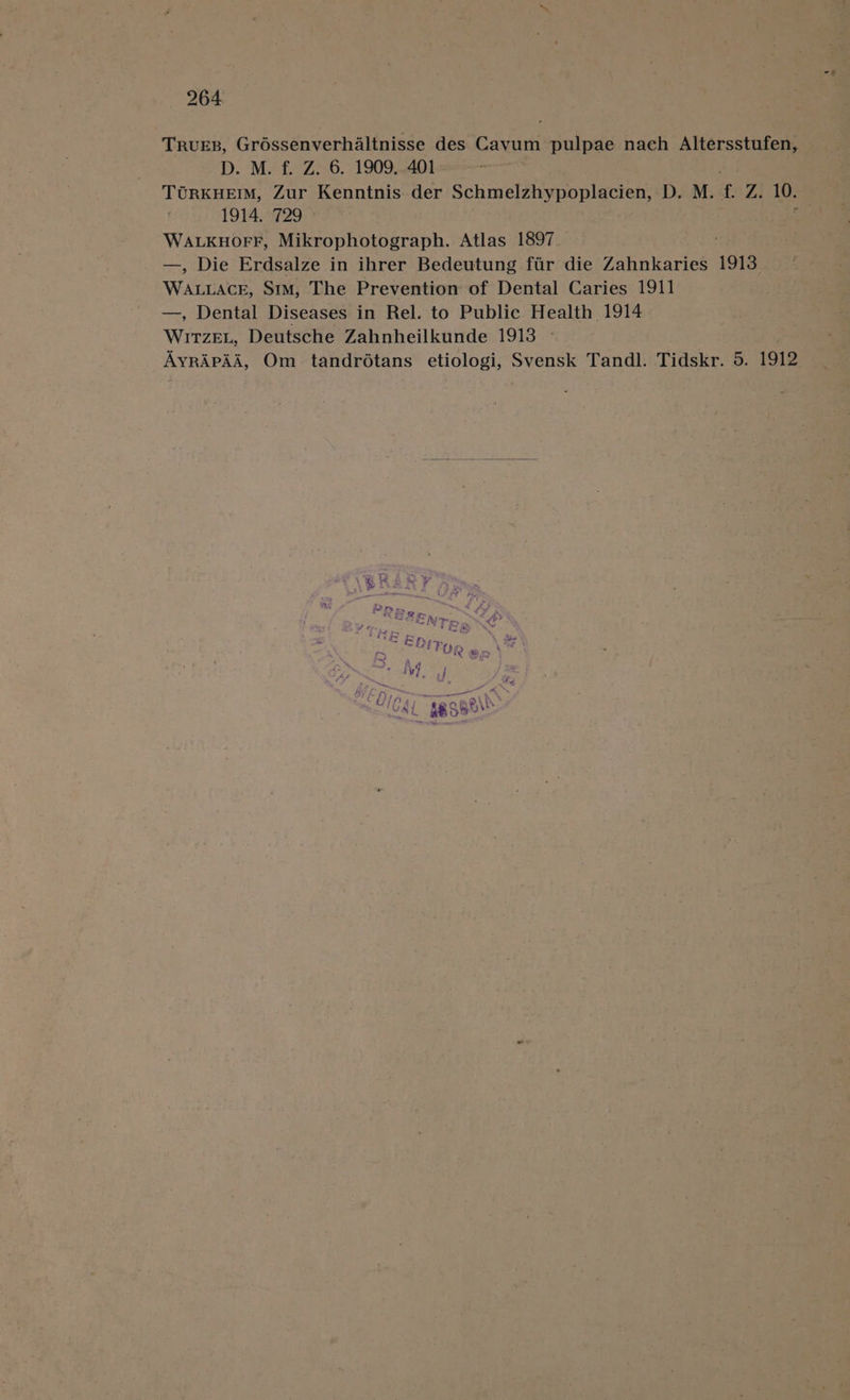 Trues, Grossenverhaltnisse des Cavum pulpae nach Altersstufen, D. M. f. Z. 6. 1909..401 TORKHEIM, Zur Kenntnis. der Schmelzhypoplacien, D. M. f. Z. 10. 1914, 729 © WALKHOoFF, Mikrophotograph. Atlas 1897 —, Die Erdsalze in ihrer Bedeutung fir die Zahnkaries 1913 WaLrder SIM, The Prevention of Dental Caries 1911 —, Dental Diseases in Rel. to Public Health 1914 WiTzEL, Deutsche Zahnheilkunde 1913 » AyrApAd, Om tandroétans etiologi, Svensk Tandl. Tidskr. 5. 1912