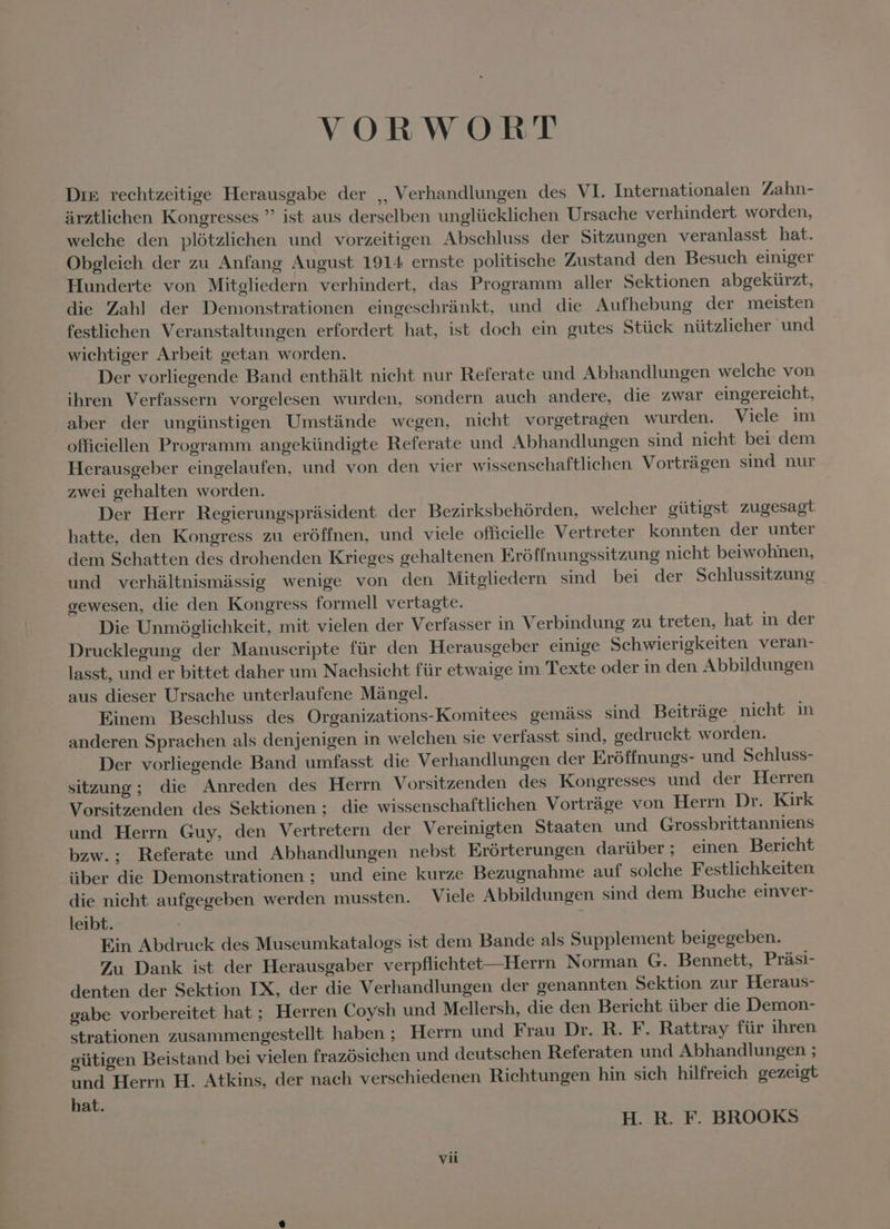 VORWORT Dix rechtzeitige Herausgabe der ,, Verhandlungen des VI. Internationalen Zahn- ärztlichen Kongresses ” ist aus derselben unglücklichen Ursache verhindert worden, welche den plötzlichen und vorzeitigen Abschluss der Sitzungen veranlasst hat. Obgleich der zu Anfang August 1914 ernste politische Zustand den Besuch einiger Hunderte von Mitgliedern verhindert, das Programm aller Sektionen abgekürzt, die Zahl der Demonstrationen eingeschränkt, und die Aufhebung der meisten festlichen Veranstaltungen erfordert hat, ist doch ein gutes Stück nützlicher und wichtiger Arbeit getan worden. Der vorliegende Band enthält nicht nur Referate und Abhandlungen welche von ihren Verfassern vorgelesen wurden, sondern auch andere, die zwar eingereicht, aber der ungünstigen Umstände wegen, nicht vorgetragen wurden. Viele im offieiellen Programm angekündigte Referate und Abhandlungen sind nicht bei dem Herausgeber eingelaufen, und von den vier wissenschaftlichen Vorträgen sind nur zwei gehalten worden. .. Der Herr Regierungsprüsident der Bezirksbehórden, welcher gütigst zugesagt hatte, den Kongress zu eróffnen, und viele officielle Vertreter konnten der unter dem Schatten des drohenden Krieges gehaltenen Eróffnungssitzung nicht beiwohnen, und verhältnismässig wenige von den Mitgliedern sind bei der Schlussitzung oewesen, die den Kongress formell vertagte. Die Unmöglichkeit, mit vielen der Verfasser in Verbindung zu treten, hat in der Drucklegung der Manuscripte für den Herausgeber einige Schwierigkeiten veran- lasst, und er bittet daher um Nachsicht für etwaige im Texte oder in den Abbildungen aus dieser Ursache unterlaufene Mängel. Einem Beschluss des Organizations-Komitees gemäss sind Beiträge nicht in anderen Sprachen als denjenigen in welchen sie verfasst sind, gedruckt worden. Der vorliegende Band umfasst die Verhandlungen der Eróffnungs- und Schluss- sitzung ` die Anreden des Herrn Vorsitzenden des Kongresses und der Herren Vorsitzenden des Sektionen; die wissenschaftlichen Vorträge von Herrn Dr. Kirk und Herrn Guy, den Vertretern der Vereinigten Staaten und Grossbrittanniens bzw.; Referate und Abhandlungen nebst Erörterungen darüber ; einen Bericht iiber die Demonstrationen ; und eine kurze Bezugnahme auf solche Festlichkeiten die nicht aufgegeben werden mussten. Viele Abbildungen sind dem Buche einver- leibt. | Ein Abdruck des Museumkatalogs ist dem Bande als Supplement beigegeben. Zu Dank ist der Herausgaber verpflichtet—Herrn Norman G. Bennett, Präsi- denten der Sektion IX, der die Verhandlungen der genannten Sektion zur Heraus- gabe vorbereitet hat; Herren Coysh und Mellersh, die den Bericht über die Demon- strationen zusammengestellt haben; Herrn und Frau Dr. R. F. Rattray für ihren gütigen Beistand bei vielen frazósichen und deutschen Referaten und Abhandlungen ; und Herrn H. Atkins, der nach verschiedenen Richtungen hin sich hilfreich gezeigt hat. H. R. F. BROOKS