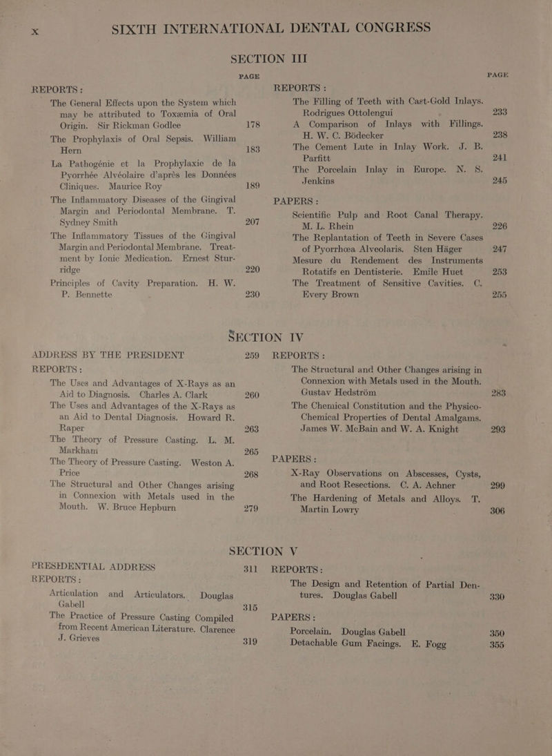 The General Effects upon the System which may be attributed to Toxæmia of Oral Origin. Sir Rickman Godlee The Prophylaxis of Oral Sepsis. Hern La Pathogénie et la Prophylaxie de la Pyorrhée Alvéolaire d'aprés les Données Cliniques. Maurice Roy The Inflammatory Diseases of the Gingival Margin and Periodontal Membrane. T. . Sydney Smith The Inflammatory Tissues of the Gingival Margin and Periodontal Membrane. Treat- ment by Ionic Medication. Ernest Stur- ridge William H. W. Principles of Cavity Preparation. P. Bennette 178 183 189 207 The Filling of Teeth with Cast-Gold Inlays. Rodrigues Ottolengui A Comparison of Inlays with Fillings. H. W. C. Bödecker The Cement Lute in Inlay Work. J. B. Parfitt The Porcelain Inlay in Europe. N. 8. Jenkins Scientific Pulp and Root Canal Therapy. M. L. Rhein The Replantation of Teeth in Severe Cases of Pyorrhea Alveolaris. Sten Häger Mesure du Rendement des Instruments Rotatifs en Dentisterie. Emile Huet The Treatment of Sensitive Cavities. C. Every Brown ADDRESS BY THE PRESIDENT 259 REPORTS: REPORTS: The Structural and Other Changes arising in The Uses and Advantages of X-Rays as an Connexion with Metals used in the Mouth. Aid to Diagnosis. Charles A. Clark 260 Gustav Hedstróm The Uses and Advantages of the X-Rays as The Chemical Constitution and the Physico- an Aid to Dental Diagnosis. Howard R. Chemical Properties of Dental Amalgams. Raper 263 James W. McBain and W. A. Knight The Theory of Pressure Casting. L. M. Markham 265 The Theory of Pressure Casting. Weston A. PAPERS: Price 268 X-Ray Observations on Abscesses, Cysts, The Structural and Other Changes arising and Root Resections. C. A. Achner in Connexion with Metals used in the The Hardening of Metals and Alloys T. Mouth. W. Bruce Hepburn 279 Martin Lowry | SECTION V PRESIDENTIAL ADDRESS 311 REPORTS: REPORTS : The Design and Retention of Partial Den- Articulation and Articulators. Douglas tures. Douglas Gabell Gabell 315 The Practice of Pressure Casting Compiled PAPERS: FINO American Literature. Clarence Porcelain. Douglas Gabell : o 319 Detachable Gum Facings. E. Fogg 233 238 Aal 245 226 247 253 255 283 293 299 306 330 350 355