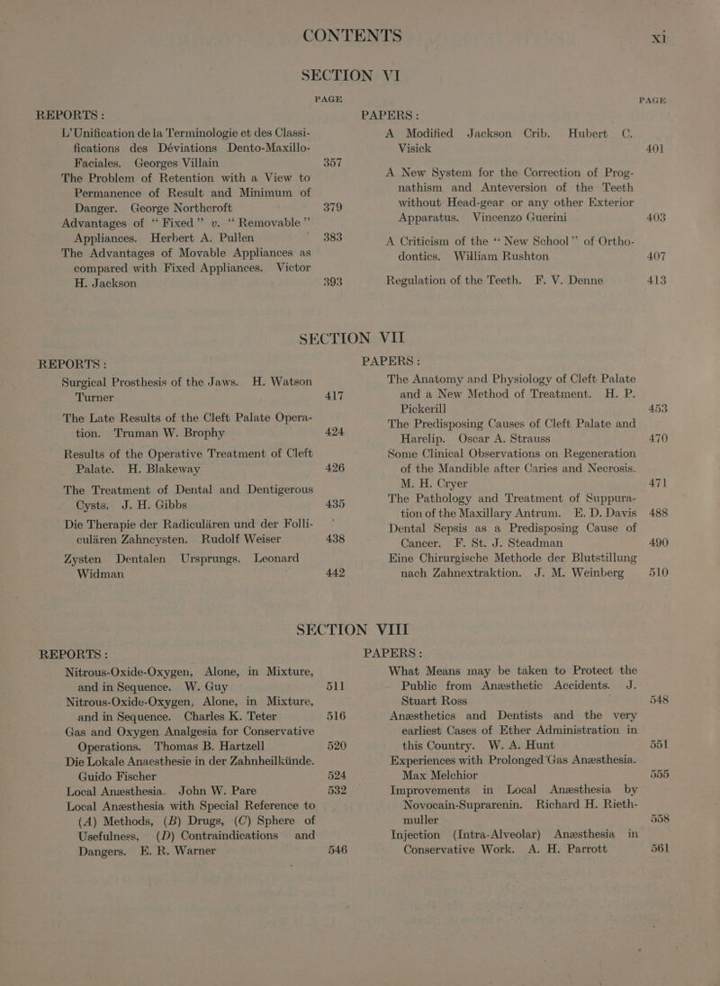 L’Unification de la Terminologie et des Classi- fications des Deviations Dento-Maxillo- Faciales. Georges Villain The Problem of Retention with à View to Permanence of Result and Minimum of Danger. George Northeroft Advantages of * Fixed” v. “ Removable” Appliances. Herbert A. Pullen The Advantages of Movable Appliances as PAGE 357 A Modified Jackson Crib. Visick Hubert C. A New System for the Correction of Prog- nathism and Anteversion of the Teeth without Head-gear or any other Exterior Apparatus. Vincenzo Guerini A Criticism of the “ New School of Ortho- donties. William Rushton Regulation of the Teeth. F. V. Denne compared with Fixed Appliances. Victor H. Jackson | REPORTS: Surgical Prosthesis of the Jaws. H. Watson Turner The Late Results of the Cleft Palate Opera- tion. Truman W. Brophy Results of the Operative Treatment of Cleft Palate. H. Blakeway The Treatment of Dental and Dentigerous Cysts. J. H. Gibbs Die Therapie der Radiculüren und der Folli- 417 424 426 435 pe 442 PAPERS: The Anatomy and Physiology of Cleft Palate and a New Method of Treatment. H. P. Pickerill The Predisposing Causes of Cleft Palate and Harelip. Oscar A. Strauss Some Clinical Observations on Regeneration of the Mandible after Caries and Necrosis. M. H. Cryer The Pathology and Treatment of Suppura- tion of the Maxillary Antrum. E. D. Davis Dental Sepsis as a Predisposing Cause of Cancer. F. St. J. Steadman Eine Chirurgische Methode der Blutstillung nach Zahnextraktion. J. M. Weinberg culären Zahneysten. Rudolf Weiser Zysten Dentalen Ursprungs. Leonard Widman REPORTS: Nitrous-Oxide-Oxygen, Alone, in Mixture, and in Sequence. W. Guy Nitrous-Oxide-Oxygen, Alone, in Mixture, and in Sequence. Charles K. Teter Gas and Oxygen Analgesia for Conservative Operations. Thomas B. Hartzell Die Lokale Anaesthesie in der Zahnheilkünde. Guido Fischer Local Anæsthesia. John W. Pare Local Anæsthesia with Special Reference to (A) Methods, (B) Drugs, (C) Sphere of Usefulness, | (D) Contraindications and Dangers. E. R. Warner 511 What Means may be taken to Protect the Public from Anæsthetic Accidents. J. Stuart Ross i Anæsthetics and Dentists and the very earliest Cases of Ether Administration in this Country. W. A. Hunt Experiences with Prolonged Gas Anæsthesia. Max Melchior Improvements in Local Anæsthesia by Novocain-Suprarenin. Richard H. Rieth- muller Injection (Intra-Alveolar) Anæsthesia Conservative Work. A. H. Parrott in XI PAGE 401 403 407 413 548