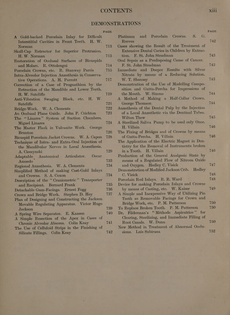 CONTENTS DEMONSTRATIONS PAGE . A Gold-backed Porcelain Inlay for Difficult Platinum and Porcelain Crowns. S. G. Interstitial Cavities in Front Teeth. H. W. ‚Reeves Norman Skull-Cap Retractor for Superior Protrusion. H. W. Norman Restoration of Occlusal Surfaces of Bicuspids and Molars. R. Ottolengui Porcelain Crowns, ete. R. Stanway Parris Intra-Alveolar Injection Anæsthesia in Conserva- tive Operations. A. H. Parrott Correction of a Case of Prognathism by the Retraction of the Mandible and Lower Teeth. H. W. Sutcliffe Anti-Vibration Swaging Block, etc. H. W. Sutcliffe | Bridge-Work. W. A. Clements An Occlusal Plane Guide. John P. Crichton The * Linares System of Suction Chambers. Miguel Linares The Master Flask in Vulcanite Work. George Brunton Bicuspid Porcelain Jacket Crowns. W. A. Capon Technique of Intra- and Extra-Oral Injection of the Mandibular Nerves in Local Anæsthesia. A. Cieszynski Adaptable Anatomical Amoedo ` Regional Anæsthesia. W. A. Clements Simplified Method of making Cast-Gold Inlays and Crowns. S. A. Coxon Description of the “ Craniometrie ' and Recipient. Bernard Frank Detachable Gum-Facings. Ernest Fogg Crown and Bridge Work. Stephen D. Hey Plan of Designing and Constructing the Jackson Movable Regulating Apparatus. Victor Hugo Jackson A Spring Wire Separator. E. Kaasen A Simple Resection of the Apex in Cases of Chronic Alveolar Abscess. Colin Keay The Use of Celluloid Strips in the Finishing of Silicate Fillings. Colin Keay Articulator. Oscar Transporter 713 741 Cases showing the Result of the Treatment of Extensive Dental Caries in Children by Extrac- tion. F. St. John Steadman Oral Sepsis as a Predisposing Cause of Cancer. F. St. John Steadman Immediate and Deeper Results with Silver Nitrate by means of a Reducing Solution. W. T. Shanasy Demonstration of the Use of Modelling Compo- sition and Gutta-Percha for Impressions of the Mouth. W. Simms A Method of Making a Half-Collar Crown. George Thomson Anssthesia of the Dental Pulp by the Injection of a Local Anesthetic via the Dental Tubes. Wilton Thew A Sterilized Saliva Pump to be used only Once. H. Villain The Fixing of Bridges and of Crowns by means of Gutta-Percha. H. Villain The Application of the Electrie Magnet in Den- tistry for the Removal of Instruments broken in a Tooth. H. Villain means of a Regulated Flow of Nitrous Oxide and Oxygen. Hedley C. Visick Demonstration of Modified Jackson Crib. Hedley C. Visick Porcelain Rod Inlays. R. R. Ward Device for making Porcelain Inlays and Crowns by means of Casting, etc. W. Kaiser A Simple and Inexpensive Way of Utilizing Pin Teeth as Removable Facings for Crown and Bridge Work, ete. P. M. Patterson To Replace Broken Tooth. P. M. Patterson Dr. Filderman’s * Méthode Aspiratrice  for Clearing, Sterilizing, and Immediate Filling of Root Canals. W. Dunn New Method in Treatment of Abnormal (osos sions. Luis Subirana xiii 743 743