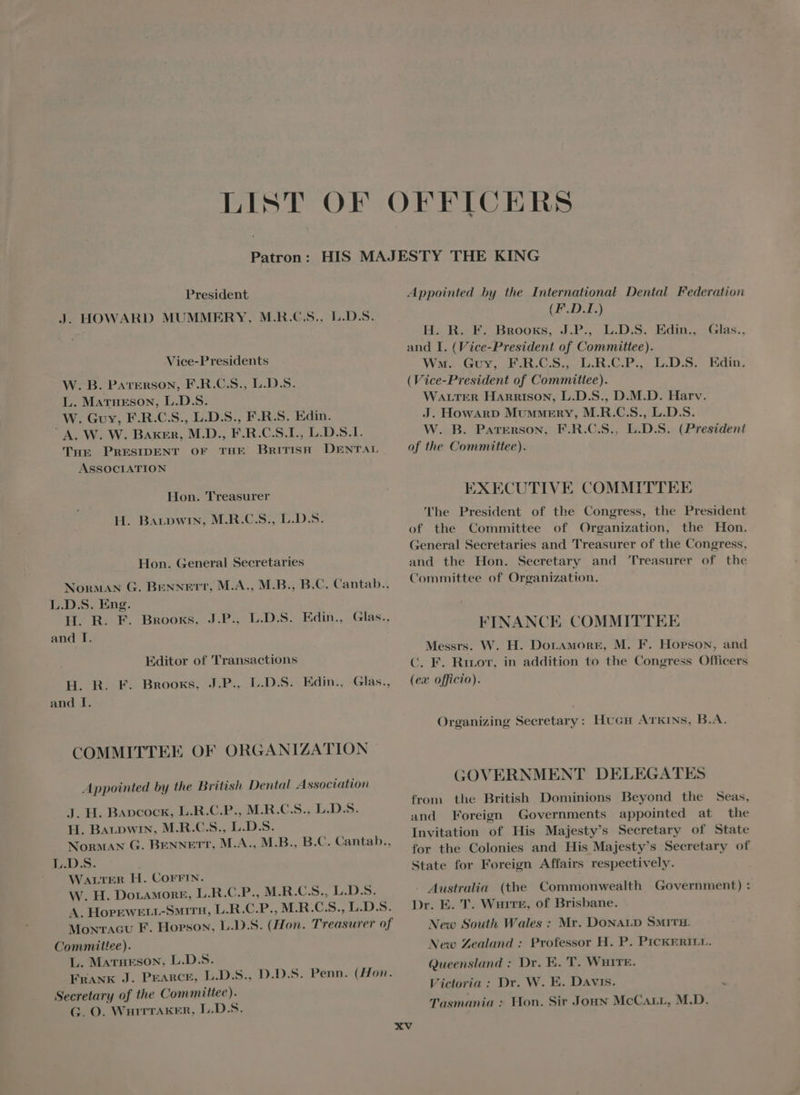 President J. HOWARD MUMMERY, MR.CS. L.D.S. Vice-Presidents W. B. PATERSON, F.R.C.S., L.D.S. L. Matneson, L.D.S. W. Guy, F.R.C.S., L.D.S., F.R.S. Edin. A W. W. Baker, MD. F.R.C.S.I., L.D.S.I. THE PRESIDENT OF THE BRITISH DENTAL ASSOCIATION Hon. Treasurer H. BaLpwin, M.R.C.S., L.D.S. Hon. General Secretaries Norman G. BENNETT, M.A., M.B., B.C. Cantab., L.D.S. Eng. H. R. F. BROOKS, and I. J.P.. L.D.S. Edin., Glas., Editor of Transactions H. R. F. Brooks, J.P. L.D.S. Edin., Glas., and I. COMMITTEE OF ORGANIZATION Appointed by the British Dental Association J. H. Bapcock, L.R.C.P., M.R.C.S., L.D.S. H. Baupwin, M.R.C.S., L.D.S. Norman G. BENNETT, M.A., M.B., B.C. Cantab., L.D.S. WALTER H. COFFIN. W. H. DoraAwonE, L.R.C.P., M.R.C.S., L.D.S. A. HorEwkELL-Surrg, L.R.C.P., M.R.C.S., L.D.S. Moxracu F. Hopson, L.D.S. (Hon. Treasurer of Committee). L. Matrueson, L.D.S. FRANK J. PEARCE, L.D.S., D.D.S. Penn. (Hon. Secretary of the Committee). G. O. WHITTAKER, L.D.S. Appointed by the International Dental Federation (F.D.I.) Eis HAB BROOKS, J.P. LIDAS. Edin. and I. (Vice-President of Committee). WM. Guy, F.R.C.S, L.R.C.P., L.D.S. Edin. (Vice-President of Committee). WALTER HARRISON, L.D.S., D.M.D. Harv. J. Howanp Mummery, M.R.C.S., L.D.S. W. B. Paterson, F.R.C.S., L.D.S. (President of the Committee). Glas.. EXECUTIVE COMMITTEE 'The President of tbe Congress, the President of the Committee of Organization, the Hon. General Secretaries and Treasurer of the Congress, and the Hon. Secretary and Treasurer of the Committee of Organization. FINANCE COMMITTEE Messrs. W. H. Dor.amorE, M. F. Hopson, and C. F. Hor, in addition to the Congress Officers (ex officio). Organizing Secretary: HucH ATKINS, B.A. GOVERNMENT DELEGATES from the British Dominions Beyond the Seas, and Foreign Governments appointed at the Invitation of His Majesty's Secretary of State for the Colonies and His Majesty's Secretary of State for Foreign Affairs respectively. Australia (the Commonwealth Government): Dr. E. T. WurirE, of Brisbane. New South Wales : Mr. DONALD SMITH. New Zealand : Professor H. P. PICKERILL. Queensland : Dr. E. T. WHITE. Victoria : Dr. W. E. Davis. Tasmania : Hon. Sir Joan McCarr, M.D.