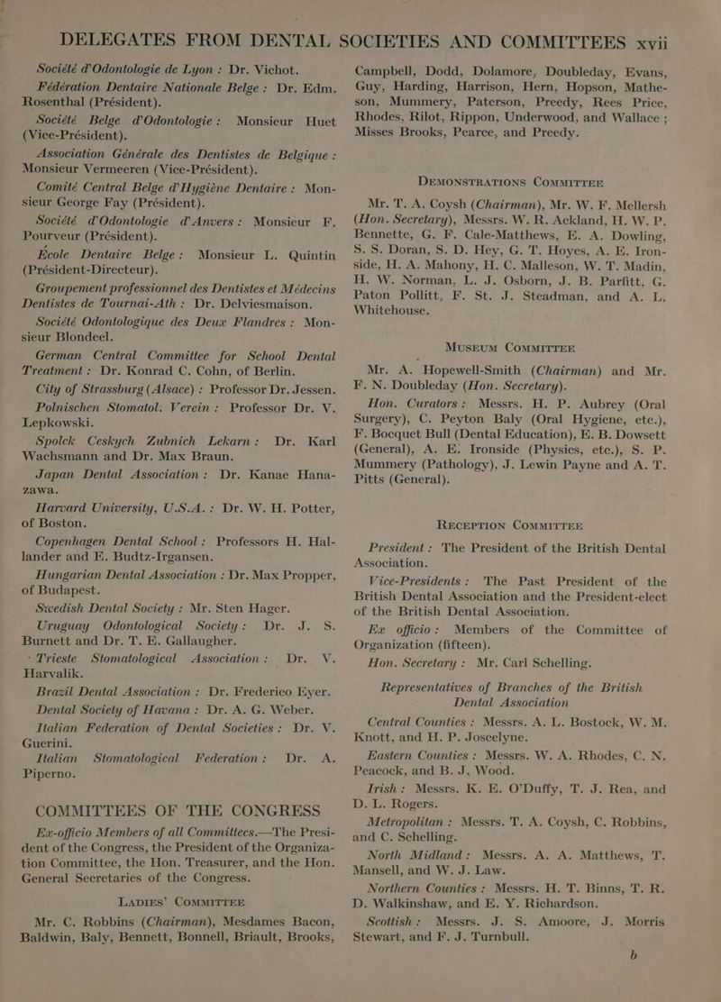 Fédération Dentaire Nationale Belge : Dr. Edm. Rosenthal (Président). Société Belge d’Odontologie : (Vice-Président). Association Générale des Dentistes de Belgique : Monsieur Vermeeren (Vice-Président). Comité Central Belge d'Hygiène Dentaire : Mon- sieur George Fay (Président). Société d’Odontologie d'Anvers: Monsieur F. Pourveur (Président). Ecole Dentaire Belge: Monsieur L. Quintin (Président-Directeur). Groupement professionnel des Dentistes et Médecins Dentistes de Tournai- Ath : Dr. Delviesmaison. Société Odontologique des Deux Flandres : Mon- sieur Blondeel. German Central Committee for School Dental Treatment : Dr. Konrad C. Cohn, of Berlin. City of Strassburg (Alsace) : Professor Dr. Jessen. Polnischen Stomatol. Verein : Professor Dr. V. Lepkowski. Spolck Ceskych Zubnich Lekarn: Dr. Wachsmann and Dr. Max Braun. Monsieur Huet Karl Japan Dental Association: Dr. Kanae Hana- zawa. Harvard University, U.S.A. : Dr. W. H. Potter, of Boston. Copenhagen. Dental School : Professors H. Hal- lander and E. Budtz-Irgansen. Hungarian Dental Association : Dr. Max Propper, of Budapest. Swedish Dental Society : Mr. Sten Hager. Uruguay | Odontological Society: Dr. J. S. Burnett and Dr. T. E. Gallaugher. ` Trieste Stomatological Association: Dr. V. Harvalik. Brazil Dental Association : Dr. Frederico Eyer. Dental Society of Havana : Dr. A. G. Weber. Italian Federation of Dental Societies : Dr. V. Guerini. Italian | Stomatological Piperno. Federation: Dr. A. COMMITTEES OF THE CONGRESS Ex-officio Members of all Committees.—The Presi- dent ofthe Congress, the President of the Organiza- tion Committee, the Hon. Treasurer, and the Hon. General Secretaries of the Congress. LADIES’ COMMITTEE Mr. C. Robbins (Chairman), Mesdames Bacon, Baldwin, Baly, Bennett, Bonnell, Briault, Brooks, Guy, Harding, Harrison, Hern, Hopson, Mathe- son, Mummery, Paterson, Preedy, Rees Price, Rhodes, Rilot, Rippon, Underwood, and Wallace ; Misses Brooks, Pearce, and Preedy. DEMONSTRATIONS COMMITTEE Mr. T. A. Coysh (Chairman), Mr. W. F. Mellersh (Hon. Secretary), Messrs. W. R. Ackland, H. W. P. Bennette, G. F. Cale-Matthews, E. A. Dowling, S. S. Doran, S. D. Hey, G. T. Hoyes, A. E. Iron- side, H. A. Mahony, H. C. Malleson, W. T. Madin, H. W. Norman, L. J. Osborn, J. B. Parfitt, G. Paton Pollitt, F. St. J. Steadman, and A. L. Whitehouse. MUSEUM COMMITTEE Mr. A. Hopewell-Smith (Chairman) and Mr. F. N. Doubleday (Hon. Secretary). Hon. Curators : Messrs. H. P. Aubrey (Oral Surgery), C. Peyton Baly (Oral Hygiene, eto.), F. Boequet Bull (Dental Education), E. B. Dowsett (General), A. E. Ironside (Physics, etc.), S. P. Mummery (Pathology), J. Lewin Payne and A. T. Pitts (General). RECEPTION COMMITTEE President : 'The President of the British Dental Association. Vice-Presidents : The Past President of the British Dental Association and the President-elect of the British Dental Association. Ex officio: Members of the Committee of Organization (fifteen). Hon. Secretary : Mr. Carl Schelling. Representatives of Branches of the British Dental Association Central Counties : Messrs. A. L. Bostock, W. M. Knott, and H. P. Joscelyne. Eastern Counties : Messrs. W. A. Rhodes, C. N. Peacock, and B. J. Wood. Irish: Messrs. K. E. O'Duffy, T. J. Rea, and D. L. Rogers. Metropolitan : Messrs. T. A. Coysh, C. Robbins, and C. Schelling. North Midland: Messrs. A. A. Matthews, T. Mansell, and W. J. Law. Northern Counties : Messrs. H. T. Binns, T. R. D. Walkinshaw, and E. Y. Richardson. Scottish : Messrs. J. S. Amoore, Stewart, and F. J. Turnbull. J. Morris b