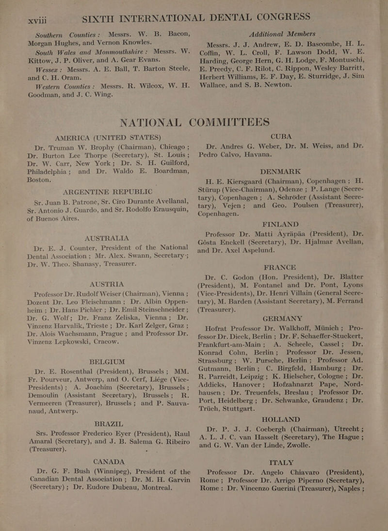 XVII] Southern Counties: Messrs. Morgan Hughes, and Vernon Knowles. South Wales and Monmouthshire : Messrs. Kittow, J. P. Oliver, and A. Gear Evans. Wessex: Messrs. A. E. Ball, T. Barton Steele, and C. H. Oram. Western Counties: Messrs. Goodman, and J. C. Wing. R. Wilcox, W. H. Additional Members ` Messrs. J. J. Andrew, E. D. Bascombe, H. L. Coffin, W. L. Croll, F. Lawson Dodd, W. E. Harding, George Hern, G. H. Lodge, F. Montuschi, E. Preedy, C. F. Rilot, C. Rippon, Wesley Barritt, Herbert Williams, E. F. Day, E. Sturridge, J. Sim Wallace, and S. B. Newton. AMERICA (UNITED STATES) Dr. Truman W. Brophy (Chairman), Chicago ; Dr. Burton Lee Thorpe (Secretary), St. Louis; Dr. W. Carr, New York; Dr. S. H. Guilford, Philadelphia ; and Dr. Waldo E. Boardman, Boston. | ARGENTINE REPUBLIC Sr. Juan B. Patrone, Sr. Ciro Durante Avellanal, Sr. Antonio J. Guardo, and Sr. Rodolfo Erausquin, of Buenos Aires. AUSTRALIA Dr. E. J. Counter, President of the National Dental Association ; Mr. Alex. Swann, Secretary; Dr. W. Theo. Shanasy, Treasurer. AUSTRIA Professor Dr. Rudolf Weiser (Chairman), Vienna ; Dozent Dr. Leo Fleischmann ; Dr. Albin Oppen- heim ; Dr. Hans Pichler ; Dr. Emil Steinschneider ; Dr. G. Wolf; Dr. Franz Zeliska, Vienna; Dr. Vinzenz Harvalik, Trieste ; Dr. Karl Zelger, Graz ; Dr. Alois Wachsmann, Prague ; and Professor Dr. Vinzenz Lepkowski, Cracow. BELGIUM Dr. E. Rosenthal (President), Brussels ; MM. Fr. Pourveur, Antwerp, and O. Cerf, Liége (Vice- Presidents); A. Joachim (Secretary), Brussels ; Demoulin (Assistant Secretary), Brussels; R. Vermeeren (Treasurer) Brussels; and P. Sauva- naud, Antwerp. BRAZIL Srs. Professor Frederico Eyer (President), Raul Amaral (Secretary), and J. B. Salema G. Ribeiro (Treasurer). CANADA Dr. G. F. Bush (Winnipeg), President of the Canadian Dental Association ; Dr. M. H. Garvin (Secretary) ; Dr. Eudore Dubeau, Montreal. CUBA Dr. Andres G. Weber, Dr. M. Weiss, and Dr. Pedro Calvo, Havana. DENMARK H. E. Kiersgaard (Chairman), Copenhagen; H. Stürup (Vice-Chairman), Odenze ; P. Lange (Secre- tary), Copenhagen ; A. Sehróder (Assistant Secre- tary) Vejen; and Geo. Poulsen (Treasurer), Copenhagen. FINLAND Professor Dr. Matti Ayräpäa (President), Dr Gösta Enckell (Secretary), Dr. Hjalmar Avellan, and Dr. Axel Aspelund. FRANCE Dr. C. Godon (Hon. President), Dr. Blatter (President), M. Fontanel and Dr. Pont, Lyons (Vice-Presidents), Dr. Henri Villain (General Secre- tary), M. Barden (Assistant Secretary), M. Ferrand (Treasurer). GERMANY Hofrat Professor Dr. Walkhoff, Münich ; Pro- fessor Dr. Dieck, Berlin ; Dr. F. Schaeffer-Stuckert, Frankfurt-am-Main ; A. Scheele, Cassel; Dr. Konrad Cohn, Berlin; Professor Dr. Jessen, Strassburg ; W. Pursche, Berlin ; Professor Ad. Gutmann, Berlin; C. Birgfeld, Hamburg; Dr. R. Parreidt, Leipzig ; K. Hielscher, Cologne ; Dr. Addicks, Hanover; Hofzahnarzt Pape, Nord- hausen ; Dr. Treuenfels, Breslau ; Professor Dr. Port, Heidelberg ; Dr. Schwanke, Graudenz ; Dr. Trüch, Stuttgart. HOLLAND Dr. P. J. J. Coebergh (Chairman), Utrecht ; A. L. J. C. van Hasselt (Secretary), The Hague ; and G. W. Van der Linde, Zwolle. ITALY Professor Dr. Angelo Chiavaro (President), Rome ; Professor Dr. Arrigo Piperno (Secretary), Rome : Dr. Vincenzo Guerini (Treasurer), Naples ;