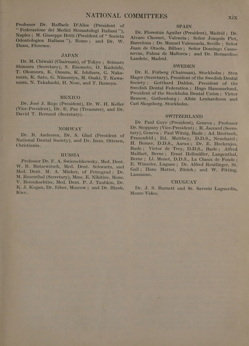 Professor Dr. Raffaele D’Alise (President of “ Federazione dei Medici Stomatologi Italiani ”), Naples ; M. Giuseppe Betti (President of ** Societa Odontologica Italiana), Rome; and Dr. W. Dunn, Florence. JAPAN Dr. M. Chiwaki (Chairman), of Tokyo ; Seimaro Shimura (Secretary), S. Enomoto, O. Kadoishi, T. Okumura, K. Omura, K. Ishihara, G. Naka- mura, K. Sato, G. Ninomiya, M. Osaki, T. Kawa- mura, N. Takahashi, H. Nose, and T. Ikenoya. MEXICO Dr. José J. Rojo (President), Dr. W. H. Keller (Vice-President), Dr. E. Paz (Treasurer), and Dr. David T. Bernard (Secretary). NORWAY Dr. B. Andersen, Dr. S. Glad (President of National Dental Society), and Dr. Imm. Ottesen, Christiania. RUSSIA Professor Dr. F. A. Swierschkowsky, Med. Dent. W. B. Butzewitsch, Med. Dent. Schwartz, and Med. Dent. M. A. Minker, of Petrograd; Dr. M. Rosenthal (Secretary), Mme. E. Nikitine, Mons. V. Beroukschtiss, Med. Dent. P. J. Taubkin, Dr. K. J. Kogan, Dr. Eiber, Moscow ; and Dr. Blank, Kiev. XIX SPAIN Dr. Florestán Aguilar (President), Madrid ; Dr. Alvaro Chornet, Valencia ; Señor Joaquin Plet, Barcelona ; Dr. Manuel Valenzuela, Seville ; Señor Juan de Otaola, Bilbao ; Señor Domingo Casas- novas, Palma de Mallorca ; and Dr. Bernardino Landete, Madrid. SWEDEN Dr. E. Fórberg (Chairman), Stockholm ; Sten Hager (Secretary), President of the Swedish Dental Society; Gotthard Dahlen, President of the Swedish Dental Federation ; Hugo Hammarlund, President of the Stockholm Dental Union ; Victor Bensow, Gothenburg; Albin Lenhardtson and Carl Skogsborg, Stockholm. SWITZERLAND Dr. Paul Guye (President), Geneva ; Professor Dr. Stoppany (Vice-President) ; R. Jaccard (Secre- tary), Geneva ; Paul Witzig, Basle ; Ad. Brotbeck, Frauenfeld ; Ed. Matthey, D.D.S., Neuchatel ; H. Berner, D.D.S. Aarau; Dr. E. Hockenjos, Basle; Victor de Trey, D.D.S., Basle; Alfred Maillart, Berne; Ernst Hellmüller, Langenthal, Berne; Ll. Monet, D.D.S., La Chaux de Fonds ; E. Winzeler, Lugano ; Dr. Alfred Reutlinger, St. Gall; Hans Matter, Zürich; and W. Fitting, Lausanne. URUGUAY Dr. J. S. Burnett and Sr. Saverio Laguardia, Monte Video.