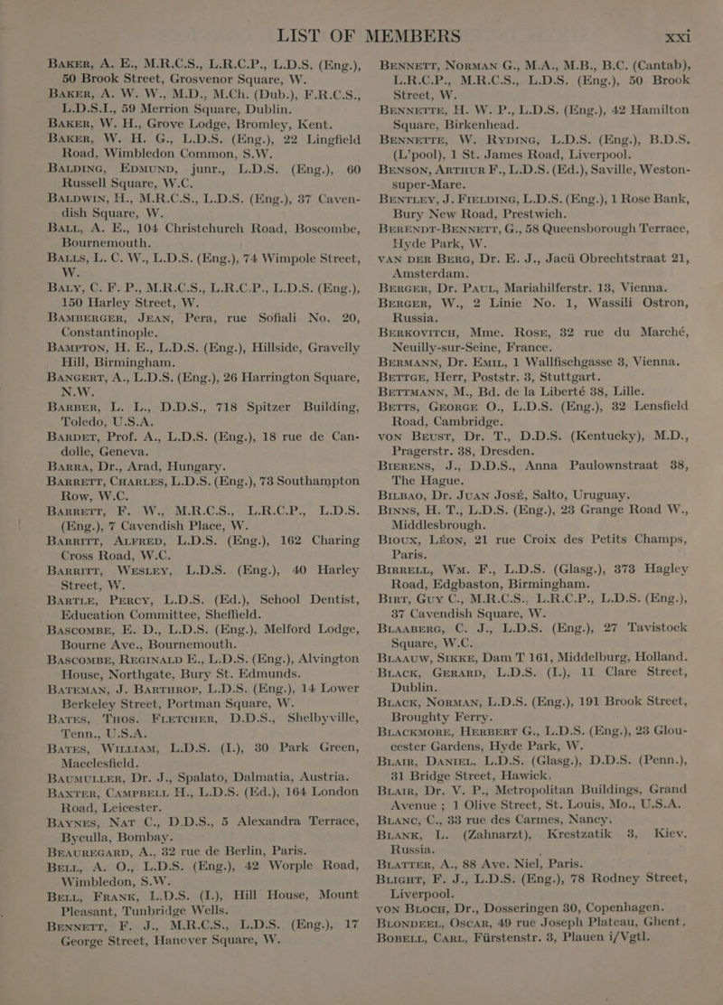 Baker, A. E., M.R.C.S., L.R.C.P., L.D.S. (Eng.), 50 Brook Street, Grosvenor Square, W. Baker, A. W. W., M.D., M.Ch. (Dub.), F.R.C.S., L.D.S.I., 59 Merrion Square, Dublin. BAKER, W. H., Grove Lodge, Bromley, Kent. Baker, W. H. G; L.D.S: (Eng.), 22 Lingfield Road, Wimbledon Common, S.W. BALDING, EDMUND, junr., L.D.S. Russell Square, W.C. BALpwin, H., M.R.C.S., L.D.S. (Eng.), 37 Caven- dish Square, W. Barr, A. E., 104 Christchurch Road, Boscombe, Bournemouth. BALLs, L. C. W., L.D.S. (Eng.), 74 Wimpole Street, ay. DaAny-C- E.P. M.R.C.S..U,R.C.P,, E.D.S:(Eng.); 150 Harley Street, W. BAMBERGER, JEAN, Pera, rue Sofiali Constantinople. BAMPTON, H. E., L.D.S. (Eng.), Hillside, Gravelly Hill, Birmingham. BANGERT, A., L.D.S. (Eng.), 26 Harrington Square, N.W. BARBER, L. L., D.D.S., 718 Spitzer Toledo, U.S.A. BARDET, Prof. A., L.D.S. (Eng.), 18 rue de Can- dolle, Geneva. BARRA, Dr., Arad, Hungary. BARRETT, CHARLES, L.D.S. (Eng.), 73 Southampton Row, W.C. Ee ow KEE LREBS.P. LD:S. (Eng.), 7 Cavendish Place, WW. BARRITT, ALFRED, L.D.S. (Eng.), Cross Road, W.C. BARRITT, WESLEY, Street, W. BARTLE, Percy, L.D.S. (Ed.) School Dentist, . Education Committee, Sheffield. BascowBE, E. D., L.D.S. (Eng.), Melford Lodge, Bourne Ave., Bournemouth. BASCOMBE, REGINALD E., L.D.S. (Eng.), Alvington House, Northgate, Bury St. Edmunds. BATEMAN, J. BARTHROP, L.D.S. (Eng.), 14 Lower Berkeley Street, Portman Square, W. (Eng.), 60 No. 20, Building, 162 Charing L.D.S. (Eng.) 40 Harley Bates, Tuos. FLETCHER, D.D.S., Shelbyville, Tenn., U.S.A. Bates, WırLıam, L.D.S. (I), 30 Park Green, Macclesfield. BAUMULLER, Dr. J., Spalato, Dalmatia, Austria. BAXTER, CAMPBELL H., L.D.S. (Ed.), 164 London Road, Leicester. Baynes, NAT C., D.D.S., 5 Alexandra Terrace, Byculla, Bombay. BEAUREGARD, A., 32 rue de Berlin, Paris. BELL, A. O., L.D.S. (Eng.), 42 Worple Road, Wimbledon, S.W. BELL, Frank, L.D.S. (L), Hill House, Mount Pleasant, Tunbridge Wells. BENNETT, P. J., M.R.C.S, L.D.S. George Street, Hanover Square, W. (Eng.) 17 XXI BENNETT, NORMAN G., M.A., M.B., B.C. (Cantab), L.R.C.P., M.R.C.S., L.D.S. (Eng.) 50 Brook Street, W. BENNETTE, H. W. P., L.D.S. (Eng.), 42 Hamilton Square, Birkenhead. BENNETTE, W. Rypinc, L.D.S. (Eng.) B.D.S. (L’pool), 1 St. James Road, Liverpool. BENSON, ARTHUR F., L.D.S. (Ed.), Saville, Weston- super-Mare. BENTLEY, J. FIELDING, L.D.S. (Eng.), 1 Rose Bank, Bury New Road, Prestwich. BERENDT-BENNETT, G., 58 Queensborough Terrace, Hyde Park, W. VAN DER BERG, Dr. E. J., Jacü Obrechtstraat 21, Amsterdam. BERGER, Dr. PAUL, Mariahilferstr. 13, Vienna. BERGER, W., 2 Linie No. 1, Wassili Ostron, Russia. BERKOVITCH, Mme. ROSE, Neuilly-sur-Seine, France. BERMANN, Dr. Emin, 1 Wallfischgasse 3, Vienna. BETTGE, Herr, Poststr. 3, Stuttgart. BETTMANN, M., Bd. de la Liberte 38, Lille. BETTS, GEORGE O., L.D.S. (Eng.) 32 Lensfield Road, Cambridge. von BEUST, Dr. T. D.D.S. (Kentucky), M.D., Pragerstr. 38, Dresden. BIERENS, J., D.D.S., Anna Paulownstraat 38, The Hague. BILBAO, Dr. JUAN José, Salto, Uruguay. Binns, H. T., L.D.S. (Eng.), 23 Grange Road W., Middlesbrough. Bıoux, LÉON, 21 rue Croix des Petits Champs, Paris. BIRRELL, Wm. F., L.D.S. (Glasg.), 373 Hagley Road, Edgbaston, Birmingham. Birt, Guy C., M.R.C.S.. L.R.C.P., L.D.S. (Eng.), 37 Cavendish Square, W. BLAABERG, C. J., L.D.S. (Eng.), 27 Tavistock Square, W.C. BLAAUW, SIKKE, Dam T 161, Middelburg, Holland. BLACK, GERARD, L.D.S. (I), 11 Clare Street, Dublin. BLACK, Norman, L.D.S. (Eng.), 191 Brook Street, Broughty Ferry. BLACKMORE, HERBERT G., L.D.S. (Eng. ), 23 Glou- cester Gardens, Hyde Park, VW Buair, DANIEL. L.D.S. (Glasg.), D.D.S. (Penn.), 31 Bridge Street, Hawick, 82 rue du Marché, Dram, Dr. V. P., Metropolitan Buildings, Grand Avenue ; 1 Olive Street, St. Louis, Mo., U.S.A. Brawc, C., 33 rue des Carmes, Nancy. BLANK, L. (Zahnarzt) Krestzatik 3, Kiev, Russia. BLATTER, A., 88 Ave. Niel, Paris. Buicut, F. J., L.D.S. (Eng.), 78 Rodney Street, Liverpool. von BLoc#, Dr., Dosseringen 30, Copenhagen. BLONDEEL, DAGEN, 49 rue Joseph Plateau, Ghent.