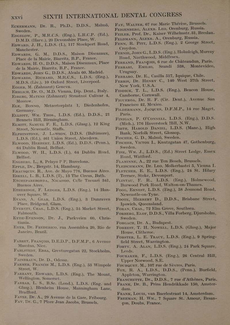 R., Ph.D, D.D.S., Malmö, ECKERMANN, Dr. Sweden. Epcetow, P., M.R.C.S. (Eng.), L.R.C.P. D.M.D. (Harv. ). 20 Devonshire Place, W. (Ed.), Epwarp, J. H., L.D.S. (I.), 117 Stockport Road, Manchester. Epwarps, G. M. D.D.S. Maison Discazaux, Place de la Mairie, Biarritz, B.P., France. Epwarps, H. O., D.D.S., Maison Discazaux, Place de la Mairie, Biarritz, B.P., France. Epwarps, Joan G., D.D.S., Alcala 60, Madrid. Epwarps, RicHARD, M.R.C.S. L.D.S. (Eng.), M.D.S. (Liv.), 10 Oxford Street, Liverpool. EGGER, M. (Zahnarzt) Geneva. Euruicu, Dr. O., M.D. Vienna, Dip. Dent., Italy. ErBERG, MATENS (Zahnarzt) Strastnoi Culivar 4, Moscow. ELK, BONNO, Germany. Pore, Wm. Tuos., L.D.S. (Ed.), D.D.S., 21 Bennets Hill, Birmingham. ELMITT, SAMUEL F. E., L.D.S. (Glasg.), 12 King Street, Newcastle, Staffs. ELPHINSTONE, J. Lawson, D.D.S. (Baltimore), L.D.S. (Ed.), 461 Union Street, Aberdeen. ELwooD, HERBERT, L.D.S. (Ed.), D.D.S. (Penn.), 64 Dublin Road, Belfast. Erwoop, W. H., L.D.S. (I.), 64 Dublin Road, Belfast. ENGBERG, L., 8, Pelayo 1° P, Barcelona. Erre, Dr., Bergstr. 14, Hamburg. ERAUSQUIN, R., Ave. de Mayo 776, Buenos Aires, EsKELL, L. B., L.D.S. (I)., 13 The Circus, Bath. ETCHEPAREBORDA, Nicassio, Calle Tacuari 341, Buenos Aires. ETHERIDGE, F. LEDGER, L.D.S. (Eng.), 14 Han- over Square, W. Evans, A. GEAR, L.D.S. Place, Bridgend, Glam. EVERETT, CHAS., L.D.S. (Eng.), 34 Market Street, Falmouth. EYDE-EVENSON, Dr. tiania. Eyer, Dr. FREDERICO, rua Assemblea 20, Rio de Janeiro, Brazil. Metzertorplatz 1, Diedenhofen, (Eng.), 3 Dunraven J., Parkveien 60, Chris- FABRET, FRANÇOIS, D.E.D.P., D.F.M.P., 6 Avenue Masséna, Nice. FAHLSTEDT, EBBA, Grevturegatan 22, Stockholm, Sweden. FAINBRAUN, Dr. D., Odessa. FARMER, Francıs M., L.D.S. (Eng.), 53 Wimpole Street, W. FARRANT, Epwarp, L.D.S. (Eng.), The Mount, Wellington, Somerset. FARRAR, L. S., B.Sc. (Lond.), L.D.S. (Eng. and Glasg.), Bebe House, Manningham Lane, Bradford. FAvEZ, Dr. A., 29 Avenue de la Gare, Fribourg. FAY, Dr. G., 7 Place Jean Jacobs, Brussels. Fay, WALTER, 67 rue Marie Therese, Brussels. FEIGENBERG, ALEXR. LEO, Orenburg, Russia. FEILER, Prof. Dr., Kaiser Wilhelmstr. 31, Breslau. FELDMANN, ALEXR. A., Orenburg, Russia. Fenn, R. Pirr, L.D. S. (Eng.), 2 George Street, Croydon.' FERNIE, Joun G., L.D.S. (Eng.), Holmleigh, Murray Road, Northwood, Middlesex. FERRAND, FRANÇOIS, 6 rue de Cháteaudun, Paris. FERRARI EwiLro, Srandi 538,. Montevideo, Uruguay. FERRARO, Dr. E., Casilla 517, ae Chile. Ferris, Dr. iss C., 140 West 57th Street, New York, U.S.A. Fippick, T. L., L.D.S. (Eng.) Beacon House, Camborne, Cornwall. Ficurroa, Dr. R. F. (Cir. Dent.), Avenue San Francisco 42, Mexico. FILDERMANN, JACQUES, D.F.M.P., 14 rue Maget, Paris. FINIGAN, P. O'CowwELL, L.D.S. (Eng.) D.D.S. (Mich.), 176 Haverstock Hill, N.W. FrgrH, HAroLp Dantrer, L.D.S. (Mane.) High Bank, Norfolk Street, Glossop. FiscuEkn, G. D., Malmö, Sweden. FISCHER, VICTOR I., Knutzgatan 47, Geier Sweden. Fisk, WM. J., L.D.S., (Ed.) Street Lodge, uae Road, Watford. FLAMINNE, A., 22 rue Ten Bosch, Brussels. FLEISCHMANN, Dr. Leo, Molkerbastei 5, Vienna I. FLETCHER, E. E., L.D.S. (Eng.) 24 St. Hilary Terrace, Stoke, Devonport. FLintav, F. R., L.D.S. (Eng.), Holmewood, Burwood Park Road, Walton-on-Thames. Foce, ERNEST, L.D.S. (Eng.), 58 Jesmond Road, Newcastle-on-Tyne. Foote, HERBERT D., D.D.S., Ipswich, Queensland. Foran, Cuas., 72 Elm Grove, Southsea. FORBERG, ELor, D.D.S., Villa Ded Djursholm, Sweden. FORGACH, Dr. A., Budapest. Forrest, T. H. Nowzrr, L.D.S. (Glasg.), Major House, Clitheroe. FORSTER, L. E. Tracy, L.D.S. (Eng.), 9 Spring- field Street, Warrington. Forty, A. ALAN, L.D.S. (Eng.), 24 Park Square, Leeds. FOURAKER, F., L.D.S. (Eng.) 26 Central Hill, Upper Norwood; S.E. FOURQUET, M., 107 rue de Sevres, Panik Fox, R. A, LDS: D.D.S., (Penn.), Burfield, : Appleton, Warrington. FRANCHETTE, Dr., D.D.S., 7 rue d'Athénes, Paris. FRANK, Dr. B., Prins Hendrikkade 150, Amster- dam. FRANK, Louis, van Baerlestraat 14, Amsterdam. FREEMAN, H. Wm., 7 Square St. Amour, Besan- con, Doubs, France. l Brisbane Street,