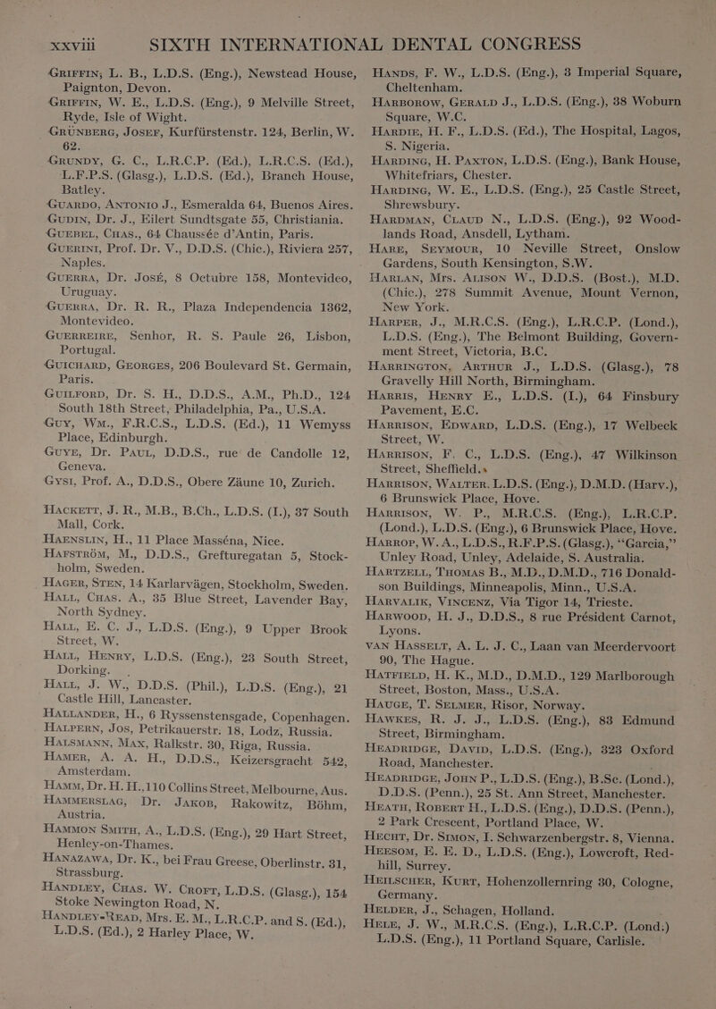 GRIFFIN; L. B., L.D.S. (Eng.), Newstead House, Paignton, Devon. GRIFFIN, W. E., L.D.S. (Eng.), 9 Melville Street, Ryde, Isle of Wight. GRUNBERG, JOSEF, Kurfürstenstr. 124, Berlin, W. 62. GRUNDY, G. C., L.R.C.P. (Ed.), L.R.C.S. (Ed.), L.F.P.S. (Glasg.), L.D.S. (Ed.), Branch House, Batley. GUARDO, ANTONIO J., Esmeralda 64, Buenos Aires. GUDIN, Dr. J., Eilert Sundtsgate 55, Christiania. GUEBEL, CHAS., 64 Chaussee d’Antin, Paris. GUERINI, Prof. Dr. V., D.D.S. (Chic.), Riviera 257, Naples. GUERRA, Dr. JosÉ, 8 Octubre 158, Montevideo, Uruguay. GuERRA, Dr. R. R, Plaza Independencia 1362, GUERREIRE, Senhor, R. S. Paule 26, Lisbon, GUICHARD, GEORGES, 206 Boulevard St. Germain, Paris. GUILFORD, Dr. S. H., D.D.S., A.M., Ph.D., 124 South 18th Street, Philadelphia, Pa., U.S.A. Guy, Wm., F.R.C.S., L.D.S. (Ed.), 11 Wemyss Geneva. Gysı, Prof. A., D.D.S., Obere Zäune 10, Zurich. HACKETT, J. R., M.B., B.Ch., L.D.S. (1.), 37 South Mall, Cork. HAENSLIN, H., 11 Place Masséna, Nice. Harström, M., D.D.S., Grefturegatan 5, Stock- holm, Sweden. _ HAGER, STEN, 14 Karlarvügen, Stockholm, Sweden. HALL, Cuas. A., 35 Blue Street, Lavender Bay, North Sydney. Har, E. C. J., L.D.S. (Eng.), 9 Upper Brook Street, W. Harr, Henry, L.D.S. (Eng.), 23 South Street; Dorking. . Harr, J. W., D.D.S. (Phil), L.D.S. (Eng.), 21 Castle Hill, Lancaster. HALLANDER, H., 6 Ryssenstensgade, Copenhagen. HALPERN, Jos, Petrikauerstr: 18, Lodz, Russia. HALSMANN, Max, Ralkstr. 30, Riga, Russia. Hamer, A. A. H. D.D.S., Keizersgracht 542, Amsterdam. Hamm, Dr. H. H.,110 Collins Street, Melbourne, Aus. HAMMERSLAG, Dr. JAKOB, Rakowitz, Bóhm, Austria. HAMMON SMITH, A., L.D.S. (Eng.), 29 Hart Street, Henley-on-Thames. HANAZAWA, Dr. K., bei Frau Greese, Oberlinstr. 31, Strassburg. HANDLEY, Cuas. W. Cnorr, L.D.S. (Glasg.), 154 Stoke Newington Road, N. HANDLEY-READ, Mrs. E. M., L.R.C.P. and S. (Ed.), L.D.S. (Ed.), 2 Harley Place, W. Hanps, F. W., L.D.S. (Eng.), 3 Imperial Square, Cheltenham. HARBOROW, GERALD J., L.D.S. (Eng.), 38 Woburn Square, W.C. Dann, H. F., L.D.S. (Ed.), The Hospital, Lagos, S. Nigeria. HARDING, H. PAxTon, L.D.S. (Eng.), Bank House, Whitefriars, Chester. Harpine, W. E., L.D.S. (Eng.), 25 Castle Street, Shrewsbury. HARDMAN, CLAUD N., L.D.S. (Eng.), 92 Wood- lands Road, Ansdell, Lytham. HARE, SEYMOUR, 10 Neville Street, Gardens, South Kensington, S.W. HARLAN, Mrs. Arison W., D.D.S. (Bost.), M.D. (Chic.), 278 Summit Avenue, Mount Vernon, New York. L.D.S. (Eng.), The Belmont Building, Govern- HARRINGTON, ARTHUR J., L.D.S. (Glasg.), 78 Gravelly Hill North, Birmingham. Harris, Henry E., L.D.S. Ok 64 Finsbury Pavement, E.C. Harrison, EDWARD, L.D.S. (Eng.), 17 Welbeck Street, Sheffield.» HARRISON, WALTER. L.D.S. (Eng.), D.M.D. (Harv.), 6 Brunswick Place, Hove. Harrison, W. P. M.R.C.S. (Eng), L.R.C.P. (Lond.), L.D.S. (Eng.), 6 Brunswick Place, Hove. Harrop, W. A., L.D.S., R.F.P.S. (Glasg.), Garcia, Unley Road, Unley, Adelaide, S. Australia. HARTZELL, Tuomas B., M.D., D.M.D., 716 Donald- son Buildings, Minneapolis, Minn., U.S.A. HARVALIK, VINCENZ, Via Tigor 14, Trieste. Harwoop, H. J., D.D.S., 8 rue Président Carnot, Lyons. VAN HASSELT, A. L. J. C., Laan van Meerdervoort 90, The Hague. HATFIELD, H. K., M.D., D.M.D., 129 Marlborough Street, Boston, Mass., U.S.A. HAUGE, T. SELMER, Risor, Norway. HAWKES, R. J. 33. DS: (Eng.), 88 Edmund Street, Birmingham. HEADRIDGE, Davin, L.D.S. (Eng.), 323 Oxford Road, Manchester. HEADRIDGE, JOHN P., L.D.S. (Eng.), B.Se. (Lond.), D.D.S. (Penn.), 25 St. Ann Street, Manchester. HEATH, ROBERT H., L.D.S. (Eng.), D.D.S. (Penn.), 2 Park Crescent, Portland Place, W. HecHT, Dr. Sımon, I. Schwarzenbergstr. 8, Vienna. Heesom, E. E. D., L.D.S. (Eng.), Lowcroft, Red- hill, Surrey. HEILSCHER, KURT, Hohenzollernring 30, Cologne, Germany. | HELDER, J., Schagen, Holland. Here, J. W., M.R.C.S. (Eng.), L.R.C.P. (Lond:) L.D.S. (Eng.), 11 Portland Square, Carlisle. Onslow