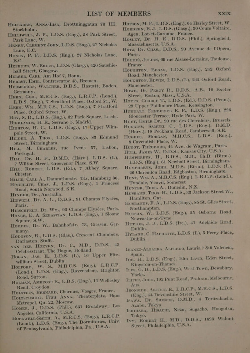 Stockholm. HELLIWELL, J. P., L.D.S. (Eng.), 58 Park Street, Park Lane, W. HENRY, CLEMENT JOHN, L.D.S. (Eng.), 27 Nicholas Lane, E.C. ' Henry, P. F., L.D.S. (Eng.), 27 Nicholas Lane, E.C. HEPBURN, W. BRUCE, L.D.S. (Glasg.), 420 Sauchie- hall Street, Glasgow. HERBER, Cart, Am Hof 7, Bonn. HERBST, EMIL, Contrescarpe 43, Bremen. HERMSDORF, WALTHER, D.D.S., Rastatt, Baden, Germany. Hern, Gro., M.R.C.S. (Eng.), L.R.C.P. (Lond.), L.D.S. (Eng.), 7 Stratford Place, Oxford St., W. Hern, Wm., M.R.C.S., L.D.S. (Eng.), 7 Stratford Place, Oxford Street, W. * Hey, S. D., L.D.S. (Eng.), 32 Park Square, Leeds. HicHLANDS, H. E., Serrano 5, Madrid. Hicuton, H. C., L.D.S. (Eng.), 17- Upper Wim- pole Street, W. HirpEeR, A. Tuos., L.D.S. (Eng.), 83 Edmund Street, Birmingham. Hitt, M. CHARLES, Portugal. Hirn, Dr. H. F., D.M.D. (Harv.), L.D.S. (I.), 7 Wilton Street, Grosvenor Place, S.W. Hot, RogerT, L.D.S. (Ed), 7 Abbey Square, Chester. HILLE, CARL A., Dammthorstr. 134, Hamburg 36. HincHLirr, Cuas. J., L.D.S. (Eng.) 1 Princess Road, South Norwood, S.E. HINDER, Dr., Australia. HiPwELL, Dr. A. L., D.D.S., 91 Champs Elysées, Paris. HIRSCHFELD, Dr. Wm., 93 Champs Elysées, Paris. Hoare, E. A. SEBASTIAN, L.D.S. (Eng.), 1 Sloane rue JIvens 57, Lisbon, Square, S.W. Hoppes, Dr. W., Bahnhofstr. 73, Giessen, Ger- many. Honcsow, R., L.D.S. (Glas.), Crescent Chambers, Darlaston, Staffs. VAN DER Hoeven, Dr. C, MD. D.D.S., 43 Celebesstraat, The Hague, Holland. Hocan, Jas. E. L.D.S. (IL), 16 Upper Fitz- william Street, Dublin. Horrorv, W. S., M.R.C.S. (Eng.), L.R.C.P. (Lond.), L.D.S. (Eng.), Ravensdene, Brighton Road, Sutton. HOLMAN, AMBROSE E., L.D.S. (Eng.), 11 Wellesley Road, Croydon. HOLSTEIN, BERNARD, Charmes, Vosges, France. HoLZSCHMIDT, Frau ANNA, Theaterplatz, Haus Metropol, Qu. 22, Moscow. Homer, J., D.D.S. (Phil.), 631 Broadway, Los Angeles, California, U.S.A. HoPEwWELL-SMITH, A., M.R.C.S. (Eng.) L.R.C.P. (Lond.), L.D.S. (Eng.), The Dormitories, Univ. of Pennsylvania, Philadelphia, Pa., U.S.A. XXIX HOoRDERN, E. J., L.D.S. (Glasg.), 30 Cours Voltaire, Agen, Lot-et-Garonne, France. Hosrey, Dr. H. E., D.D.S. (Phil.), Springfield, Massachusetts, U.S.A. Horz, Dr. Cuas., D.D.S., 20 Avenue de l'Opéra, Paris. Houpté, JULIEN, 69 rue Alsace-Lorraine, Toulouse, France. HovcHTroN, Epcar, L.D.S. (Eng.), 242 Oxford Road, Manchester. Hovucuron, Epwin, L.D.S. (I.), 242 Oxford Road, Manchester. Howe, Dr. Percy R., D.D.S., A.B., 10 Exeter Street, Boston, Mass., U.S.A. Hoves, GEORGE T., L.D.S. (Ed.), D.D.S. (Penn.), 29 Upper Phillimore Place, Kensington. HUDDART, FREDERICK E. P., L.D.S. (Eng.), 226 Gloucester Terrace, Hyde Park, W. Hvet, EMILE Dr., 20 rue des Chevaliers, Brussels. Hvccıns, SAMUEL C., L.D.S. (Eng.), D.M.D. (Harv.), 18 Peckham Road, Camberwell, S.E. Hucues, Morcan, M.R.C.S., L.D.S. (Eng.), 8 Cavendish Place, W. Hucor, THÉODORE, 44 Ave. de Wagram, Paris. HuLL, JAMES W., D.D.S., Kansas City, U.S.A. Humrureys, H., B.D.S., M.B., Ch.B. (Birm.) L.D.S. (Eng.), 61 Newhall Street, Birmingham. HuwrunEvs, Joun, M.D.S. (Birm.), L.D.S. (I.). 26 Clarendon Road, Edgbaston, Birmingham. Hunt, Wm. A., M.R.C.S. (Eng.), L.R.C.P. (Lond.),, Tyndale, Yeovil, Somerset HUNTER, Tuos. A., Dunedin, N.Z. HUSBAND, Tuos. H., L.D.S., 33 Jackson Street W., Hamilton, Ont. HvsBANDS, F. A., L.D.S. (Eng.), 85 St. Giles Street, Northampton. Hutson, W., L.D.S. (Eng.), 25 Osborne Road, Newcastle-on-Tyne. Hurron, J. J., L.D.S. (Ire.), 41 Adelaide Road, Dublin. HyrAND, C. HACHETTE, L.D.S. (I.), 5 Percy Place, Dublin. IBANEZ-ALGARRA, ALFREDO, Lauria 7 &amp; 9, Valencia, Spain. Tor. H., L.D.S. (Eng.), Elm Lawn, Eden Street, Kingston-on-Thames. Ires, G. D., L.D.S. (Eng.), West Town, Dewsbury.. Yorks. ILIFFE, Joux, 192 Punt Road, Prahran, Melbourne, ` Aus. IRONSIDE, ARTHUR E., L.R.C.P., M.R.C.S., L.D.S. (Eng.), 44 Devonshire Street, Ws IsawA, Dr. Sminpei, DAD. 4 Toriizakacho, Azabu, Tokyo. IsmıHmarA, HısacHı, Nezu, Sugacho, Hongotsu, Tokyo. Ivy, RosEeRT H., M.D., D.D.S., 1623 Walnut. Sirect, Philadelphia, U.S.A. |