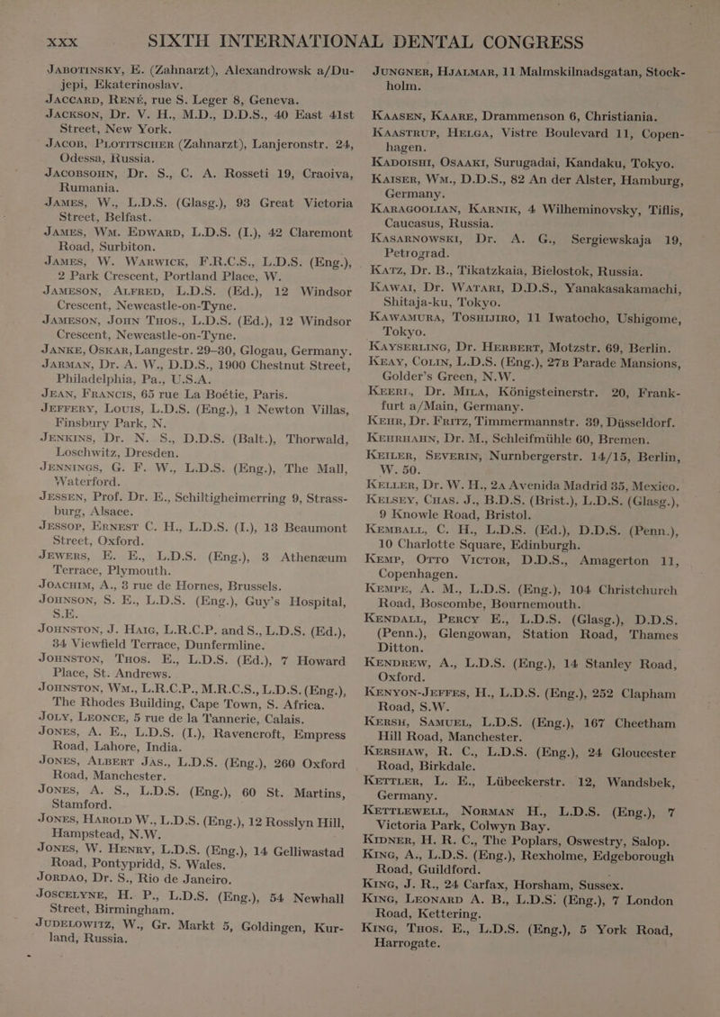 JABOTINSKY, E. (Zahnarzt), Alexandrowsk a/Du- jepi, Ekaterinoslav. | JACCARD, RENÉ, rue S. Leger 8, Geneva. JACKSON, Dr. V. H., M.D., D.D.S., 40 East 41st Street, New York. JACOB, PLOTITSCHER (Zahnarzt), Lanjeronstr. 24, Odessa, Russia. JACOBSOHN, Dr. S., C. A. Rosseti 19, Craoiva, Rumania. JAMES, W., L.D.S. (Glasg.), 93 Great Victoria Street, Belfast. JAMES, WM. EDWARD, L.D.S. (I.), 42 Claremont Road, Surbiton. JAMES, W. Warwick, F.R.C.S., L.D.S. (Eng.), . 2 Park Crescent, Portland Place, W. JAMESON, ALFRED, L.D.S. (Ed.) 12 Windsor Crescent, Newcastle-on-Tyne. JAMESON, Jong Tuos., L.D.S. (Ed.), 12 Windsor Crescent, Newcastle-on-Tyne. JARMAN, Dr. A. W., D.D.S., 1900 Chestnut Street, Philadelphia, Pa., U.S.A. JEAN, FRANCIS, 65 rue La Boétie, Paris. JEFFERY, Louis, L.D.S. (Eng.), 1 Newton Villas, Finsbury Park, N. JENKINS, Dr. N. S., D.D.S. (Balt.), Thorwald, Loschwitz, Dresden. JENNINGS, G. F. W., L.D.S. (Eng.) The Mall, Waterford. JESSEN, Prof. Dr. E., Schiltigheimerring 9, Strass- burg, Alsace. JESSoP, ERNEST C. H., L.D.S. (I.), 13 Beaumont Street, Oxford. JEWERS, E. E. L.D.S. Terrace, Plymouth. JOACHIM, A., 3 rue de Hornes, Brussels. JOHNSON, S. E., L.D.S. (Eng.) Guy's Hospital, S.E. JOHNSTON, J. Harc, L.R.C.P. and S., L.D.S. (Ed.), 34 Viewfield Terrace, Dunfermline. JOHNSTON, Tuos. E. L.D.S. (Ed.), 7 Howard Place, St. Andrews. JOHNSTON, Wm., L.R.C.P., M.R.C.S., L.D.S. (Eng.), The Rhodes Building, Cape Town, S. Africa. JOLY, LEONCE, 5 rue de la Tannerie, Calais. JONES, A. E., L.D.S. (I.), Ravencroft, Empress Road, Lahore, India. JONES, ALBERT JAs., L.D.S. (Eng.), 260 Oxford Road, Manchester. Jones, A. S. L.D.S. (Eng), 60 St. Martins, Stamford. ! JONES, HAROLD W., L.D.S. (Eng.), 12 Rosslyn Hill, Hampstead, N.W. Jones, W. Henry, L.D.S. (Eng.), 14 Gelliwastad Road, Pontypridd, S. Wales. JORDAO, Dr. S., Rio de Janeiro. JoscELYNE, D P., L.D.S. (Eng.) 54 Newhall Street, Birmingham. JUDELOWITZ, W., Gr. Markt 5, Goldingen, Kur- land, Russia. JUNGNER, HJALMAR, 11 Malmskilnadsgatan, Stock- holm. | KAASEN, KAARE, Drammenson 6, Christiania. KAASTRUP, HELGA, Vistre Boulevard 11, Copen- hagen. Kapoïsur, OsAAkI, Surugadai, Kandaku, Tokyo. KAISER, Wm., D.D.S., 82 An der Alster, Hamburg, Germany. KARAGOOLIAN, KARNIK, 4 Wilheminovsky, Tiflis, Caueasus, Russia. KASARNOWSKI, Dr. Petrograd. Katz, Dr. B., Tikatzkaia, Bielostok, Russia. Kawar, Dr. Waranr, D.D.S., Yanakasakamachi, Shitaja-ku, Tokyo. KAWAMURA, TOSHIJIRO, 11 Iwatocho, Ushigome, Tokyo. A. G., Sergiewskaja 19, Kray, Com, L.D.S. (Eng.), 27B Parade Mansions, Golder's Green, N.W. KEERI, Dr. Mira, Kônigsteinerstr. furt a/Main, Germany. Kenr, Dr. Fritz, Timmermannstr. 39, Düsseldorf. KEHRHAHN, Dr. M., Schleifmühle 60, Bremen. KEILER, SEVERIN, Nurnbergerstr. 14/15, Berlin, W. 50. KELLER, Dr. W. H., 24 Avenida Madrid 35, Mexico. KELSEY, CHas. J., B.D.S. (Brist.), L.D.S. (Glasg.), 9 Knowle Road, Bristol. 10 Charlotte Square, Edinburgh. | Copenhagen. KEMPE, A. M., L.D.S. (Eng.), 104 Christchurch Road, Boscombe, Bournemouth. KENDALL, Percy E. L.D.S. (Glasg., D.D.S. (Penn., Glengowan, Station Road, Thames Ditton. | Oxford. | KENYON-JEFFES, H., L.D.S. (Eng.), 252 Clapham Road, S.W. KERSH, SAMUEL, L.D.S. (Eng.) 167 Cheetham KERSHAW, R. C. L.D.S. (Eng.), 24 Gloucester Road, Birkdale. KETTLER, L. E., Lübeckerstr. 12, Wandsbek, KETTLEwELL, Norman H., L.D.S. (Eng), 7 Victoria Park, Colwyn Bay. KIDNER, H. R. C., The Poplars, Oswestry, Salop. Kine, A., L.D.S. (Eng.), Rexholme, Edgeborough Road, Guildford. ! KING, J. R., 24 Carfax, Horsham, Sussex. KING, LEONARD A. B., L.D.S. (Eng.), 7 London Road, Kettering. Kine, Taos. E. L.D.S. (Eng), 5 York Road, Harrogate. 20, Frank-