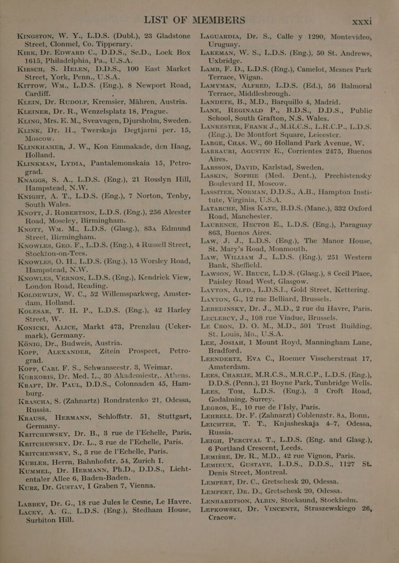 a Street, Clonmel, Co. Tipperary. Cardiff. kr, Dr. RUDOLF, ren Mähren, Austria. KLEINER, Dr. R., Wenzelsplatz 18, Prague. Ko, Mrs. E. M., Sveavagen, Djursholm, Sweden. kg, Dr. H., Twerskaja Degtjarni per. 15, Moscow. KLINKHAMER, J. W., Kon Emmakade, den Haag, KLINKMAN, Lyp1A, Pantalemonskaia 15, Petro- Hampstead, N.W. South Wales. Street, Braa KNOwWLES, Geo. F., L.D.S. (Eng.), 4 Russell Street, Stockton-ón Tees. Hampstead, N. W. KNowrEs, VERNON, L.D.S. (Eng.), Kendrick View, London Road, Reading. KorprEwiJN, W. C., 52 Willemsparkweg, Amster- Kowickr, ALICE, Markt 473, Prenzlau (Ucker- mark), Germany. Kóxrc, Dr., Budweis, Austria. Kopp, ALEXANDER, Zitein Prospect, Petro- grad. Korr, aia E S., Sehwanseestr. 3, Weimar. KORKORIS, Med: L., 80 Akademiestr,. Athens. Knarr, Dr. ak D. D. S., Colonnaden 45, Ham- burg. IKRASCHA, S. (Zahnartz) Rondratenko 21, Odessa, Russia. Krauss, HERMANN, Krircurewsky, Dr. B., 3 rue de l’Echelle, Paris. KRITCHEWSKY, Dr. L., 3 rue de l'Echelle, Paris. KRITCHEWSKY, S., 3 rue de l'Echelle, Paris. Kuster, Herrn, Bahnhofstr. 54, Zurich I. Kummer, Dr. HERMANN, Ph.D., D.D.S., Licht- entaler Allee 6, Baden-Baden. Kurz, Dr. Gustav, I Graben 7, Vienna. Schloffstr. 51, Stuttgart, Lacey, A. G., L.D.S. (Eng.), Stedham House, Surbiton Hill. Uruguay. Terrace, Middlesbrough. LANE, REGINALD P. B.D.S, D.D.S., Public School, South Grafton, N.S. Wales. LANKESTER, FRANK J., M.R.C.S., L.R.C.P., L.D.S. LARGE, Cuas. W., 60 Holland Park Avenue, W. LARRAURI, AGUSTIN E., Corrientes 2475, Buenos LASKIN, SOPHIE (Med. Dent.), LASSITER, NORMAN, D.D.S., A.B., Hampton Insti- tute, Virginia, U.S.A. LAURENCE, Hector E., L.D.S. (Eng.), Paraguay Law, J: J., L.D.S. (Eng.), The Manor House, St. Mary’s Road, Monmouth. Bank, Sheffield. Lawson, W. Bruce, L.D.S. (Glasg.), 8 Cecil Place, Paisley Road West, Glasgow. LAvTON, ALFD., L.D.S.I., Gold Street, Kettering. LEBEDINSKY, Dr. J., M.D., 2 rue du Havre, Paris. LE Cron, D. O. M., M.D., 501 Trust Building, St. Louis, Mo., U.S.A. | LEE, Josrag, 1 Mount Royd, Manningham Lane, Bradford. LEENDERTZ, Eva C., Roemer Visscherstraat 17, Amsterdam. LEES, CHARLIE, M.R.C.S., M.R.C.P., L.D.S. (Eng.), D.D.S. (Penn.), 21 Boyne Park, Tunbridge Wells. Godalming, Surrey. Lecros, E., 10 rue de l'Isly, Paris. LEHRELL, Dr. F. (Zahnarzt) Coblenzstr. 84, Bonn, LEICHTER, T. T. Knjasheskaja 4-7, Odessa, Russia. LrirgH, PERCIVAL T., L.D.S. (Eng. and Glasg.), 6 Portland Crescent, Leeds. LEMIERE, Dr. R., M.D., 42 rue Vignon, Paris. LEMIEUX, GUSTAVE, L.D.S., D.D.S. 1127 St. Denis Street, Montreal. LENHARDTSON, ALBIN, Stocksund, Stockholm. LEPKOWSKI, Dr. VINCENTZ, Straszewskiego 26, Cracow. | Prechistensky