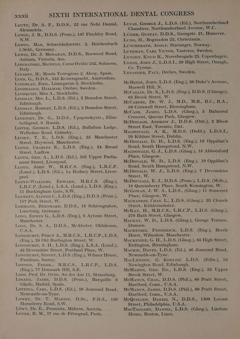 Leury, Dr. A. F., D.D.S., 22 rue Nebi Danial, Alexandria. Lewin, J. B., D.D.S. (Penn.), 147 Finchley Road, N.W. Lewin, Max, Schweidnitzerstr. 2, Reichenbach i/Schl., Germany. Lewis, Dr. J. MoNanaN, D.D.S., Barwood Road, Auburn, Victoria, Aus. LIBERATORE, MICHELE, Corso Ovidio 242, Sulmona, Italy. Linares, M. Mosén Torregrosa 2, Alcoy, Spain. LIND, G., D.D. S., 542 Keizersgracht, Amsterdam. ur OEC ns Linnegatan 3, Stockholm. LINDHAGEN, HJALMAR, Orebro, Sweden. LixpQuisT, Miss A., Stockholm. Linpsay, Mrs. L., L.D.S. (Ed.), 2 Brandon Street, Edinburgh. LixpsAv, ROBERT, L.D.S. (Ed.), 2 Brandon Street, Edinburgh. Linetsky, Dr. G., D.D.S., Upspenskystr., Elisa- bethgrad, S. Russia. Lister, GEORGE, L.D.S. (Ed.), Bullafum Lodge, Welholme Road, Grimsby. Livsgey, T. E. LDS. (Eng), Street, Heywood, Manchester. LLOYD, CHARLES E., L.D.S. (Eng.) 24 Broad Street, Ludlow. LLoYD, Geo. A., L.D.S. (Ed.), 101 Upper Parlia- ment Street, Liverpool. Lioyp, Jon W., M.R.C.S. (Eng), L.R.C.P. (Lond.), L.D.S. (Ed.), 14 Rodney Street, Liver- pool. (Eng.), 25 Manchester Lrovp-WinLiIAMS, EDWARD, M.R.C.S. L.R.C.P. (Lond.), L.S.A. (Lond.), L.D.S. (Eng.), 11 Buckingham Gate, S.W. 117 Park Street, W. LOHMANN, BERNHARD, D.D.S., 18 Schiessgraben, Luneburg, Germany. Lone, Epwin G., L.D.S. (Eng.), 6 Aytoun Street, Manchester. Lone, Dr. S. A., D.D.S., McAlester, Oklahoma, U.S.A. LONGHURST, Percy A., M.R.C.S., L.R.C.P., L.D.S. (Eng.), 28 Old Burlington Street, W. Loneuurst, S. H., L.D.S. (Eng.), L.S.A. (Lond.), 42 Devonshire Street, Portland Place, W. LONGHURST, SIDNEY, L.D.S. (Eng.), Wilmer House, Farnham, Surrey. LONNON, FREDK., M.R.C.S., (Eng.), 77 Denmark Hill, S.E. Loos, Prof. Dr. OTTO, An der Aar 11, Strassburg. Losana, JAIME, D.D.S. (Penn.), , Barquillo 8 tripdo, Madrid, Spain. LOTINGA, CARL, L.D.S. (Ed.), 50 Jesmond Road, Newcastle-on-Tyne. Lowry, Dr. T. MARTIN, Horseferry Road, S.W. Lówv, Dr. E., Prossnitz, Mähren, Austria. Lover, R. M. 17 rue de Pétrograd, Paris. L:R.GP RDS: D.Sc., 130 F.R.S., Lucas, GEORGE J., L.D.S. (Ed.), Northumberland Chambers, Northumberland Avenue, W.C. LUDER, Gustav, D.D.S., Georgstr. 21, Hanover. Lun», H., Bogstadon 25, Christiania. LUTCHERATH, ADOLF, Stavanger, Norway. LUTHMAN, CARL VICTOR, Vasteros, Sweden. LYNGEN, Knup K., Norrebrogade 25, Copenhagen. Lyons, Joux J., L.D.S.I., 29 High Street, Omagh, Co. Tyrone. LYSANDER, PAUL, Orebro, Sweden. McBnripre, Jonn, L.D.S. (Eng.), 26 Duke's Avenue, Muswell Hill, N. McCALLIN, Dr. S., L.D.S. (Eng.), D.D.S. (Chicago), 62 Brook Street, W. McCARDIE, Dr. W. J.. M.D., M.B. B.C, BA; 89 Cornwall Street, Birmingham. McCasx, JAMES, L.D.S. (Glasg.), 3 Balmoral Crescent, Queens Park, Glasgow. McDonacu, ANDREW J., D.D.S. (Ont.), 2 Bloor Street East, Toronto, Ont. MACDONALD, A. K., M.D.S. (Dubl), L.D.S.I., 29 Kildare Street, Dublin. McDonALD, D. H., L.D.S. (Eng.), 19 Oppidan’s Road, South Hampstead, N.W. MACDONALD, G. J., L.D.S. (Glasg.), 18 Abbotsford Place, Glasgow. McDowarp, W. D., L.D.S. (Eng.), 19 Oppidan's Road, South Hampstead, N.W. McDoxarp, W. J., L.D.S. (Eng.), 7 Devonshire Street, W. McDoucarr, E. J., D.D.S. (Penn.), L.D.S. (Melb.), 18 Queensberry Place, South Kensington, W. McGowan, J. W. A., L.D.S., (Glasg.) 11 Somerset Place, Glasgow, W. MACKANESS, CHAS. L., L.D.S. (Glasg.), 23 Church Street, Kidderminster. McKay, H., M.R.C.S., L.R.C.P., L.D.S. (Glasg.), 278 Bath Street, Glasgow. Mackay, W. D., L.D.S. (Glasg.), George Terrace, Dunoon. MACKENZIE, FREDERICK, L.D.S. Hurst, Wilmslow, Manchester. MACKENZIE, G. H., L.D.S. (Glasg.), 83 High Street, Erdington, Birmingham. Mackie, Davrp, L.D.S. (Ed.), 46 Jesmond Road, Newcastle-on-Tyne. MACLENNON, G. KonrERj L.D.S. Newington Road, Edinburgh. McManoN, Gro. Ep., L.D.S. (Eng.), 53 Upper Brook Street, W. McManus, Cnas., D.D.S. (Phil.), 80 Pratt Street, Hartford, Coun U.S.A. McManus, JAMES, D.D.S. (Phil.), 80 Pratt Street, Hartford, Conn., U.S.A. MCQUILLEN, DANIEL N., D.D.S., Street, Philadelphia, U.S.A. MACTAGGART, DANIEL, L.D.S. (Bla 2 Lindum House, Boston, Lincs. (Eng.) Beech (Edin.), 16 1500 Locust