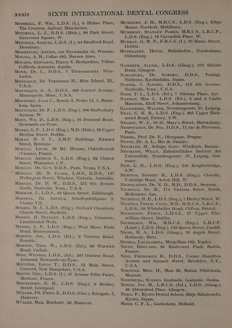 ^MrNsHALL, F. Wm., L.D.S. (I), 6 Hulme Place, The Crescent, Salford, Manchester. MITcHELL, L. J., D.D.S. (Mich.), 90 Park Street, Grosvenor Square, W. MITCHELL, SAMUEL, L.D.S. (I.), 64 Bradford Road, Dewsbury. MOKRZYCKI, ANTONI, rue Erywanska 16, Warsaw. MoLinA, A. B., Callao 683, Buenos Aires. Monaco, GIOVANNI, Piazza S. Bernardino, Villino Collicola Antonini, Aquila. Monk, Dr. C, D.D.S., 7 Thelemannstr. Wies- baden. MoNTAGUE, Dr. THEODORE H., Blue Island, Ill., U.S.A. Minneapolis, Minn., U.S.A. MONTFORT, JUAN C., Ronda S. Pedro 15, 1, Barce- lona, Spain. Mowrvuscni, Dr. F., L.D.S. (Eng.), 106 Shaftesbury Avenue, W. Moon, Wo. D., L.D.S. (Eng.), 10 Jesmond Road, Newcastle-on-Tyne. Moore, G. P., L.D.S. (Eng.), M.D. (Dub.), 29 Upper Merrion Street, Dublin. Moran, H. S. F., A:M.P. Buildings, Street, Brisbane. Moreau, Louis, 56 Bd. Blossac, Chatellerault (Vienne), France. MORGAN, ARTHUR S., L.D.S. (Eng.), 32 Church Street, Worcester, C.P. MonGAN, Dr. Guy, D.D.S., Paris, Texas, U.S.A. ^ MORGAN, Dr. H Crank, L.D.S., D.D.S. 137 Wellington Street, Windsor, Victoria, Australia. Morean, Dr. H. W., D.D.S., 211 6th Avenue North, Nashville, Tenn., U.S.A. MORHAM, J., L.D.S., 42 Queen Street, Edinburgh. MonnELL, Dr. ARTHUR, Schoftenfeldgasse 2, Vienna VII. Morris, H. J., L.D.S. (Eng.), Orchard itae Church Beet, Sheffield. Morris, H. STANLEY, L.D.S. (Eng. ^ Grasmere, Llandrindod Wells. Morris, L. F., L.D.S. (Eng.), West Moor, Poole Road, Edurnek aih. MorTON, Jos., L.D.S. (Ed.) 9 Victoria Road, Penrith. Edward Road, Carlisle. Moss, WILFRID, L.D.S., (Ed.), 207 Osborne Road, Jesmond, Newcastle: on-Tyne. Movutton, Louis T. D.D.S., 15 Main Street, Concord, New Hampshire, U. S.A. MouxT, Gro, L.D.S. (I.), 27 Avenue Félix Faure, Mentone, France: Mountrorp, E. D. L.D.S. (Eng.), 6 Rodney Street, Liverpool. MULLER, Frl. Fripa E., D.D.S. (Chic. , Königstr. 7, Hanover. MÜLLER, Max, Breitestr. 28, Hanover. Mummery, J. H., M.R.C.S., L.D.S. (Eng.), Islips Manor, Northolt, Middlesex. MUMMERY, STANLEY PARKS, M.R.C.S., L.R.C.P., L.D.S. (Eng.), 10 Cavendish Place, W. Murray, G. M. P., F.R.C.S. (I.), 10 Hume Street, Dublin. MYSEGADES, Oldenburg. Heınz, Bahnhofstr. Nordenham, NAISMITH, ALEXR., L.D.S. (Glasg.), 573 Shields Road, Glasgow. NAKAMURA, Dr. GOROKU,. D.D.S., Nichome, Kyobashiku, Japan. Napier, J. ALONZO, D.D.S., 413 4th Avenue, Nashville, Tenn., U.S.A. Nasu, T. L., LD. S. (Ed.), 7 Alloway Place, Ayr. NATHAN, Miss J., L.D.S. (Ed.), 3 and 4 Castle Mansions, Eloff Street, Johannesburg. NAUENBERG, WALTER, Nürnbergerstr. 57, Leipzig. NEAL, G. K. B., L.D.S. (Eng.), 265 Upper Rich- mond Road, Putney, S.W. NELSON, W. J., 10 St. Mary's Street, Shrewsbury. NESPOULOUS, Dr. Por, D.D.S., 71 rue de Provence, Paris. NESSEL, Prof. Dr. E., Obstgasse, Prague. NETTO, Dr. A. L., Rio de Janeiro. NEUMANN, M., Schuja, Gouv. Wladimir, Russia. Tsukigi, NEUMANN, WILLY, Zahnärztliches Institut der Universität, Nürnbergerstr. 57, Leipzig, Ger- many. New, G. H., L.D.S. (Eng.), 245 Knightsbridge, S.W. NEWTON, SYDNEY B., L.D.S. (Eng.), Clovelly, Uxbridge Road, Acton Hill, W. NICHOLAIDES, Dr. N. D., M.D., D.D.S., Smyrna. NicHOLLS, Dr. B., 174 Victoria Street North, Melbourne, Aus. NiCHOLLS, R. E., L.D.S. (Eng.), 1 Harley Street, W. NICHOLS, FREDK. CECIL, M.B., M.R.C.S., L.R.C.P., L.D.S., 38 Whiteladies Road, Clifton, Bristol. NiQicHOLSON, Percy, L.D.S.I., 37 Upper Fitz- william Street, Dublin. NICHOLSON, WM. M.R.C.S. (Eng.), L.R.C.P. (Lond.), L.D.S. (Eng.), 123 Queen Street, Cardiff. NicoL, R. A., L.D.S. (Glasg.), 28 Argyle Street, Rothesay, Dus Nicor, EDOUARD, 28 Boulevard Paoli, France. NIES, FREDERICK H., D.D.S., Corner Hamilton Avenue and Summit Street, Brooklyn, N.Y., U.S.A. NIKITINE, Moscow. NISHIMURA, SUKEZO, Imahashi, Gochome, Osaka. NOBLE, Jas. M., L.R.C.S. (Ed.), L.D.S. (Glasg.), | 49 Abbotsford. Place, Glasgow. . Nora, F., Kyoto Dental School, Shijo E Le Kyoto, Japan. NORD C. F. L., acras m: Holland. Bastia, Mme. H., Mais 29, Malaia Nikitskaia,