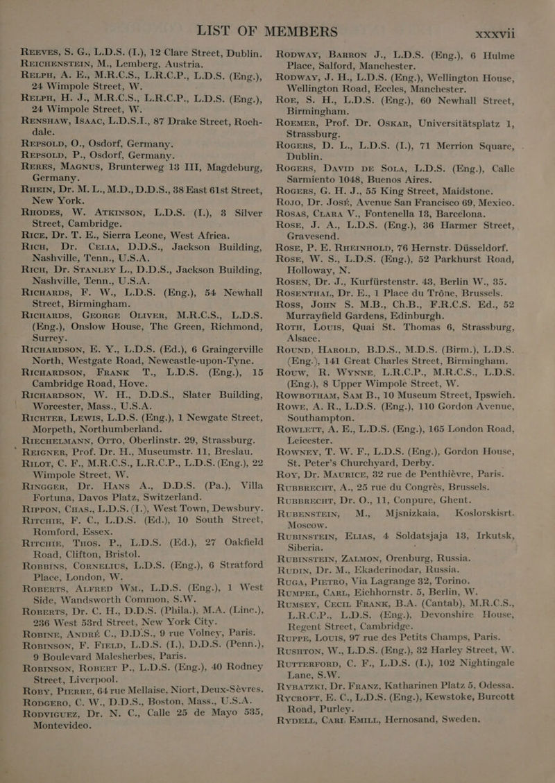 REICHENSTEIN, M., Lemberg, Austria. Reen, A. E., M.R.C.S., L.R.C.P., L.D.S. (Eng.), 24. Wimpole Street, W. RELPH, H. J., M;R.C.S,; L.R.C.P., L.D.S. (Eng.), 24. Wimpole Street, Wi RENSHAW, Isaac, L.D.S.I., 87 Drake Street, Roch- dale. REPSOLD, O., Osdorf, Germany. RErsorp, P., Osdorf, Germany. RERES, MAGNUS, Brunterweg 13 III, Magdeburg, Germany. RHeın, Dr. M. L., M.D., D.D.S., 38 East 61st Street, New York. RHODES, W. ATKINSON, L.D.S. (I), 3 Silver Street, Cambridge. Rice, Dr. T. E., Sierra Leone, West Africa. Ricu, Dr. Cerra, D.D.S., Jackson Building, Nashville, Tenn., U.S.A. Ricx, Dr. STANLEY L., D.D.S., Jackson Building, Nashville, Tenn., U.S.A. RicHARDS, F. W., L.D.S. (Eng.) 54 Newhall Street, Birmingham. RICHARDS, GEORGE OLIVER, M.R.C.S., L.D.S. (Eng.), Onslow House, The Green, Richmond, . Surrey. | RicHARDSON, E. Y., L.D.S. (Ed.), 6 Graingerville North, Westgate Road, Newcastle-upon-Tyne. RICHARDSON, FRANK T., L.D.S. (Eng), 15 Cambridge Road, Hove. RicHARDSON, W. H., D.D.S., Slater Building, Worcester, Mass., U.S.A. RICHTER, LEWIS, LDS. (Eng.), 1 Newgate Street, Morpeth, Northumberland. RIECHELMANN, OTTO, Oberlinstr. 29, Strassburg. ' REIGNER, Prof. Dr. H., Museumstr. 11, Breslau. Ricor, C. F., M.R.C.S., LR.C.P., L.D.S. (Eng.), 22 Wimpole Direct. W. Rinecer, Dr. Hans A, D.D.S. Fortuna, Davos Platz, Switzerland. Rippon, Caas., L.D.S. (I), West Town, Dewsbury. (Pa.), Villa Ritchie, F. C., L.D.S. (Ed. 10 South Street, Romford, Essex. Rircuiz, Tuos. P. L.D.S. (Ed.) 27 Oakfield Road, Clifton, Bristol. RoBBINs, CORNELIUS, L.D.S. (Eng.), 6 Stratford Place, London, W. ROBERTS, ALFRED Wm., L.D.S. (Eng.), 1 West Side, Wandsworth Common, S.W. Roserts, Dr. C. H., D.D.S. (Phila.), M.A. (Linc.), 236 West 53rd Street, New York City. ROBINE, ANDRE C., D.D.S., 9 rue Volney, Paris. ROBINSON, F. FELD, L.D.S. (I.), D.D.S. (Penn.), 9 Boulevard Malesherbes, Paris. RoniNsoN, RoBERT P., L.D.S. (Eng.), 40 Rodney Street, Liverpool. Rory, PIERRE, 64 rue Mellaise, Niort, Deux-Sèvres. Ropcero, C. W., D.D.S., Boston, Mass., U.S.A. Ropviquez, Dr. N. C., Calle 25 de Mayo 535, Montevideo. XXXVII Ropway, Barron J., L.D.S. (Eng.), 6 Hulme Place, Salford, Manchester. Ropway, J. H., L.D.S. (Eng.), Wellington House, Wellington Road, Eccles, Manchester. Ror, S. H., L.D.S. (Eng.), 60 Newhall Street, Birmingham. ROEMER, Prof. Dr. Oskar, Universitütsplatz 1, Strassburg. RocEns, D. L., L.D.S. (I.), 71 Merrion Square, Dublin. ROGERS, DAVID DE Sora, L.D.S. (Eng.), Calle Sarmiento 1048, Buenos Aires. ROGERS, G. H. J., 55 King Street, Maidstone. Homo, Dr. José, Avenue San Francisco 69, Mexico. Rosas, CLARA V., Fontenella 13, Barcelona. ROSE, J. A., L.D.S. (Eng.), 36 Harmer Street, Gravesend. Rose, P. E. RHEINHOLD, 76 Hernstr. Düsseldorf. Rose, W. S., L.D.S. (Eng.), 52 Parkhurst Road, Holloway, N. Rosen, Dr. J., Kurfürstenstr. 43, Berlin W., 35. ROSENTHAL, Dr. E., 1 Place du Tróne, Brussels. Ross, Joun S. M.B.. Ch.B., F.R.C.S. Ed., 52 Murrayfield Gardens, Edinburgh. Horn, Louis, Quai St. Thomas 6, Strassburg, Alsace. Round, Hangorp, B.D.S., M.D.S. (Birm.), L.D.S. (Eng.), 141 Great Charles Street, Birmingham. Rouw, R: Wynne, L.R.C.P., M.R.C.S., L.D.S. (Eng.), 8 Upper Wimpole Street, W. ROWBOTHAM, SAM B., 10 Museum Street, Ipswich. Rower, A. R., L.D.S. (Eng.), 110 Gordon Avenue, Southampton. Row teEttT, A. E., L.D.S. (Eng.), 165 London Road, Leicester. Rowney, T. W. F., L.D.S. (Eng.), Gordon House, St. Peter's Churchyard, Derby. Roy, Dr. MAURICE, 32 rue de Penthiévre, Paris. RUBBRECHT, A., 25 rue du Congrés, Brussels. RUBBRECHT, Dr. O., 11, Conpure, Ghent. RUBENSTEIN, M. Mjsnizkaia, Koslorskisrt. Moscow. RUBINSTEIN, ErrAs, 4 Soldatsjaja 13, Irkutsk, Siberia. RUBINSTEIN, ZALMON, Orenburg, Russia. Rupin, Dr. M., Ekaderinodar, Russia. Ruca, PIETRO, Via Lagrange 32, Torino. RuMPEL, CARL, Eichhornstr. 5, Berlin, W. Rumsey, CECIL FRANK, B.A. (Cantab), M.R.C.S., L.R.C.P. L.D.S. (Eng.), Devonshire House, Regent Street, Cambridge. RUPPE, Louis, 97 rue des Petits Champs, Paris. RusnuroN, W., L.D.S. (Eng.), 32 Harley Street, W. RUTTERFORD, C. F., L.D.S. (I.), 102 Nightingale Lane, S.W. RYBATZKI, Dr. Franz, Katharinen Platz 5, Odessa. Rycrort, E. C., L.D.S. (Eng.), Kewstoke, Burcott Road, Purley. RYDELL, Carr, EMILL, Hernosand, Sweden.