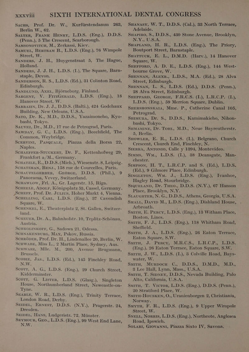 XXX VIII SACS, Prof. Dr. W., Kurfürstendamm 263, Berlin W., 62. SALTER, FRANK HENRY, L.D.S. (Eng.) D.D.S. (Penn.), 5 The Crescent, Scarborough. SAMSONOVITCH, M., Zerkassi, Kiev. SAMUEL, BERTRAM B., L.D.S. (Eng.), 76 Wimpole Street, W. SANDERS, J. H., Huygenstraat 5, The Hague, Holland. SANDERS, J. J. H., L.D.S. (I), The Square, Barn- staple, Devon. SANDERSON, R. S., L.D.S. (Ed.), 31 Colinton Road, Edinburgh. SANDLUND, AXEL, Björneborg, Finland. SARGENT, V. FrrzGERALD, L.D.S. (Eng.) 18 Hanover Street, W. SARRAZIN, Dr. J. J., D.D.S. (Balti.), 424 Godchaux Building, New Orleans, U.S.A. SATO, Dr. K., M.D., D.D.S., Yazaimoncho, Kyo- bashi, Tokyo. SAUVEZ, Dr., M.D., 17 rue de Petrograd, Paris. SAWDAY, G. C. L.D.S. (Eng.), Beechfield, The Common, Weybridge. SCERVINI, PASQUALE, Naples. SCHAEFFER-STUCKERT, Dr. F., Kettenhofweg 29, Frankfort a/M., Germany. Piazza della Borsa 22, SCHATZMAN, BENJ., 158 rue de Courcelles, Paris. SCHAUFELGERBER, GEORGE, D.D.S. (Phil), 9 Panorama, Vevey, Switzerland. SCHAWLOW, Frl. A., Gr. Lagerstr. 15, Riga. „SCHEFF, Prof. Dr. Jurrius, Hoher Markt 4, Vienna. SCHELLING, CARL, L.D.S. (Eng.) 37 Cavendish Square, W. SCHENKEL, E., Theaterplatz 2, St. Gallen, Switzer- land. SCHEUER, Dr. A., Bahnhofstr. 10, Teplitz-Schönau, Austria. SCHKOLINKOFF, G., Sadowa 21, Odessa. SCHNAKENBURG, MAX, Pskov, Russia. SCHRÖDER, Prof. Dr. H., Lindenallee 20, Berlin, W. SCHWABE, Miss L., 2 Martin Place, Sydney, Aus. SCHWARZ, Mlle. M., 200, Avenue Brugmann, Brussels. SCOBIE, Jas., L.D.S. (Ed.), 145 Finchley Road, N.W. Scorr, A. G., L.D.S. (Eng.), 29 Church Street, Kidderminster. SCOTT, G. Lister, L.D.S. (Glasg.), Singleton House, Northumberland Street, Newcastle-on- Tyne. London Road, Derby. SEIDEL, ERNEST, D.D.S. (N.Y.), Pragerstr. 24, Dresden. SEIDEL, Hans, Ludgeristr. 72, Münster. SEYMOUR, GEO., L.D.S. (Eng.), 99 West End Lane, N.W. SHANASY, W. T., D.D.S. (Cal.), 33 North Terrace, Adelaide. SHAPIRO, S., D.D.S., 430 Stone Avenue, Brooklyn, N.Y., U.S.A. SHAPLAND, H. R., L.D.S. (Eng.), The Priory, Boutport Street, Barnstaple. SHATTUCK, E. L., D.M.D. (Harv.), 14 Hanover Square, W. SHEFFORD, A. D. E., L.D.S. (Eng.), 144 West- bourne Grove, W. SHENNAN, ALEXR., L.D.S., M.A. (Ed.), 28 Alva Street, Edinburgh. SHENNAN, L. S. L.D.S. (Ed); D.D.S. (Penn.), 28 Alva Street, Edinburgh. SHEPPARD, GEORGE, F.R.C.S. (I), L.R.C.P. (I.), L.D.S. (Eng.), 59 Merrion Square, Dublin. SHERSHONSKAIA, Mme. P., Catherine Canal 105, Petrograd. SHIMURA, Dr. S., D.D.S., Kamimakicho, Nihon- bashi, Tokyo. SHMAMINE, Dr. Tour, M.D., Neue Bayreutherstr. 5, Berlin. SHOWLER, E. R., L.D.S. (I), Belgrano, Church Crescent, Church End, Finchley, N. SIERRA, ANTONIO, Calle y 1394, Montevideo. Simms, Wat, L.D.S. (I), 38 Deansgate, Man- chester. SIMPSON, H. T., L.R.C.P. and S. (Ed.), L.D.S. (Ed.), 9 Gilmore Place, Edinburgh. SINGLETON, WM. J., L.D.S. (Eng.) Ivanhoe, Hagley Road, Stourbridge. SIQUELAND, Dr. Tuco., D.D.S. (N.Y.), 67 Hanson Place, Brooklyn, N.Y. SLAUGHTER, N. G., D.D.S., Athens, Georgia, U.S.A. SMALL, DAVID M., L.D.S. (Eng.), Dishland House, Arbroath. SMITH, E. PERCY, L.D.S. (Eng.), 13 Witham Place, Boston, Lines. | SMITH, F. J., L.D.S. (Eng.), 118 Whitham Road, Sheffield. SMITH, J. A., L.D.S. (Eng.), 26 Eaton Terrace, Eaton Square, S.W. SMITH, J. PERCY M.R.CS., L.R.C.P., -L.D.S. (Eng.), 26 Eaton Terrace, Eaton Square, S.W. SMITH, J. W., L.D.S. (I.), 3 Colville Road, Bays- water, W. SMITH, Murpocu C., D.D.S., 3 Lee Hall, Lynn, Mass., U.S.A. SMITH, T. SIDNEY, D.D.S., Nevada Building, Palo Alto, California, U.S.A. SMITH, T. Victor, L.D.S. (Eng.), D.D.S. (Penn.), 20 Stratford Place, W. Norway. SMYTH, F. R., L.D.S. (Eng.), 9 Upper Wimpole Street, W. SNELL, NORRIS, L.D.S. (Eng.), Northcote, Anglesea Road, Ipswich. SOLARI, GIOVANNI, Piazza Sixto IV, Savona. D.M.D., M.D.,