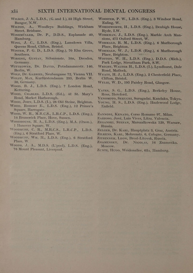 WiıLson, J: A., L.D.S., (G. and I.), 33 High Street, Bangor, N.W. Witton, A., Woodleys Buildings, Wickham Street, Brisbane. WINDMULLER, Dr. P., D.D.S., Esplanade 40, Hamburg. Wine, J. C, L.D.S. (Eng.) Lansdown Villa, Queens Roa Clifton, Bristol. WINTER, P. G. D., L.D.S. (Eng.), 70 Elm Grova: Southsea. ‘WIRSING, Gustav, Sidonienstr. 10B, Dresden, Germany. WITTKOWER, Dr. Davin, Potsdammerstr. 140, Berlin, W. Worr, Dr. GABRIEL, Neubaupasse 72, Vienna VII. 50, Germany. Woon, B. J. L.D.S. (Eng.), 7 London Road, Kettering. ‘Woop, CHARLES, L.D.S. (Ed.) 41 St. Mary's Road, Market Harborough. Woop, Joun, L.D.S. (I.), 28 Old Steine, Brighton. ‘Woop, RoBErRT E. L.D.S. AEDS ), 12 Prince’s Square, Martobate: Woop, W. R., M.R.C.S., L.R.C.P., L.D.S. (Eng.), 14 ner Place, Hove, Sussex. WOooDHOUSE, H. A., L.D.S. (Eng.), M.A. (Oxon.), 1 Hanover Square, W. WOODRUFF, C. R., M.R.C.S., L.R.C.P., L.D.S. (Eng.), 6 Stratford Place, W. ‘Wooprurr, Ww. H., L.D.S. (Eng.), 6 Stratford Place, W. ‘Woops, J. A., M.D.S. (L'pool, L.D.S. (Eng.), 76 Mount Pean Liverpool. Wooster, P. W., L.D.S. (Eng.), 3 Windsor Road, Ealing, W. WORDSWORTH, H., L.D.S. (Eng.), Denbigh House, Ryde, I.W. WORKMAN, J., L.D.S. (Eng.), Marble Arch Man- sions, 475 Oxford Street, W. WORMALD, R. M., L.D.S. (Eng.), 6 Marlborough Place, Brighton. Wormarp, W. J., L.D.S. E ) 6 Marlborough Place, Brighton. Sp Wotton, W. H., L.D.S. (Eng.), D T S. (Mola ); Park Lodge, Streatham Park, S.W. WRIGHT, WALTER H., L.D.S. (I.), a Dale Road, Matlock. Wyatt, H. J., L.D.S. (Eng.), 2 Chesterfield Place, Clifton, Bristol. WYLIE, W. D., 195 Paisley Road, Glasgow. YATES, S. G., L.D.S. (Eng.), Berkeley House, Ross, Hereford. YENOMOTO, SEKUCHI, Surugadai, Kandaku, Tokyo. Young, H. S., L.D.S. (Eng.), Hazlewood Lodge, Enfield. ZANNONI, KENATO, Corso Romano 97, Milan. ZARZOSO, JOSE, Luis Vives, Litra, Valencia. ZEGANSKI, STEFAN, Marszalkowska 120, Warsaw, Russia. ZELGER, Dr. KARL, Hauptplatz 3, Graz, Austria. ZILKENS, KAnr, Mohrenstr. 6, Cologne, Germany. ZITRINNEK, LEON, Brest-Litovsk, Russia. ZNAMENSKY, Dr. NICOLAS, 16 Znamenka, Moscow. ZUNTZ, Hvco, Weidenallee, 634, Hamburg.