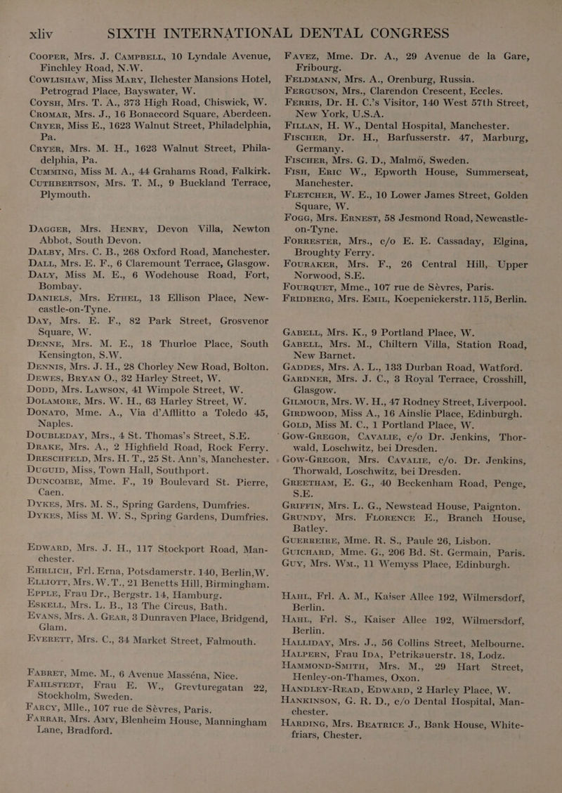 COOPER, Mrs. J. CAMPBELL, 10 Lyndale Avenue, Finchley Road, N.W. CoWLISHAw, Miss Mary, Ilchester Mansions Hotel, Petrograd Place, Bayswater, W. Coysun, Mrs. T. A., 373 High Road, Chiswick, W. CROMAR, Mrs. J., 16 Bonaccord Square, Aberdeen. CRYER, Miss E., 1623 Walnut Street, Philadelphia, Pa. CRYER, Mrs. M. H., 1623 Walnut Street, Phila- delphia, Pa. CuMMING, Miss M. A., 44 Grahams Road, Falkirk. CuTHBERTSON, Mrs. T. M., 9 Buckland Terrace, Plymouth. DAGGER, Mrs. HENRY, Devon Villa, Newton Abbot, South Devon. DALBY, Mrs. C. B., 268 Oxford Road, Manchester. DALL, Mrs. E. F., 6 Claremount Terrace, Glasgow. Dary, Miss M. E., 6 Wodehouse Road, Fort, Bombay. DANIELS, Mrs. ETHEL, 13 Ellison Place, New- castle-on- Tyne. | Day, Mrs. E. F., 82 Park Street, Grosvenor Square, W. DENNE, Mrs. M. E., 18 Thurloe Place, South Kensington, S.W. Dennis, Mrs. J. H., 28 Chorley New Road, Bolton. DEwes, BRYAN O., 32 Harley Street, W. Donn, Mrs. Lawson, 41 Wimpole Street, W. DOLAMORE, Mrs. W. H., 63 Harley Street, W. Donato, Mme. A., Via d'Afflitto a Toledo 45, Naples. DouBLEDAY, Mrs., 4 St. Thomas's Street, S.E. DRAKE, Mrs. A., 2 Highfield Road, Rock Ferry. DnESCHFELD, Mrs. H. T., 25 St. Ann's, Manchester. Ducur», Miss, Town Hall, Southport. DUNCOMBE, Mme. F., 19 Boulevard St. Pierre, Caen. Dykes, Mrs. M. S., Spring Gardens, Dumfries. Dykes, Miss M. W. S., Spring Gardens, Dumfries. EDWARD, Mrs. J. H., 117 Stockport Road, Man- chester. ; EPPLE, Frau Dr., Bergstr. 14, Hamburg. ESKELL, Mrs. L. B., 13 The Circus, Bath. Evans, Mrs. A. GEAR, 3 Dunraven Place, Bridgend, Glam. EVERETT, Mrs. C., 34 Market Street, Falmouth. FABRET, Mme. M., 6 Avenue Masséna, Nice. FAHLSTEDT, Frau E. W, Grevturegatan 22, Stockholm, Sweden. Farcy, Mlle., 107 rue de Sevres, Paris. Farrar, Mrs. Amy, Blenheim House, Manningham Lane, Bradford. Favez, Mme. Dr. A., 29 Avenue de la Gare, Fribourg. FELDMANN, Mrs. A., Orenburg, Russia. FERGUSON, Mrs., Clarendon Crescent, Eccles. FERRIS, Dr. H. C.’s Visitor, 140 West 57th Street, New York, U.S.A. Fran, H. W., Dental Hospital, Manchester. FISCHER, Dr. H., Barfusserstr. 47, Marburg, Germany. FISCHER, Mrs. G. D., Malmö, Sweden. Fran, Eric W., Epworth House, Summerseat, Manchester. FLETCHER, W. E., 10 Lower James Street, Golden Square, W. Foce, Mrs. ERNEST, 58 Jesmond Road, Newcastle- on-Tyne. FonnESTER, Mrs., c/o E. E. Cassaday, Elgina, Broughty Ferry. FOURAKER, Mrs. Norwood, S.E. FOURQUET, Mme., 107 rue de Sèvres, Paris. FRIDBERG, Mrs. Eat, Koepenickerstr. 115, Berlin. F., 26 Central Hill, Upper GABELL, Mrs. K., 9 Portland Place, W. GABELL, Mrs. M., Chiltern Villa, Station Road, New Barnet. GADDES, Mrs. A. L., 133 Durban Road, Watford. GARDNER, Mrs. J. C., 3 Royal Terrace, Crosshill, Glasgow. GILMOUR, Mrs. W. H., 47 Rodney Street, Liverpool. GIRDWOOD, Miss A., 16 Ainslie Place, Edinburgh. GOLD, Miss M. C., 1 Portland Place, W. wald, Loschwitz, bei Dresden. Gow-Grecor, Mrs. CAVALIE, c/o. Dr. Jenkins, Thorwald, Loschwitz, bei Dresden. GREETHAM, E. G., 40 Beckenham Road, Penge, S.E. GRIFFIN, Mrs. L. G., Newstead House, Paignton. GRUNDY, Mrs. FLORENCE E., Branch House, Batley. GUERREIRE, Mme. R. S., Paule 26, Lisbon. GUICHARD, Mme. G., 206 Bd. St. Germain, Paris. Guy, Mrs. Wm., 11 Wemyss Place, Edinburgh. Haut, Frl. A. M., Kaiser Allee 192, Wilmersdorf, Berlin. Han, Frl. S. Kaiser Allee 192, Wilmersdorf, Berlin. HALLIDAY, Mrs. J., 56 Collins Street, Melbourne. HALPERN, Frau IDA, Petrikauerstr. 18, Lodz. HAMMOND-SMITH, Mrs. M., 29 Hart Street, Henley-on-Thames, Oxon. HANDLEY-READ, Epwarp, 2 Harley Place, W. HANKINSON, G. R. D., c/o Dental Hospital, Man- chester. HARDING, Mrs. BEATRICE J., Bank House, White- friars, Chester. 4