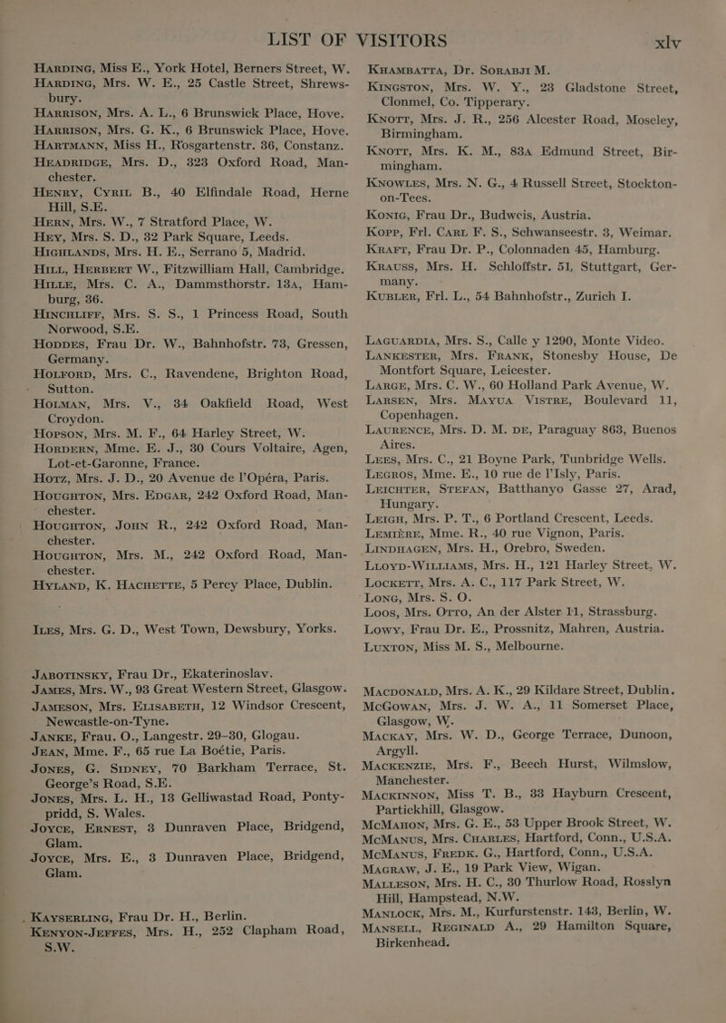 HARDING, Miss E., York Hotel, Berners Street, W. HARDING, Mrs. W. E., 25 Castle Street, Shrews- bury. HARRISON, Mrs. A. L., 6 Brunswick Place, Hove. HARRISON, Mrs. G. K., 6 Brunswick Place, Hove. HARTMANN, Miss H., Rosgartenstr. 36, Constanz. HEADRIDGE, Mrs. D., 323 Oxford Road, Man- chester. HENRY, CYRIL. B., Hill, S.E. Hern, Mrs. W., 7 Stratford Place, W. Hey, Mrs. S. D., 32 Park Square, Leeds. HIGHLANDS, Mrs. H. E., Serrano 5, Madrid. HILL, HERBERT W., Fitzwilliam Hall, Cambridge. HILLE, Mrs. C. A., Dammsthorstr. 134, Ham- burg, 36. HiINCHLIFF, Mrs. S. S., Norwood, S.E. Hoppes, Frau Dr. W., Bahnhofstr. 73, Gressen, Germany. Horronp, Mrs. Sutton. HOLMAN, Mrs. Croydon. Horson, Mrs. M. F., 64 Harley Street, W. HORDERN, Mme. E. J., 30 Cours Voltaire, Agen, Lot-et-Garonne, France. Horz, Mrs. J. D., 20 Avenue de l'Opéra, Paris. HovcGHTON, Mrs. GC 242 Oxford Road, Man- chester. Hovucuron, JOHN R., 242 Oxford Road, Man- chester. HovGHToN, Mrs. M., chester. HYLAND, K. HACHETTE, 5 Percy Place, Dublin. 40 Elfindale Road, Herne 1 Princess Road, South C., Ravendene, Brighton Road, V., 34 Oakfield Road, West 242 Oxford Road, Man- Ires, Mrs. G. D., West Town, Dewsbury, Yorks. JABOTINSKY, Frau Dr., Ekaterinoslav. JAMES, Mrs. W., 93 Great Western Street, Glasgow. JAMESON, Mrs. ELISABETH, 12 Windsor Crescent, Newecastle-on- Tyne. JANKE, Frau. O., Langestr. 29-30, Glogau. JEAN, Mme. F., 65 rue La Boétie, Paris. Jones, G. SIDNEY, 70 Barkham Terrace, St. George's Road, S.E. JONES, Mrs. L. H., 13 Gelliwastad Road, Ponty- pridd, S. Wales. Joyce, Ernest, 3 Dunraven Place, Bridgend, Glam. Joyce, Mrs. E. 3 Dunraven Place, Bridgend, Glam. . KAYSERLING, Frau Dr. H., Berlin. Kenyon-Jerres, Mrs. H., 252 Clapham Road, S.W. xlv KHAMBATTA, Dr. SonAnBJ1 M. KINGSTON, Mrs. W. Y., 23 Gladstone Street, Clonmel, Co. Tipperary. KNorr, Mrs. J. R., 256 Alcester Road, Moseley, Birmingham. Knott, Mrs. K. M., 834 Edmund Street, Bir- mingham. KNOWLES, Mrs. N. G., 4 Russell Street, Stockton- on-Tees. Konic, Frau Dr., Budweis, Austria. Kopp, Frl. CARL F. S., Schwanseestr. 3, Weimar. Knarr, Frau Dr. P., Colonnaden 45, Hamburg. Krauss, Mrs. H. Schloffstr. 51, Stuttgart, Ger- many. KUBLER, Frl. L., 54 Bahnhofstr., Zurich I. LAGUARDIA, Mrs. S., Calle y 1290, Monte Video. LANKESTER, Mrs. FRANE, Stonesby House, De Montfort Square, Leicester. LARGE, Mrs. C. W., 60 Holland Park Avenue, W. LARSEN, Mrs. MaAyua VisrRE, Boulevard 11, . Copenhagen. LAURENCE, Mrs. D. M. DE, Paraguay 863, Buenos Aires. Lees, Mrs. C., 21 Boyne Park, Tunbridge Wells. LEGros, Mme. E., 10 rue de l'Isly, Paris. LEICHTER, SAS Batthanyo Gasse 27, Arad, Hungary. Leicu, Mrs. P. T., 6 Portland Crescent, Leeds. LEMIERE, Mme. Si 40 rue Vignon, Paris. LINDHAGEN, Mrs. H., Orebro, Sweden. LrLovp-WiLLIAMS, Mrs. H., 121 Harley Street, W. Lockett, Mrs. A. C., 117 Park Street, W. Loos, Mrs. Orro, An der Alster 11, Strassburg. Lowy, Frau Dr. E., Prossnitz, Mahren, Austria. LuxTon, Miss M. S., Melbourne. MACDONALD, Mrs. A. K., 29 Kildare Street, Dublin. McGowan, Mrs. J. W. A., 11 Somerset Place, Glasgow, W. Mackay, Mrs. W. D., George Terrace, Dunoon, Argyll. MACKENZIE, Mrs. F., Beech Hurst, Wilmslow, Manchester. MACKINNON, Miss T. B., 33 Hayburn Crescent, Partickhill, Glasgow. McMaunon, Mrs. G. E., 53 Upper Brook Street, W. McManus, Mrs. CHARLES, Hartford, Conn., U.S.A. McManus, FREDK. G., Hartford, Conn., U.S.A. Macraw, J. E., 19 Park View, Wigan. MaLLESON, Mrs. H. C., 30 Thurlow Road, Rosslyn Hill, Hampstead, N.W. MANLOCK, Mrs. M., Kurfurstenstr. 143, Berlin, W. MANSELL, REGINALD A., 29 Hamilton Square, Birkenhead.