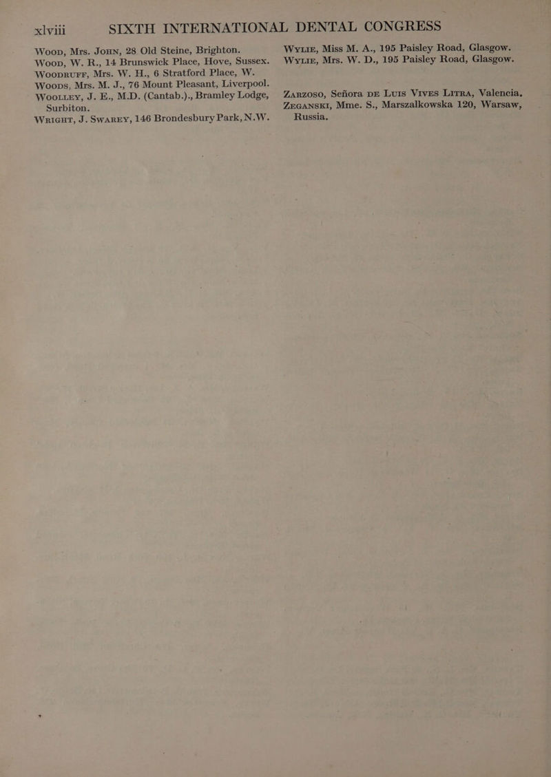 Wooprurr, Mrs. W. H., 6 Stratford Place, W. Woottey, J. E., M.D. (Cantab.)., Bramley Lodge, Surbiton. Weg, Miss M. A., 195 Paisley Road, Glasgow. WYLIE, Mrs. W. D., 195 Paisley Road, Glasgow. ZARZOSO, Señora DE Luis Vives LITRA, Valencia, ZEGANSKI, Mme. S., Marszalkowska 120, Warsaw, Russia.