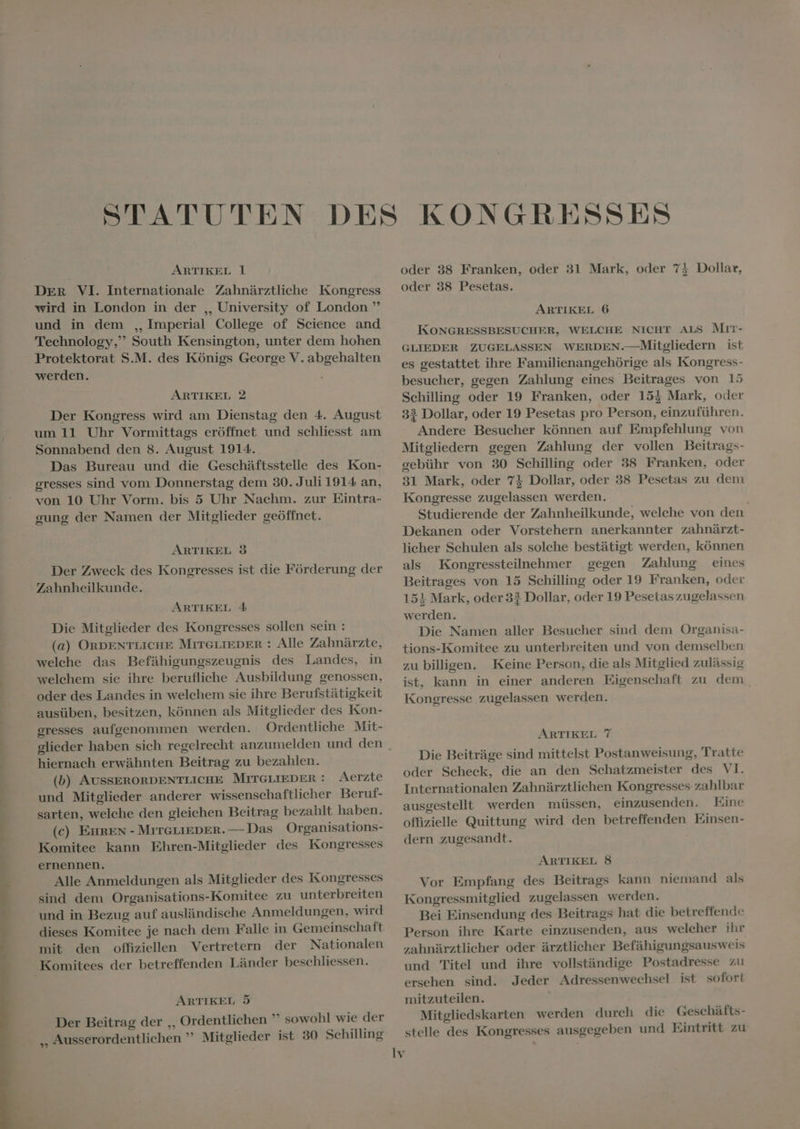 ARTIKEL 1 DER VI. Internationale Zahnärztliche Kongress wird in London in der ,, University of London ” und in dem ,, Imperial College of Science and Technology, South Kensington, unter dem hohen Protektorat S.M. des Königs George V. abgehalten werden. ARTIKEL 2 Der Kongress wird am Dienstag den 4. August um 11 Uhr Vormittags eröffnet und schliesst am Sonnabend den 8. August 1914. Das Bureau und die Geschäftsstelle des Kon- gresses sind vom Donnerstag dem 30. Juli 1914 an, von 10 Uhr Vorm. bis 5 Uhr Nachm. zur Eintra- gung der Namen der Mitglieder geöffnet. ARTIKEL 3 Der Zweck des Kongresses ist die Förderung der ARTIKEL 4 Die Mitglieder des Kongresses sollen sein : (a) ORDENTLICHE MITGLIEDER : Alle Zahnärzte, welche das Befähigungszeugnis des Landes, in welchem sie ihre berufliche Ausbildung genossen, oder des Landes in welchem sie ihre Berufstätigkeit ausüben, besitzen, können als Mitglieder des Kon- gresses aufgenommen werden. Ordentliche Mit- glieder haben sich regelrecht anzumelden und den hiernach erwähnten Beitrag zu bezahlen. (b) AUSSERORDENTLICHE MITGLIEDER : Aerzte und Mitglieder anderer wissenschaftlicher Beruf- sarten, welche den gleichen Beitrag bezahlt haben. (c) EHREN - MITGLIEDER. — Das Organisations- Komitee kann Ehren-Mitglieder des Kongresses ernennen. Alle Anmeldungen als Mitglieder des Kongresses sind dem Organisations-Komitee zu unterbreiten und in Bezug auf ausländische Anmeldungen, wird dieses Komitee je nach dem Falle in Gemeinschaft mit den offiziellen Vertretern der Nationalen ARTIKEL 5 Der Beitrag der ,, Ordentlichen ” sowohl wie der ,, Ausserordentlichen ' Mitglieder ist 30 Schilling oder 38 Franken, oder 31 Mark, oder 74 Dollar, oder 38 Pesetas. ARTIKEL 6 KONGRESSBESUCHER, WELCHE NICHT ALS Mrt: GLIEDER ZUGELASSEN WERDEN.—Mitgliedern ist es gestattet ihre Familienangehórige als Kongress- besucher, gegen Zahlung eines Beitrages von 15 Schilling oder 19 Franken, oder 153 Mark, oder 33 Dollar, oder 19 Pesetas pro Person, einzuführen. Andere Besucher kónnen auf Empfehlung von Mitgliedern gegen Zahlung der vollen Beitrags- gebühr von 30 Schilling oder 38 Franken, oder 31 Mark, oder 71 Dollar, oder 38 Pesetas zu dem Kongresse zugelassen werden. j Studierende der Zahnheilkunde, welehe von den Dekanen oder Vorstehern anerkannter zahnärzt- licher Schulen als solche bestätigt werden, können als Kongressteilnehmer gegen Zahlung eines Beitrages von 15 Schilling oder 19 Franken, oder 151 Mark, oder 33 Dollar, oder 19 Pesetas zugelassen werden. Die Namen aller Besucher sind dem Organisa- tions-Komitee zu unterbreiten und von demselben zu billigen. Keine Person, die als Mitglied zulässig ist, kann in einer anderen Eigenschaft zu dem. Kongresse zugelassen werden. ARTIKEL 7 Die Beiträge sind mittelst Postanweisung, Tratte oder Scheck, die an den Schatzmeister des VI. Internationalen Zahnärztlichen Kongresses zahlbar ausgestellt werden müssen, einzusenden. Eine offizielle Quittung wird den betreffenden Einsen- dern zugesandt. ARTIKEL 8 Vor Empfang des Beitrags kann niemand als Kongressmitglied zugelassen werden. Bei Einsendung des Beitrags hat die betreffende Person ihre Karte einzusenden, aus welcher ihr zahnärztlicher oder ärztlicher Befähigungsausweis und Titel und ihre vollständige Postadresse zu ersehen sind. Jeder Adressenwechsel ist sofort mitzuteilen. Mitgliedskarten werden durch die Geschäfts- stelle des Kongresses ausgegeben und Eintritt zu