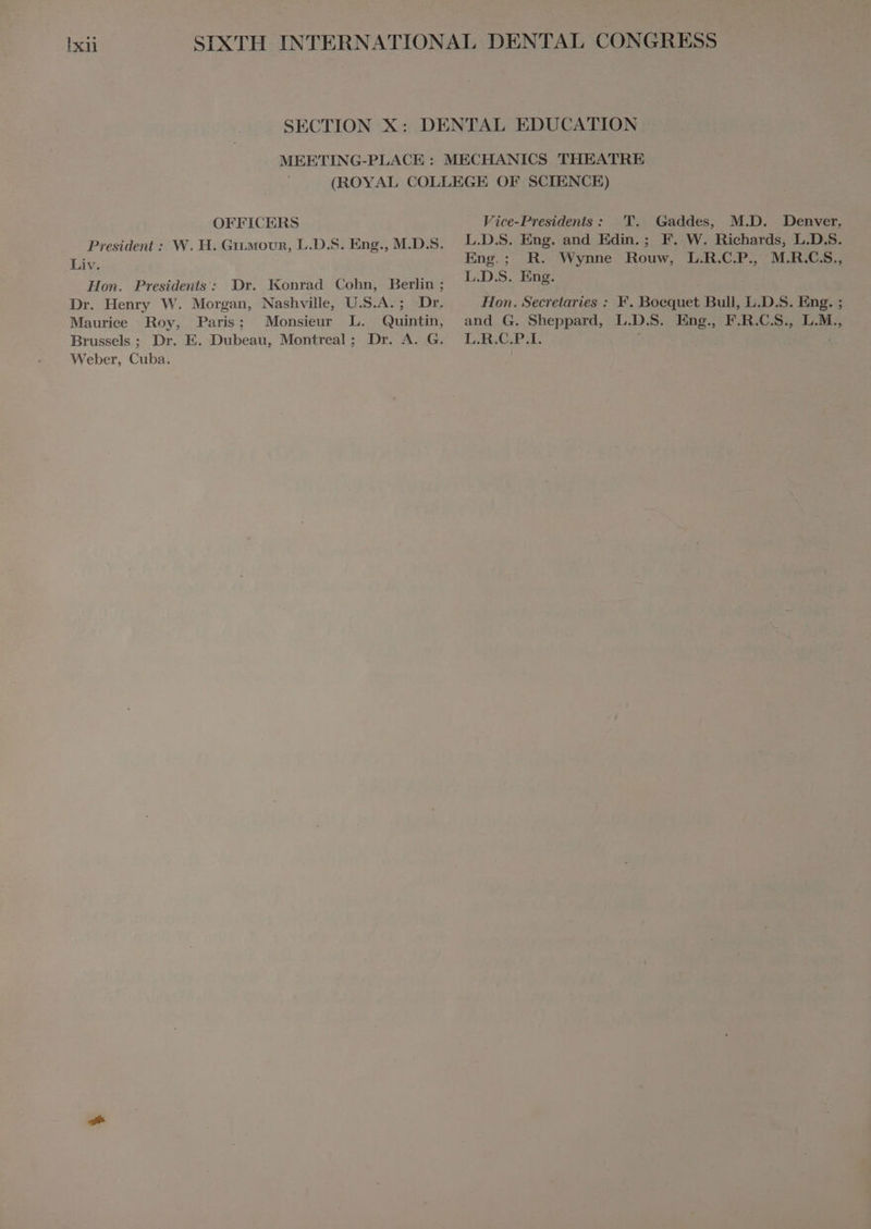 IER OFFICERS President : W. H. GILMOUR, L.D.S. Eng., M.D.S. Liv. Hon. Presidents: Dr. Konrad Cohn, Berlin ; Dr. Henry W. Morgan, Nashville, U.S.A. ; Dr. Maurice Roy, Paris; Monsieur L. Quintin, Brussels ; Dr. E. Dubeau, Montreal; Dr. A. G. Weber, Cuba. Vice-Presidents: T. Gaddes, M.D. Denver, L.D.S. Eng. and Edin.; F. W. Richards, L.D.S. Eng.; R. Wynne Rouw, L.R.C.P. M.R.C.S., L.D.S. Eng. Hon. Secretaries : F. Boequet Bull, L.D.S. Eng. ; and G. Sheppard, L.D.S. Eng., F.R.C.S., L.M., L.R.C.P.I. |