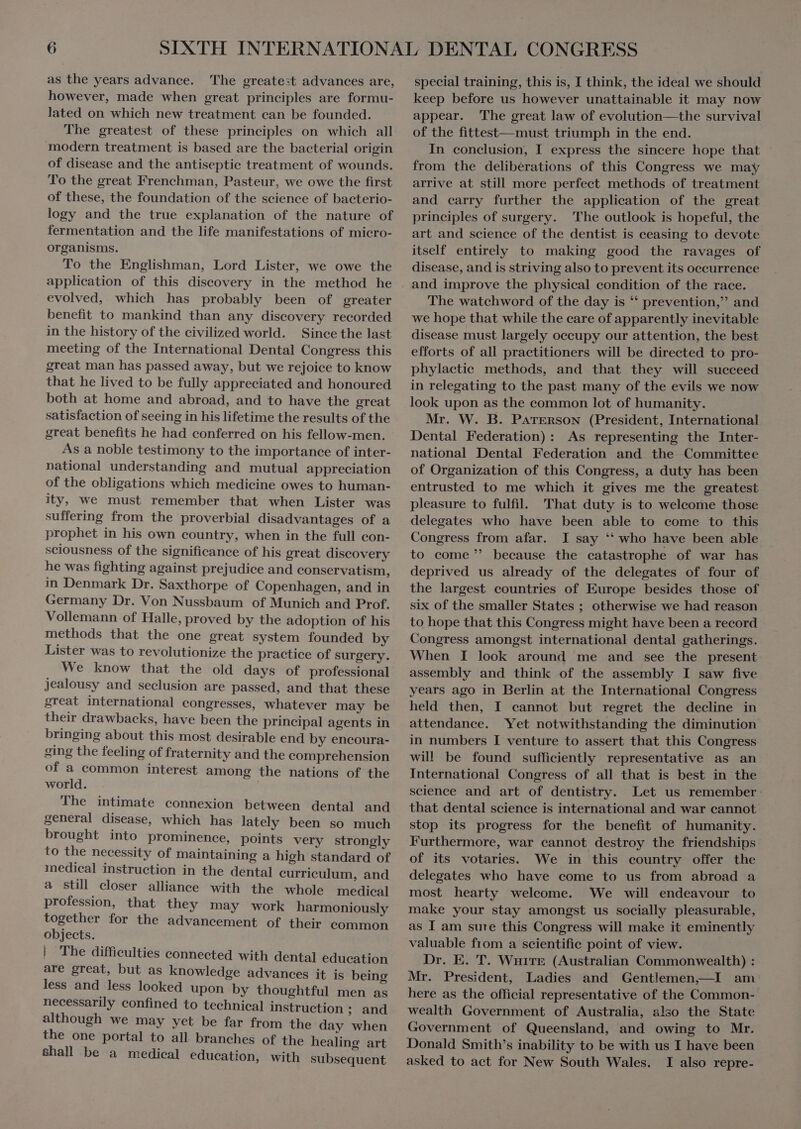 as the years advance. The greate:t advances are, however, made when great principles are formu- lated on which new treatment can be founded. The greatest of these principles on which all modern treatment is based are the bacterial origin of disease and the antiseptic treatment of wounds. To the great Frenchman, Pasteur, we owe the first of these, the foundation of the science of bacterio- logy and the true explanation of the nature of fermentation and the life manifestations of micro- organisms. To the Englishman, Lord Lister, we owe the application of this discovery in the method he evolved, which has probably been of greater benefit to mankind than any discovery recorded in the history of the civilized world. Sincethe last meeting of the International Dental Congress this great man has passed away, but we rejoice to know that he lived to be fully appreciated and honoured both at home and abroad, and to have the great satisfaction of seeing in his lifetime the results of the great benefits he had conferred on his fellow-men. As a noble testimony to the importance of inter- national understanding and mutual appreciation of the obligations which medicine owes to human- ity, we must remember that when Lister was suffering from the proverbial disadvantages of a prophet in his own country, when in the full con- sciousness of the significance of his great discovery he was fighting against prejudice and conservatism, in Denmark Dr. Saxthorpe of Copenhagen, and in Germany Dr. Von Nussbaum of Munich and Prof. Vollemann of Halle, proved by the adoption of his methods that the one great system founded by Lister was to revolutionize the practice of surgery. We know that the old days of professional jealousy and seclusion are passed, and that these great international congresses, whatever may be their drawbacks, have been the principal agents in bringing about this most desirable end by encoura- ging the feeling of fraternity and the comprehension of a common interest among the nations of the world. The intimate connexion between dental and general disease, which has lately been so much brought into prominence, points very strongly to the necessity of maintaining a high standard of medical instruction in the dental eurriculum, and a still closer alliance with the whole medical profession, that they may work harmoniously together for the advancement of their common objects. | The difficulties connected with dental education are great, but as knowledge advances it is being less and less looked upon by thoughtful men as necessarily confined to technical instruction ; and although we may yet be far from the day when the one portal to all branches of the healing art Shall be a medical education, with subsequent special training, this is, I think, the ideal we should keep before us however unattainable it may now appear. The great law of evolution—the survival of the fittest—must triumph in the end. In conclusion, I express the sincere hope that from the delibérations of this Congress we may arrive at still more perfect methods of treatment and carry further the application of the great principles of surgery. The outlook is hopeful, the art and science of the dentist is ceasing to devote itself entirely to making good the ravages of disease, and is striving also to prevent its occurrence and improve the physical condition of the race. The watchword of the day is ‘ prevention, and we hope that while the care of apparently inevitable disease must largely occupy our attention, the best efforts of all practitioners will be directed to pro- phylaetie methods, and that they will succeed in relegating to the past many of the evils we now look upon as the common lot of humanity. Mr. W. B. PATERSON (President, International Dental Federation): As representing the Inter- national Dental Federation and the Committee of Organization of this Congress, a duty has been entrusted to me which it gives me the greatest pleasure to fulfil. That duty is to welcome those delegates who have been able to come to this Congress from afar. I say * who have been able to come' because the catastrophe of war has deprived us already of the delegates of four of the largest countries of Europe besides those of six of the smaller States ; otherwise we had reason to hope that this Congress might have been a record Congress amongst international dental gatherings. When I look around me and see the present assembly and think of the assembly I saw five years ago in Berlin at the International Congress held then, I cannot but regret the decline in attendance. Yet notwithstanding the diminution in numbers I venture to assert that this Congress will be found sufficiently representative as an International Congress of all that is best in the science and art of dentistry. Let us remember: that dental science is international and war cannot. stop its progress for the benefit of humanity. Furthermore, war cannot destroy the friendships of its votaries. We in this country offer the delegates who have come to us from abroad a most hearty welcome. We will endeavour to make your stay amongst us socially pleasurable, as I am sure this Congress will make it eminently valuable from a scientific point of view. Dr. E. T. wn (Australian Commonwealth) : Mr. President, Ladies and Gentlemen,—I am here as the official representative of the Common- wealth Government of Australia, also the State Government of Queensland, and owing to Mr. Donald Smith's inability to be with us I have been