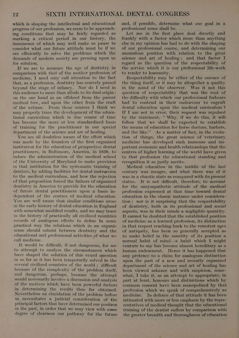 which is shaping the intellectual and educational progress of our profession, we seem to be approach- ing conditions that may be fairly regarded as marking a critical period in our history, the imminence of which may well make us pause to consider what our future attitude must be if we are efficiently to solve the problems which the demands of modern society are pressing upon us for solution. If we are to measure the age of dentistry in comparison with that of the mother profession of medicine, I need only call attention to the fact that, as a profession, dentistry has scarcely passed beyond the stage of infancy. Nor do I need in this audience to more than allude to its dualorigin : on the one hand as an offshoot from the parent medical tree, and upon the other from the craft of the artisan. From these sources I think we may properly trace the development of the educa- tional curriculum which in due course of time has become the more or less standardized basis of training for the practitioner in our special department of the science and art of healing. You are all doubtless aware of the effort which was made by the founders of the first organized institution for the education of prospective dental practitioners, in Baltimore, America, in 1839, to induce the administration of the medical school of the University of Maryland to make provision in that institution for the systematic training of dentists, by adding facilities for dental instruccion to the medical curriculum, and how the rejection of that proposition forced the fathers of organized dentistry in America to provide for the education of future dental practitioners upon a basis in- dependent of the centres of medical education. You are well aware that similar conditions arose in the early history of dental education in England with somewhat modified results, and we may trace in the history of practically all civilized countries records of analogous efforts to define in some practical way the relations which in an organic sense should subsist between dentistry and the educational and professional activities of what we call medicine. It would be difficult, if not dangerous, for me to attempt to analyse the circumstances which have shaped the solution of this vexed question in so far as it has been temporarily solved in the several civilized countries of the world ; difficult because of the complexity of the problem itself, and dangerous, perhaps, because the attempt would necessarily involve a discussion and analysis of the motives which have been powerful factors in determining the results thus far obtained. Nevertheless an elucidation of the problem before us necessitates a judicial consideration of the principal factors that have determined our position in the past, in order that we may view with some degree of clearness our pathway for the future and, if possible, determine what our goal in a professional sense shall be. Let me in the first place deal directly and frankly with a factor which more than anything else in my opinion has had to do with the shaping of our professional course, and determining our anomalous position with relation to the great science and art of healing; and that factor I regard as the question of the respectability of the service which it is our professional life-work to render to humanity. Respectability may be either of the essence of the thing itself, or it may be altogether a quality in the mind of the observer. Was it not this question of respectability that was the root of the difficulty with which our professional forbears had to contend in their endeavour to engraft dental education upon the medical curriculum ? If I am not in error, their request was repulsed by the statement, “ Why, if we do this, it will follow that we shall be expected to establish the means of education for horse doctors, barbers, and the like. As a matter of fact, in the evolu- tion of things, the great science of véterinary medicine has developed such immense and im- portant economie and health relationships that the centres of higher learning of the world have given to that profession the educational standing and recognition it so justly merits. Medical education in the middle of the last century was meagre, and what there was of it was in a chaotic state as compared with its present status. It is not difficult, therefore, to account for the unsympathetie attitude of the medical profession expressed at that time toward dental education in the classic instance under considera- tion; nor is it surprising that the respectability of dentistry, both in its professional and social aspects, was in their minds a negligible quantity. It cannot be doubted that the established position of medicine as a learned profession, its distinction in that respect reaching back to the remotest ages ` of antiquity, has been so generally accepted as to make belief in the sanctity of its position a normal habit of mind—a habit which I might venture to say has become almost hereditary as a human endowment. ` Hence it has happened that any pretence to a claim for analogous distinction upon the part of a new and recently organized department of the science and art of healing has been viewed askance and with suspicion, some- what, I take it, as an attempt to appropriate, in part at least, honours and distinctions which by common consent have been monopolized by that profession which we speak of comprehensively as medicine. In defence of that attitude it has been intimated with more or less emphasis by the repre- sentatives of medical thought that the educational training of the dentist suffers by comparison with the greater breadth and thoroughness of education