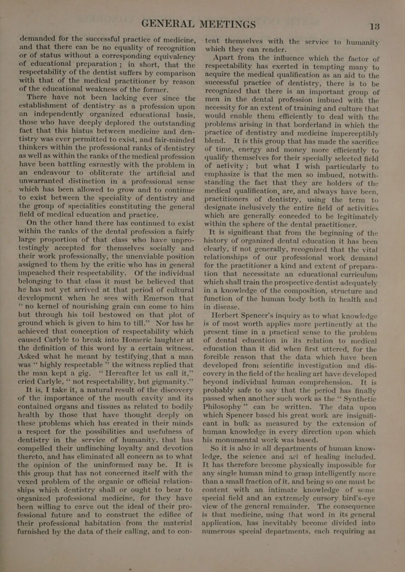 ur demanded for the successful practice of medicine, and that there can be no equality of recognition of educational preparation ; in short, that the respectability of the dentist suffers by comparison with that of the medical practitioner by reason of the educational weakness of the former. There have not been lacking ever since the establishment of dentistry as a profession upon an independently organized educational basis, those who have deeply deplored the outstanding fact that this hiatus between medicine and den- tistry was ever permitted to exist, and fair-minded thinkers within the professional ranks of dentistry as well as within the ranks of the medical profession have been battling earnestly with the problem in an endeavour to obliterate the artificial and unwarranted distinction in a professional sense which has been allowed to grow and to continue to exist between the speciality of dentistry and the group of specialities constituting the general field of medical education and practice. On the other hand there has continued to exist within the ranks of the dental profession a fairly large proportion of that class who have unpro- their work professionally, the unenviable position assigned to them by the critic who has in general impeached their respectability. Of the individual belonging to that class it must be believed that he has not yet arrived at that period of cultural development when he sees with Emerson that * no kernel of nourishing grain can come to him but through his toil bestowed on that plot of ground which is given to him to till. Nor has he achieved that conception of respectability which caused Carlyle to break into Homeric laughter at the definition of this word by a certain witness. Asked what he meant by testifying „that a man was ‘ highly respectable  the witness replied that the man kept a gig. ‘* Hereafter let us call it, cried Carlyle, ** not respectability, but gigmanity.”’ It is, I take it, a natural result of the discovery of the importance of the mouth cavity and its contained organs and tissues as related to bodily health by those that have thought deeply on these problems which has created in their minds a respect for the possibilities and usefulness of dentistry in the service of humanity, that has compelled their unflinching loyalty and devotion thereto, and has eliminated all concern as to what the opinion of the uninformed may be. It is this group that has not concerned itself with the vexed problem of the organic or official relation- organized professional medicine, for they have been willing to carve out the ideal of their pro- fessional future and to construct the edifice of their professional habitation. from the material furnished by the data of their calling, and to con- which they can render. Apart from the influence which the factor of respectability has exerted in tempting many to acquire the medical qualification as an aid to the successful practice of dentistry, there is to be recognized that there is an important group of men in the dental profession imbued with the necessity for an extent of training and culture that would enable them efficiently to deal with the problems arising in that borderland in which the practice of dentistry and medicine imperceptibly blend. It is this group that has made the sacrifice of time, energy and money more efficiently to qualify themselves for their specially selected field of aetivity ; but what I wish particularly to emphasize is that the men so imbued, notwith- standing the fact that they are holders of the medical qualification, are, and always have been, practitioners of dentistry, using the term to designate inclusively the entire field of activities which are generally conceded to be legitimately within the sphere of the dental practitioner. It is significant that from the beginning of the history of organized dental education it has been clearly, if not generally, recognized that the vital relationships of our professional work demand for the practitioner a kind and extent of prepara- tion that necessitate an educational curriculum which shall train the prospective dentist adequately in a knowledge of the composition, structure and function of the human body both in health and in disease. Herbert Spencer's inquiry as to what knowledge is of most worth applies more pertinently at the present time in a practical sense to the problem of dental education in its relation to medical education than it did when first uttered, for the forcible reason that the data which have been developed from scientific investigation and dis- covery in the field of the healing art have developed beyond individual human comprehension. It is probably safe to say that the period has finally passed when another such work as the ** Synthetic Philosophy  can be written. The data upon which Spencer based his great work are insignifi- cant in bulk as measured by the extension of human knowledge in every direction upon which his monumental work was based. So it is also in all departments of human know- ledge, the scienee and art of healing included. It has therefore become physically impossible for any single human mind to grasp intelligently more than a small fraction of it. and being so one must be content with an intimate knowledge of somoe special field and an extremely cursory bird's-eye view of the general remainder. The consequence is that medicine, using !hat word in its general application, has inevitably become divided into numerous special departments, each requiring as