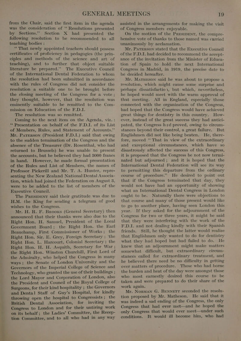 was the consideration of  Resolutions presented by Sections. Section X had presented the following resolution to be recommended to all teaching bodies : “ That newly appointed teachers should possess certificates of proficiency in pedagogies (the prin- eiples and methods of the science and art of literature be prepàred. The Executive Council of the International Dental Federation to whom the resolution had been submitted in accordance with the rules of Congress did not consider the resolution a suitable one to be brought before the closing meeting of the Congress for a vote ; they thought, however, that the resolution was eminently suitable to be remitted to the Com- mission on Education of the F.D.I. The resolution was so remitted. Coming to the next item on the Agenda, viz. : ** Presentation on behalf of the F.D.I. of its List of Members, Rules, and Statement of Accounts. Mr. PATERSoN (President F.D.I.) said that owing to the sudden termination of the Congress and the absence of the Treasurer (Dr. Rosenthal, who had returned to Brussels) he was unable to present the accounts, but he believed they had 3000 franes in hand. However, he made formal presentation of the Rules and List of Members, the names of Professor Pickerill and Mr. T. A. Hunter, repre- tion, which had joined the Federation on August 3, were to be added to the list of members of the Executive Council. The PRESIDENT said their gratitude was due to H.M. the King for sending a telegram of good wishes to the Congress. Mr. H. R. F. Bnooxs (General Secretary) then announced that their thanks were also due to the Right Hon. H. Samuel, President of the Local Government Board; the Right Hon. the Earl Beauchamp, First Commissioner of Works; the Right Hon. Sir. E. Grey, Foreign Secretary ; the Right Hon. L. Harcourt, Colonial Secretary ; the Right Hon. H. H. Asquith, Secretary for War ; the Right Hon. Winston Churchill, First Lord of ways; the Senate of London University and the Governors of the Imperial College of Science and Technology, who granted the use of their buildings ; the Lord Mayor and Corporation of London, also the President and Council of the Royal College of Surgeons, for their kind hospitality ; the Governors and Dental Staff of Guy's Hospital, for kindly throwing open the hospital to Congressists ; the British Dental Association, for inviting the Congress to London and for their untiring work on its behalf; the Ladies’ Committee, the Recep- tion Committee, and to all who had in any way of Congress members enjoyable. On the motion of the PRESIDENT, the compre- hensive vote of thanks to those named was carried unanimously by acclamation. Mr. PATERSON stated that the Executive Council of the F.D.I. had decided to recommend the accept- ance of the invitation from the Minister of Educa- tion of Spain to hold the next International Congress in Madrid, in 1919, the precise date to be decided hereafter. Mr. MaATHESON said he was about to propose a resolution, which might cause some surprise and perhaps dissatisfaction, but which, nevertheless, he hoped would meet with the warm approval of that meeting. All in England, especially those connected with the organization of the Congress, had hoped that the Congress would have achieved great things for dentistry in this country. How- ever, instead of the great success they had antici- pated, the Congress hed proved, owing to circum- stances beyond their control, a great failure. But Englishmen did not like being beaten. He, there- fore, moved *‘ That in view of the extraordinary and exceptional circumstances, which have so disastrously affected the success of this Congress, it is proposed that the Congress be not now termi- nated but adjourned; and it is hoped that the International Dental Federation will see its way to permitting this departure from the ordinary course of procedure.” He desired to point out that if the Congress terminated that day, they would not have had an opportunity of showing what an International Dental Congress in London ought to be. Naturally there were objections to that course and many of those present would like to go to another place, having seen London this year. If they asked for the adjournment of the Congress for two or three years, it might be said that they were interfering with the work of the F.D.I. and not dealing kindly with their Spanish friends. Still, he thought the latter would realize that Englishmen only wanted to do for dentistry what they had hoped but had failed to do. He knew that an adjournment might make matters somewhat difficult, but extraordinary circum- stances called for extraordinary treatment, and he believed there need be no difficulty in getting over matters of procedure. Those who had borne the burden and heat of the day were amongst those who most earnestly desired this course to be taken and were prepared to do their share of the work again. Mr. NonMAN G. BENNETT seconded the resolu- tion proposed by Mr. Matheson. He said that it was indeed a sad ending of the Congress, the only Congress that had ever met—and he hoped the only Congress that would ever meet—under such conditions. It would ill become him, who had