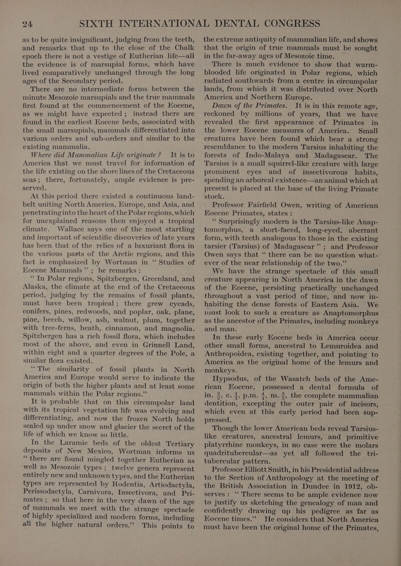 as to be quite insignificant, judging from the teeth, and remarks that up to the close of the Chalk epoch there is not a vestige of Eutherian life—all the evidence is of marsupial forms, which have lived comparatively unchanged through the long ages of the Secondary period. There are no intermediate forms between the minute Mesozoic marsupials and the true mammals first found at the commencement of the Eocene, as we might have expected; instead there are found in the earliest Eocene beds, associated with the small marsupials, mammals differentiated into various orders and sub-orders and similar to the existing mammalia. Where did Mammalian Life originate ? It is to America that we must travel for information of the life existing on the shorelines of the Cretaceous seas; there, fortunately, ample evidence is pre- served. At this period there existed a continuous land- belt uniting North America, Europe, and Asia, and penetratinginto the heart of the Polar regions, which for unexplained reasons then enjoyed a tropical climate. Wallace says one of the most startling and important of scientific discoveries of late years has been that of the relies of a luxuriant flora in the various parts of the Arctic regions, and this fact is emphasized by Wortman in ‘‘ Studies of Eocene Mammals ” ; he remarks : ** In Polar regions, Spitzbergen, Greenland, and Alaska, the climate at the end of the Cretaceous period, judging by the remains of fossil plants, must have been tropical; there grew cycads, conifers, pines, redwoods, and poplar, oak, plane, pine, beech, willow, ash, walnut, plum, together with tree-ferns, heath, cinnamon, and magnolia. Spitzbergen has a rich fossil flora, which includes most of the above, and even in Grinnell Land, within eight and a quarter degrees of the Pole, a similar flora existed. “ The similarity of fossil plants in North America and Europe would serve to indicate the origin of both the higher plants and at least some mammals within the Polar regions. It is probable that on this cireumpolar land with its tropical vegetation life was evolving and differentiating, and now the frozen North holds sealed up under snow and glacier the secret of the life of which we know so little. In the Laramie beds of the oldest Tertiary deposits of New Mexico, Wortman informs us ‘there are found mingled together Eutherian as well as Mesozoie types; twelve genera represent entirely new and unknown types, and the Eutherian types are represented by Rodentia, Artiodactyla, Perissodactyla, Carnivora, Insectivora, and Pri- mates ; so that here in the very dawn of the age of mammals we meet with the strange spectacle of highly specialized and modern forms, including al the higher natural orders. This points to the extreme antiquity of mammalian life, and shows that the origin of true mammals must be sought in the far-away ages of Mesozoic time. ` There is much evidence to show that warm- blooded life originated in Polar regions, which radiated southwards from a centre in cireumpolar lands, from which it was distributed over North America and Northern Europe. Dawn of the Primates. It is in this remote age, reckoned by millions of years, that we have revealed the first appearance of Primates in the lower Eocene measures of America. Small creatures have been found which bear a strong forests of Indo-Malaya and Madagascar. The Tarsius is a small squirrel-like creature with large prominent eyes and of insectivorous habits, spending an arboreal existence—an animal which at present is placed at the base of the living Primate stock. Professor Fairfield Owen, writing of America Eocene Primates, states : “ Surprisingly modern is the Tarsius-like Anap- tomorphus, a short-faced, long-eyed, aberrant form, with teeth analogous to those in the existing tarsier (Tarsius) of Madagascar  ; and Professor Owen says that ‘ there can be no question what- ever of the near relationship of the two. We have the strange spectacle of this small ereature appearing in North America in the dawn of the Eocene, persisting practically unchanged throughout a vast period of time, and now in- habiting the dense forests of Eastern Asia. We must look to such a creature as Anaptomorphus as the ancestor of the Primates, including monkeys and man. : In these early Eocene beds in America occur other small forms, ancestral to Lemuroidea and Anthropoidea, existing together, and pointing to America as the original home of the lemurs and monkeys. Hypsodus, of the Wasatch beds of the Ame- rican Eocene, possessed a dental formula of in. 2, c. 1, p.m. 1, m. 2, the complete mammalian dentition, excepting the outer pair of incisors, which even at this early period had been sup- pressed. Though the lower American beds reveal Tarsius- like creatures, ancestral lemurs, and primitive platyrrhine monkeys, in no case were the molars quadritubereular—as yet all followed the tri- tubereular pattern. Professor Elliott Smith, in his Presidential address to the Section of Anthropology at the meeting of the British Association in Dundee in 1912, ob- serves: '''There seems to be ample evidence now to justify us sketching the genealogy of man and confidently drawing up his pedigree as far as Eocene times. He considers that North America must have been the original home of the Primates,