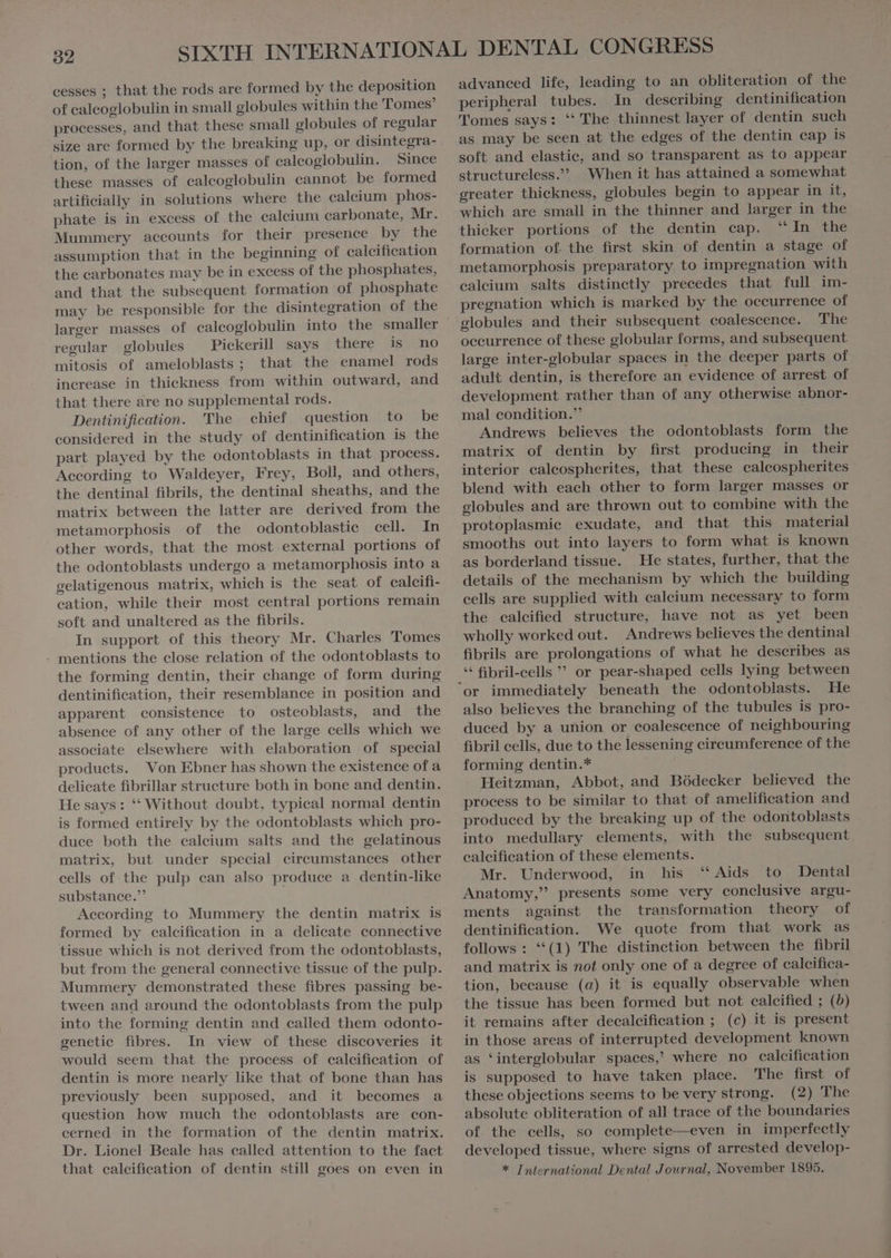 cesses ; that the rods are formed by the deposition of ealcoglobulin in small globules within the Tomes’ processes, and that these small globules of regular size are formed by the breaking up, or disintegra- tion, of the larger masses of caleoglobulin. Since these masses of calcoglobulin cannot be formed artificially in solutions where the ealeium phos- phate is in excess of the calcium carbonate, Mr. Mummery accounts for their presence by the assumption that in the beginning of calcification the carbonates may be in excess of the phosphates, and that the subsequent formation of phosphate may be responsible for the disintegration of the larger masses of calcoglobulin into the smaller regular globules Pickerill says there is no mitosis of ameloblasts ; that the enamel rods increase in thickness from within outward, and that there are no supplemental rods. Dentinification. The chief question to be considered in the study of dentinification is the part played by the odontoblasts in that process. According to Waldeyer, Frey, Boll, and others, the dentinal fibrils, the dentinal sheaths, and the matrix between the latter are derived from the metamorphosis of the odontoblastic cell. In other words, that the most external portions of the odontoblasts undergo a metamorphosis into a gelatigenous matrix, which is the seat of calcifi- cation, while their most central portions remain soft and unaltered as the fibrils. In support of this theory Mr. Charles Tomes - mentions the close relation of the odontoblasts to the forming dentin, their change of form during dentinification, their resemblance in position and apparent consistence to osteoblasts, and the absence of any other of the large cells which we associate elsewhere with elaboration of special produets. Von Ebner has shown the existence of a delicate fibrillar structure both in bone and dentin. He says: ** Without doubt. typical normal dentin is formed entirely by the odontoblasts which pro- duce both the calcium salts and the gelatinous matrix, but under special circumstances other cells of the pulp can also produce a dentin-like substance.”’ | According to Mummery the dentin matrix is formed by calcification in a delicate connective tissue which is not derived from the odontoblasts, but from the general connective tissue of the pulp. Mummery demonstrated these fibres passing be- tween and around the odontoblasts from the pulp into the forming dentin and called them odonto- genetic fibres. In view of these discoveries it would seem that the process of calcification of dentin is more nearly like that of bone than has previously been supposed, and it becomes a question how much the odontoblasts are con- cerned in the formation of the dentin matrix. Dr. Lionel Beale has called attention to the fact that caleifieation of dentin still goes on even in advanced life, leading to an obliteration of the peripheral tubes. In describing dentinification Tomes says: “ The thinnest layer of dentin such as may be seen at the edges of the dentin cap is soft and elastic, and so transparent as to appear structureless.” When it has attained a somewhat greater thickness, globules begin to appear in it, which are small in the thinner and larger in the thicker portions of the dentin cap. “In the formation of the first skin of dentin a stage of metamorphosis preparatory to impregnation with caleium salts distinctly precedes that full im- pregnation which is marked by the occurrence of The occurrence of these globular forms, and subsequent large inter-globular spaces in the deeper parts of adult dentin, is therefore an evidence of arrest of development rather than of any otherwise abnor- mal condition. Andrews believes the odontoblasts form the matrix of dentin by first producing in their interior caleospherites, that these calcospherites blend with each other to form larger masses or globules and are thrown out to combine with the protoplasmie exudate, and that this material smooths out into layers to form what is known as borderland tissue. He states, further, that the details of the mechanism by which the building cells are supplied with calcium necessary to form the calcified structure, have not as yet been wholly worked out. Andrews believes the dentinal fibrils are prolongations of what he describes as * fibril-cells ” or pear-shaped cells lying between He also believes the branching of the tubules is pro- duced by a uhion or coalescence of neighbouring fibril cells, due to the lessening eircumference of the forming dentin.* Heitzman, Abbot, and Bódecker believed the process to be similar to that of amelification and produced by the breaking up of the odontoblasts into medullary elements, with the subsequent calcification of these elements. Mr. Underwood, in his “Aids to Dental Anatomy, presents some very conclusive argu- ments against the transformation theory of dentinification. We quote from that work as follows : **(1) The distinction between the fibril and matrix is not only one of a degree of calcifica- tion, because (a) it is equally observable when the tissue has been formed but not calcified ; (5) it remains after decalcifieation ; (c) it is present in those areas of interrupted development known as ‘interglobular spaces,’ where no calcification is supposed to have taken place. The first of these objections seems to be very strong. (2) The absolute obliteration of all trace of the boundaries of the cells, so complete—even in imperfectly developed tissue, where signs of arrested develop- * International Dental Journal, November 1895.