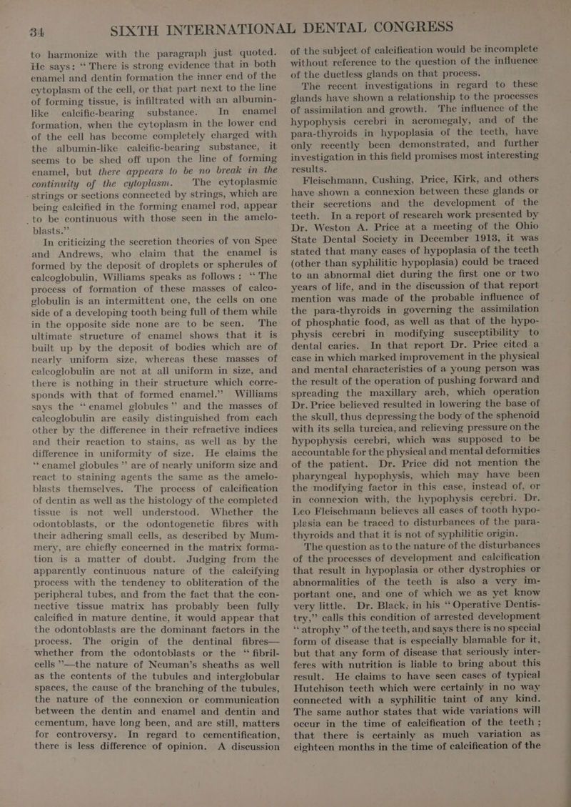 94 to harmonize with the paragraph just quoted. He says: “ There is strong evidence that in both enamel and dentin formation the inner end of the cytoplasm of the cell, or that part next to the line of forming tissue, is infiltrated with an albumin- like caleific-bearing substance. In enamel formation, when the cytoplasm in the lower end of the cell has become completely charged with the albumin-like calcific-bearing substance, it seems to be shed off upon the line of forming enamel, but there appears to be no break in the continuity of the cytoplasm. The cytoplasmic - strings or sections connected by strings, which are being calcified in the forming enamel rod, appear .to be continuous with those seen in the amelo- blasts.” In criticizing the secretion theories of von Spee and Andrews, who claim that the enamel is formed by the deposit of droplets or spherules of calcoglobulin, Williams speaks as follows: “ The process of formation of these masses of calco- globulin is an intermittent one, the cells on one side of a developing tooth being full of them while in the opposite side none are to be seen. The ultimate structure of enamel shows that it is built up by the deposit of bodies which are of nearly uniform size, whereas these masses of calcoglobulin are not at all uniform in size, and there is nothing in their structure which corre- sponds with that of formed enamel.” Williams says the * enamel globules ” and the masses of calcoglobulin are easily distinguished from each other by the difference in their refractive indices and their reaction to stains, as well as by the difference in uniformity of size. He claims the “ enamel globules  are of nearly uniform size and react to staining agents the same as the amelo- blasts themselves. 'The process of calcification of dentin as well as the histology of the completed tissue is not well understood. Whether the odontoblasts, or the odontogenetie fibres with their adhering small cells, as described by Mum- mery, are chiefly concerned in the matrix forma- tion is a matter of doubt. Judging from the apparently continuous nature of the calcifying process with the tendency to obliteration of the peripheral tubes, and from the fact that the con- nective tissue matrix has probably been fully calcified in mature dentine, it would appear that the odontoblasts are the dominant factors in the process. The origin of the dentinal fibres— whether from the odontoblasts or the *'fibril- cells —the nature of Neuman's sheaths as well as the contents of the tubules and interglobular spaces, the cause of the branching of the tubules, the nature of the connexion or communication between the dentin and enamel and dentin and cementum, have long been, and are still, matters for controversy. In regard to cementification, there is less difference of opinion. A discussion of the subject of calcification would be incomplete without reference to the question of the influence of the ductless glands on that process. 'The recent investigations in regard to these glands have shown a relationship to the processes of assimilation and growth. The influence of the hypophysis cerebri in acromegaly, and of the para-thyroids in hypoplasia of the teeth, have only recently been demonstrated, and further investigation in this field promises most interesting results. Fleischmann, Cushing, Price, Kirk, and others have shown a connexion between these glands or teeth. In a report of research work presented by Dr. Weston A. Price at a meeting of the Ohio State Dental Society in December 1913, it was stated that many cases of hypoplasia of the teeth (other than syphilitic hypoplasia) could be traced to an abnormal diet during the first one or two years of life, and in the discussion of that report mention was made of the probable influence of the para-thyroids in governing the assimilation of phosphatic food, as well as that of the hypo- physis cerebri in modifying susceptibility to dental caries. In that report Dr. Price cited a case in which marked improvement in the physical and mental characteristics of a young person was the result of the operation of pushing forward and spreading the maxillary arch, which operation Dr. Price believed resulted in lowering the base of the skull, thus depressing the body of the sphenoid with its sella turcica, and relieving pressure on the hypophysis cerebri, which was supposed to be accountable for the physical and mental deformities of the patient. Dr. Price did not mention the pharyngeal hypophysis, which may have been the modifying factor in this case, instead of, or in connexion with, the hypophysis cerebri. Dr. Leo Fleischmann believes all cases of tooth hypo- plasia ean be traced to disturbances of the para- thyroids and that it is not of syphilitie origin. The question as to the nature of the disturbances of the processes of development and calcification that result in hypoplasia or other dystrophies or abnormalities of the teeth is also a very im- portant one, and one of which we as yet know very little. Dr. Black; in his “ Operative Dentis- try, calls this condition of arrested development * atrophy  of the teeth, and says there is no special form of disease that is especially blamable for it, but that any form of disease that seriously inter- feres with nutrition is liable to bring about this result. He claims to have seen cases of typical Hutchison teeth which were certainly in no way connected with a syphilitie taint of any kind. The same author states that wide variations will oceur in the time of calcification of the teeth ; that there is certainly as much variation as eighteen months in the time of calcification of the