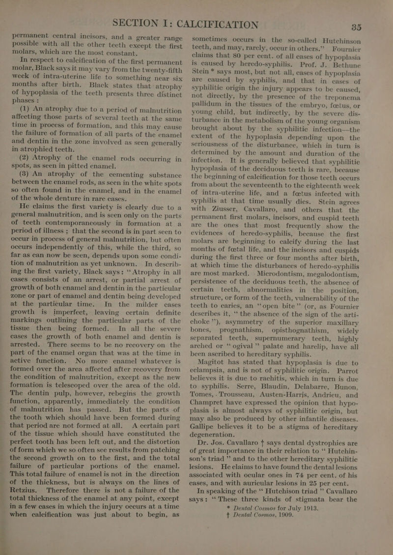 permanent central incisors, and a greater range possible with all the other teeth except the first molars, which are the most constant. In respect to calcification of the first permanent molar, Black says it may vary from the twenty-fifth week of intra-uterine life to something near six months after birth. Black states that atrophy of hypoplasia of the teeth presents three distinct phases : (1) An atrophy due to a period of malnutrition affecting those parts of several teeth at the same time in process of formation, and this may cause the failure of formation of all parts of the enamel and dentin in the zone involved as seen generally in atrophied teeth. (2) Atrophy of the enamel rods occurring in Spots, as seen in pitted enamel. (3) An atrophy of the cementing substance between the enamel rods, as seen in the white spots so often found in the enamel, and in the enamel of the whole denture in rare cases. He claims the first variety is clearly due to a general malnutrition, and is seen only on the parts of teeth contemporaneously in formation at a period of illness ; that the second is in part seen to oceur in process of general malnutrition, but often occurs independently of this, while the third, so far as can now be seen, depends upon some condi- tion of malnutrition as yet unknown. In describ- ing the first variety, Black says: “ Atrophy in all cases consists of an arrest, or partial arrest of growth of both enamel and dentin in the particular zone or part of enamel and dentin being developed at the particular time. In the milder cases growth is imperfect, leaving certain definite markings outlining the particular parts of the tissue then being formed. In all the severe cases the growth of both enamel and dentin is arrested. There seems to be no recovery on the part of the enamel organ that was at the time in No more enamel whatever is formed over the area affected after recovery from the eondition of malnutrition, except as the new formation is telescoped over the area of the old. The dentin pulp, however, rebegins the growth function, apparently, immediately the condition of malnutrition has passed. But the parts -of the tooth which should have been formed during that period are not formed at all. A certain part of the tissue which should have constituted the perfect tooth has been left out, and the distortion of form which we so often see results from patching the second growth on to the first, and the total failure of particular portions of the enamel. This total failure of enamel is not in the direction of the thickness, but is always on the lines of Retzius. Therefore there is not a failure of the total thickness of the enamel at any point, except when calcification was just about to begin, as 35 sometimes occurs in the so-called Hutchinson teeth, and may, rarely, occur in others. Fournier claims that 80 per cent. of all cases of hypoplasia is caused by heredo-syphilis. Prof. J. Bethune Stein * says most, but not all, cases of hypoplasia are caused by syphilis, and that in cases of syphilitie origin the injury appears to be caused, not directly, by the presence of the treponema pallidum in the tissues of the embryo, fœtus, or young child, but indirectly, by the severe dis- turbance in the metabolism of the young organism brought about by the syphilitic infection the extent of the hypoplasia depending upon the seriousness of the disturbance, which in turn is determined by the amount and duration of the infection. It is generally believed that syphilitie hypoplasia of the deciduous teeth is rare, because the beginning of calcification for those teeth occurs from about the seventeenth to the eighteenth week of intra-uterine life, and a fetus infected with syphilis at that time usually dies. Stein agrees with Ziusser, Cavallaro, and others that the permanent first molars, incisors, and cuspid teeth are the ones that most frequently show the evidenees of heredo-syphilis, because the first molars are beginning to caleify during the last months of foetal life, and the incisors and cuspids during the first three or four months after birth, at which time the disturbances of heredo-syphilis are most marked. - Microdontism, megalodontism, persistence of the deciduous teeth, the absence of certain teeth, abnormalities in the position, structure, or form of the teeth, vulnerability of the teeth to caries, an ‘‘open bite (or, as Fournier describes it, ** the absence of the sign of the arti- choke), asymmetry of the superior maxillary bones, prognathism, opisthognathism, widely separated teeth, supernumerary teeth, highly arched or “ ogival ” palate and harelip, have all been ascribed to hereditary syphilis. Magitot has stated that hypoplasia is due to eclampsia, and is not of syphilitic origin. Parrot believes it is due to rachitis, which in turn is due to syphilis. Serre, Blaudin, Delabarre, Bunon, Tomes, - Trousseau, Austen-Harris, Andrieu, and Champret have expressed the opinion that hypo- plasia is almost always of syphilitie origin, but may also be produced by other infantile diseases. Gallipe believes it to be a stigma of hereditary degeneration. Dr. Jos. Cavallaro + says dental dystrophies are of great importance in their relation to ** Hutchin- son's triad  and to the other hereditary syphilitie lesions. He claims to have found the dental lesions associated with ocular ones in 74 per cent. of his cases, and with auricular lesions in 25 per cent. In speaking of the ** Hutchison triad  Cavallaro says: ‘ These three kinds of stigmata bear the * Dental Cosmos for July 1913. t Dental Cosmos, 1909.
