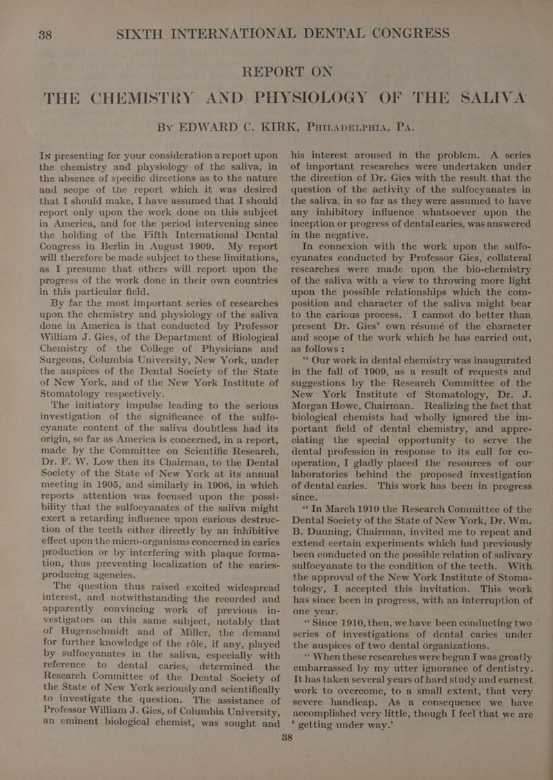 IN presenting for your consideration a report upon the chemistry and physiology of the saliva, in the absence of specific directions as to the nature and seope of the report which it was desired report only upon the work done on this subject in America, and for the period intervening since the holding of the Fifth International Dental Congress in Berlin in August 1909. My report will therefore be made subject to these limitations, as I presume that others will report upon the progress of the work done in their own countries in this particular field. By far the most important series of researches upon the chemistry and physiology of the saliva done in America is that conducted by Professor William J. Gies, of the Department of Biological Chemistry of the College of Physicians and Surgeons, Columbia University, New York, under the auspices of the Dental Society of the State of New York, and of the New York Institute of Stomatology respectively. The initiatory impulse leading to the serious investigation of the significance of the sulfo- cyanate content of the saliva doubtless had its origin, so far as America is concerned, in a report, made by the Committee on Scientific Research, Dr. F. W. Low then its Chairman, to the Dental Society of the State of New York at its annual meeting in 1905, and similarly in 1906, in which reports attention was focused upon the possi- bility that the sulfocyanates of the saliva might exert a retarding influence upon carious destruc- tion of the teeth either directly by an inhibitive effect upon the micro-organisms concerned in caries production or by interfering with plaque forma- tion, thus preventing localization of the caries- producing agencies. The question thus raised excited widespread interest, and notwithstanding the recorded and apparently convincing work of previous in- vestigators on this same subject, notably that of Hugenschmidt and of Miller, the demand for further knowledge of the róle, if any, played by sulfocyanates in the saliva, especially with reference to dental caries, determined the Research Committee of the Dental Society of the State of New York seriously and scientifically to investigate the question. The assistance of Professor William J. Gies, of Columbia University, an eminent biological chemist, was sought and his interest aroused in the problem. A series of important researches were undertaken under question of the activity of the sulfocyanates in any inhibitory influence whatsoever upon the inception or progress of dental caries, was answered in the negative. In connexion with the work upon the sulfo- researches were made upon the bio-chemistry of the saliva with a view to throwing more light upon the possible relationships which the com- position and character of the saliva might bear to the carious process. I cannot do better than present Dr. Gies’ own résumé of the character and scope of the work which he has carried out, as follows : ** Our work in dental chemistry was inaugurated in the fall of 1909, as a result of requests and suggestions by the Research Committee of the New York Institute of Stomatology, Dr. J. Morgan Howe, Chairman. Realizing the fact that biological chemists had wholly ignored the im- portant field of dental chemistry, and appre- ciating the special opportunity to serve the dental profession in response to its call for co- laboratories behind the proposed investigation of dentalearies. This work has been in progress since. ** In March 1910 the Research Committee of the Dental Society of the State of New York, Dr. Wm. B. Dunning, Chairman, invited me to repeat and extend certain experiments which had previously sulfocyanate to the condition of the teeth. With the approval of the New York Institute of Stoma- tology, I accepted this invitation. This work has since been in progress, with an interruption of one year. ** Since 1910, then, we have been conducting two series of investigations of dental caries under the auspices of two dental organizations. ** When these researches were begun I was greatly embarrassed. by my utter ignorance of dentistry. It has taken several years of hard study and earnest work to overcome, to a small extent, that very severe handicap. As a consequence we have accomplished very little, though I feel that we are ‘ getting under way.’ Æ