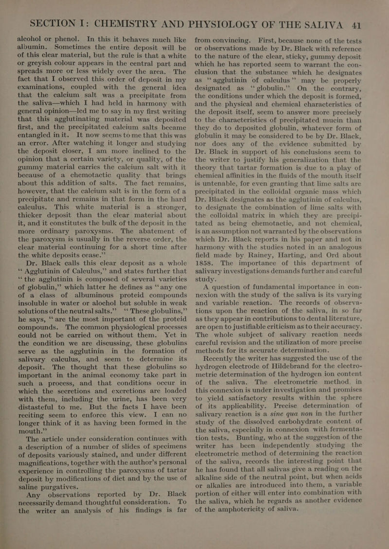 albumin. Sometimes the entire deposit will be of this clear material, but the rule is that a white or greyish colour appears in the central part and spreads more or less widely over the area. The fact that I observed this order of deposit in my examinations, coupled with the general idea that the calcium salt was a precipitate from the saliva—which I had held in harmony with general opinion—led me to say in my first writing that this agglutinating material was deposited first, and the precipitated caleium salts became entangled init. It now seems to methat this was an error. After watching it longer and studying the deposit closer, I am more inclined to the opinion that a certain variety, or quality, of the gummy material carries the calcium salt with it because of a chemotactic quality that brings about this addition of salts. The fact remains, however, that the caleium salt is in the form of a precipitate and remains in that form in the hard ealeulus. This white material is a stronger, thicker deposit than the clear material about it, and it constitutes the bulk of the deposit in the more ordinary paroxysms. 'The abatement of the paroxysm is usually in the reverse order, the elear material continuing for a short time after the white deposits cease.” Dr. Black calls this clear deposit as a whole ** Agglutinin of Caleulus, and states further that * the agglutinin is composed of several varieties of a class of albuminous proteid compounds insoluble in water or alochol but soluble in weak solutions of the neutralsalts. ‘These globulins,” he says, * are the most important of the proteid compounds. The common physiological processes could not be carried on without them. Yet in the condition we are discussing, these globulins serve as the agglutinin in the formation of salivary caleulus, and seem to determine its deposit. 'The thought that these globulins so important in the animal economy take part in such a proeess, and that conditions occur in which the secretions and excretions are loaded with them, including the urine, has been very distasteful to me. But the facts I have been reciting seem to enforce this view. I can no longer think of it as having been formed in the mouth. The article under consideration continues with a description of a number of slides of specimens of deposits variously stained, and under different magnifications, together with the author's personal experience in controlling the paroxysms of tartar deposit by modifications of diet and by the use of saline purgatives. Any observations reported by Dr. Black necessarily demand thoughtful consideration. To the writer an analysis of his findings is far or observations made by Dr. Black with reference to the nature of the clear, sticky, gummy deposit which he has reported seem to warrant the con- clusion that the substance which he designates as “agglutinin of calculus”? may be properly designated as “globulin.” On the contrary, the eonditions under which the deposit is formed, and the physical and chemical characteristies of the deposit itself, seem to answer more precisely to the characteristies of precipitated mucin than they do to deposited globulin, whatever form of globulin it may be considered to be by Dr. Black, nor does any of the evidence submitted by Dr. Black in support of his conclusions seem to the writer to justify his generalization that the theory that tartar formation is due to a play of chemical affinities in the fluids of the mouth itself is untenable, for even granting that lime salts are precipitated in the colloidal organie mass which Dr. Black designates as the agglutinin of calculus, to designate the combination of lime salts with the colloidal matrix in which they are precipi- tated as being chemotactic, and not chemical, is an assumption not warranted by the observations which Dr. Black reports in his paper and not in harmony with the studies noted in an analogous field made by Rainey, Harting, and Ord about 1858. The importance of this department of salivary investigations demands further and careful study. A question of fundamental importance in con- nexion with the study of the saliva is its varying and variable reaction. The records of observa- tions upon the reaction of the saliva, in so far as they appear in contributions to dental literature, are open to justifiable criticism as to their accuracy. The whole subject of salivary reaction needs careful revision and the utilization of more precise methods for its accurate determination. Recently the writer has suggested the use of the hydrogen electrode of Hildebrand for the electro- metric determination of the hydrogen ion content of the saliva. The electrometrie method. in this connexion is under investigation and promises to yield satisfactory results within the sphere of its applicability. Precise determination of salivary reaction is a sine qua non in the further study of the dissolved carbohydrate content of the saliva, especially in connexion with fermenta- tion tests, Bunting, who at the suggestion of the writer has been independently studying the electrometrie method of determining the reaction of the saliva, records the interesting point that he has found that all salivas give a reading on the alkaline side of the neutral point, but when acids or alkalies are introduced into them, a variable portion of either will enter into combination with the saliva, which he regards as another evidence of the amphotericity of saliva.