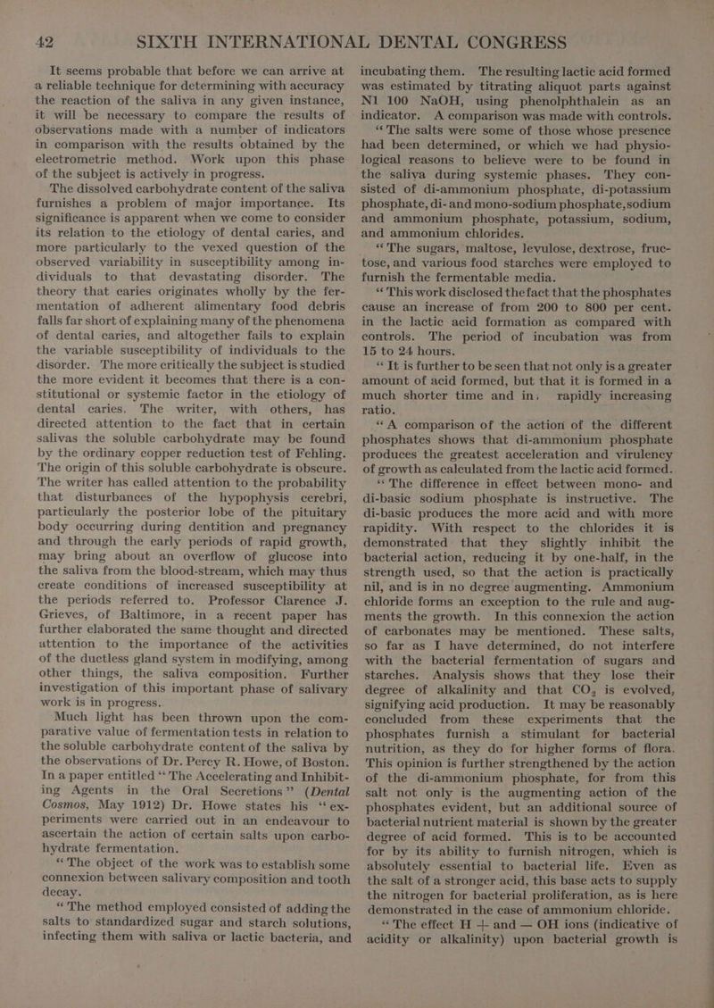 It seems probable that before we can arrive at a reliable technique for determining with accuracy the reaction of the saliva in any given instance, it will be necessary to compare the results of observations made with a number of indicators in comparison with the results obtained by the eleetrometrie method. Work upon this phase of the subject is actively in progress. The dissolved carbohydrate content of the saliva furnishes a problem of major importance. Its significance is apparent when we come to consider its relation to the etiology of dental caries, and more particularly to the vexed question of the observed variability in susceptibility among in- dividuals to that devastating disorder. The theory that caries originates wholly by the fer- mentation of adherent alimentary food debris falls far short of explaining many of the phenomena of dental caries, and altogether fails to explain the variable susceptibility of individuals to the disorder. The more critically the subject is studied the more evident it becomes that there is a con- stitutional or systemie factor in the etiology of dental caries. The writer, with others, has directed attention to the fact that in certain salivas the soluble carbohydrate may be found by the ordinary copper reduction test of Fehling. The origin of this soluble carbohydrate is obscure. The writer has called attention to the probability that disturbances of the hypophysis cerebri, partieularly the posterior lobe of the pituitary body occurring during dentition and pregnancy and through the early periods of rapid growth, may bring about an overflow of glucose into the saliva from the blood-stream, which may thus create conditions of increased susceptibility at the periods referred to. Professor Clarence J. Grieves, of Baltimore, in a recent paper has further elaborated the same thought and directed attention to the importance of the activities of the duetless gland system in modifying, among other things, the saliva composition. Further investigation of this important phase of salivary work is in progress. Much light has been thrown upon the com- parative value of fermentation tests in relation to the soluble carbohydrate content of the saliva by the observations of Dr. Percy R. Howe, of Boston. In a paper entitled ** The Accelerating and Inhibit- ing Agents in the Oral Secretions ” (Dental Cosmos, May 1912) Dr. Howe states his “ ex- periments were carried out in an endeavour to ascertain the action of certain salts upon carbo- hydrate fermentation. “The object of the work was to establish some connexion between salivary composition and tooth decay. “ The method employed consisted of adding the salts to standardized sugar and starch solutions, infecting them with saliva or lactic bacteria, and incubating them. The resulting lactic acid formed was estimated by titrating aliquot parts against N1 100 NaOH, using phenolphthalein as an indicator. A comparison was made with controls. “The salts were some of those whose presence had been determined, or which we had physio- logical reasons to believe were to be found in the saliva during systemic phases. They con- sisted of di-ammonium phosphate, di-potassium phosphate, di- and mono-sodium phosphate,sodium and ammonium phosphate, potassium, sodium, and ammonium chlorides. “The sugars, maltose, levulose, dextrose, fruc- furnish the fermentable media. “ This work disclosed thefact that the phosphates cause an increase of from 200 to 800 per cent. in the lactic acid formation as compared with eontrols. The period of incubation was from 15 to 24 hours. ** It is further to be seen that not only is a greater amount of acid formed, but that it is formed in a much shorter time and in; rapidly increasing ratio. | .* A comparison of the action of the different phosphates shows that di-ammonium phosphate produces the greatest acceleration and virulency of growth as calculated from the lactic acid formed. “The difference in effect between mono- and di-basie sodium phosphate is instructive. The di-basie produees the more acid and with more rapidity. With respect to the chlorides it is demonstrated that they slightly inhibit the baeterial action, reducing it by one-half, in the strength used, so that the action is practically nil, and is in no degree augmenting. Ammonium chloride forms an exception to the rule and aug- ments the growth. In this connexion the action of carbonates may be mentioned. These salts, so far as I have determined, do not interfere with the bacterial fermentation of sugars and starches. Analysis shows that they lose their degree of alkalinity and that CO, is evolved, signifying acid production. It may be reasonably concluded from these experiments that the phosphates furnish a stimulant for bacterial nutrition, as they do for higher forms of flora. This opinion is further strengthened by the action of the di-ammonium phosphate, for from this salt not only is the augmenting action of the phosphates evident, but an additional source of bacterial nutrient material is shown by the greater degree of acid formed. This is to be accounted for by its ability to furnish nitrogen, which is absolutely essential to bacterial life. Even as the salt of a stronger acid, this base acts to supply the nitrogen for bacterial proliferation, as is here demonstrated in the case of ammonium chloride. ** The effect H + and — OH ions (indicative of acidity or alkalinity) upon bacterial growth is